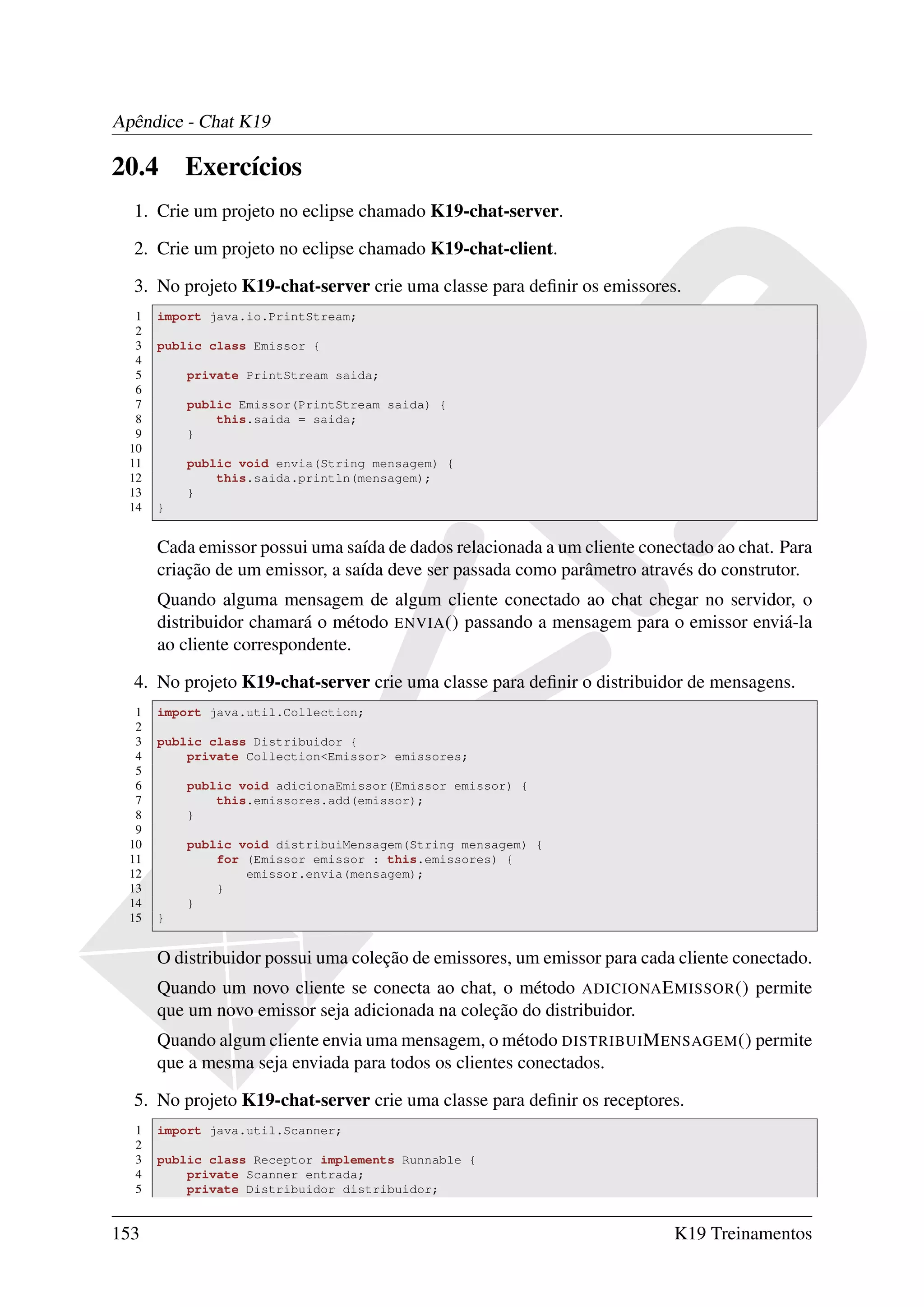 Apêndice - Chat K19

20.4       Exercícios
  1. Crie um projeto no eclipse chamado K19-chat-server.

  2. Crie um projeto no eclipse chamado K19-chat-client.

  3. No projeto K19-chat-server crie uma classe para deﬁnir os emissores.
   1   import java.io.PrintStream;
   2
   3   public class Emissor {
   4
   5       private PrintStream saida;
   6
   7       public Emissor(PrintStream saida) {
   8           this.saida = saida;
   9       }
  10
  11       public void envia(String mensagem) {
  12           this.saida.println(mensagem);
  13       }
  14   }


       Cada emissor possui uma saída de dados relacionada a um cliente conectado ao chat. Para
       criação de um emissor, a saída deve ser passada como parâmetro através do construtor.
       Quando alguma mensagem de algum cliente conectado ao chat chegar no servidor, o
       distribuidor chamará o método ENVIA () passando a mensagem para o emissor enviá-la
       ao cliente correspondente.

  4. No projeto K19-chat-server crie uma classe para deﬁnir o distribuidor de mensagens.
   1   import java.util.Collection;
   2
   3   public class Distribuidor {
   4       private Collection<Emissor> emissores;
   5
   6       public void adicionaEmissor(Emissor emissor) {
   7           this.emissores.add(emissor);
   8       }
   9
  10       public void distribuiMensagem(String mensagem) {
  11           for (Emissor emissor : this.emissores) {
  12               emissor.envia(mensagem);
  13           }
  14       }
  15   }


       O distribuidor possui uma coleção de emissores, um emissor para cada cliente conectado.
       Quando um novo cliente se conecta ao chat, o método ADICIONA E MISSOR () permite
       que um novo emissor seja adicionada na coleção do distribuidor.
       Quando algum cliente envia uma mensagem, o método DISTRIBUI M ENSAGEM () permite
       que a mesma seja enviada para todos os clientes conectados.

  5. No projeto K19-chat-server crie uma classe para deﬁnir os receptores.
  1    import java.util.Scanner;
  2
  3    public class Receptor implements Runnable {
  4        private Scanner entrada;
  5        private Distribuidor distribuidor;


153                                                                        K19 Treinamentos
 
