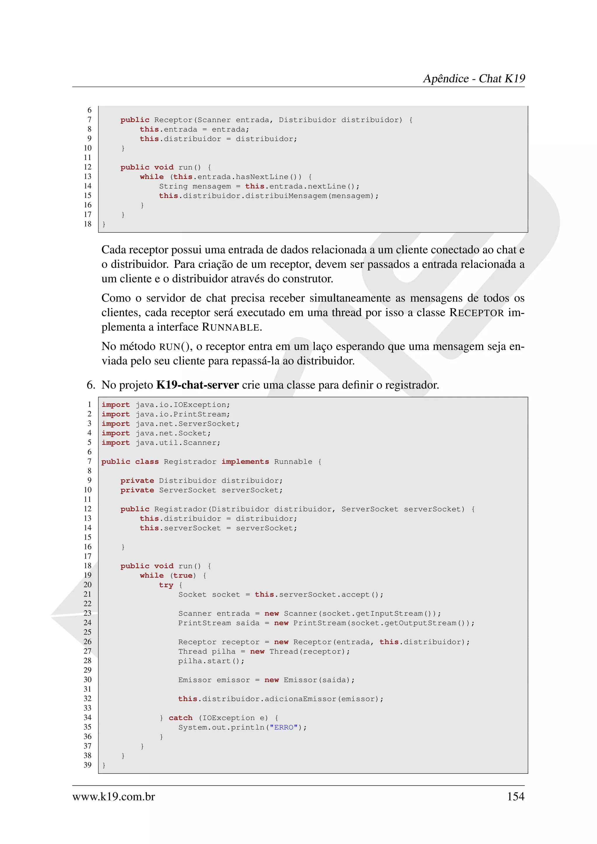 Apêndice - Chat K19

  6
  7       public Receptor(Scanner entrada, Distribuidor distribuidor) {
  8           this.entrada = entrada;
  9           this.distribuidor = distribuidor;
 10       }
 11
 12       public void run() {
 13           while (this.entrada.hasNextLine()) {
 14               String mensagem = this.entrada.nextLine();
 15               this.distribuidor.distribuiMensagem(mensagem);
 16           }
 17       }
 18   }


      Cada receptor possui uma entrada de dados relacionada a um cliente conectado ao chat e
      o distribuidor. Para criação de um receptor, devem ser passados a entrada relacionada a
      um cliente e o distribuidor através do construtor.
      Como o servidor de chat precisa receber simultaneamente as mensagens de todos os
      clientes, cada receptor será executado em uma thread por isso a classe R ECEPTOR im-
      plementa a interface RUNNABLE.
      No método RUN (), o receptor entra em um laço esperando que uma mensagem seja en-
      viada pelo seu cliente para repassá-la ao distribuidor.

  6. No projeto K19-chat-server crie uma classe para deﬁnir o registrador.
  1   import   java.io.IOException;
  2   import   java.io.PrintStream;
  3   import   java.net.ServerSocket;
  4   import   java.net.Socket;
  5   import   java.util.Scanner;
  6
  7   public class Registrador implements Runnable {
  8
  9       private Distribuidor distribuidor;
 10       private ServerSocket serverSocket;
 11
 12       public Registrador(Distribuidor distribuidor, ServerSocket serverSocket) {
 13           this.distribuidor = distribuidor;
 14           this.serverSocket = serverSocket;
 15
 16       }
 17
 18       public void run() {
 19           while (true) {
 20               try {
 21                   Socket socket = this.serverSocket.accept();
 22
 23                     Scanner entrada = new Scanner(socket.getInputStream());
 24                     PrintStream saida = new PrintStream(socket.getOutputStream());
 25
 26                     Receptor receptor = new Receptor(entrada, this.distribuidor);
 27                     Thread pilha = new Thread(receptor);
 28                     pilha.start();
 29
 30                     Emissor emissor = new Emissor(saida);
 31
 32                     this.distribuidor.adicionaEmissor(emissor);
 33
 34                } catch (IOException e) {
 35                    System.out.println("ERRO");
 36                }
 37            }
 38       }
 39   }



www.k19.com.br                                                                           154
 