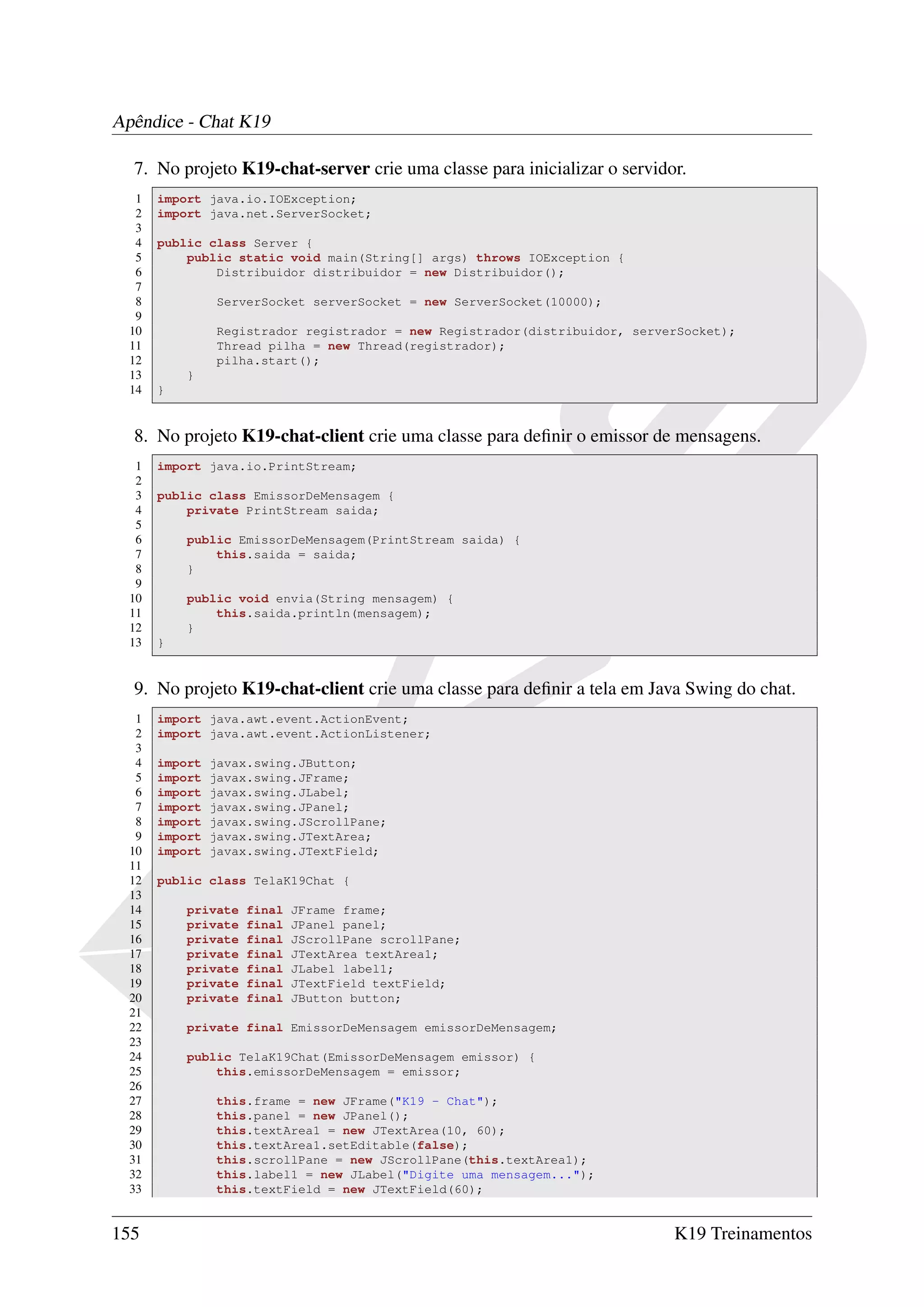 Apêndice - Chat K19

  7. No projeto K19-chat-server crie uma classe para inicializar o servidor.
   1   import java.io.IOException;
   2   import java.net.ServerSocket;
   3
   4   public class Server {
   5       public static void main(String[] args) throws IOException {
   6           Distribuidor distribuidor = new Distribuidor();
   7
   8            ServerSocket serverSocket = new ServerSocket(10000);
   9
  10            Registrador registrador = new Registrador(distribuidor, serverSocket);
  11            Thread pilha = new Thread(registrador);
  12            pilha.start();
  13       }
  14   }


  8. No projeto K19-chat-client crie uma classe para deﬁnir o emissor de mensagens.
   1   import java.io.PrintStream;
   2
   3   public class EmissorDeMensagem {
   4       private PrintStream saida;
   5
   6       public EmissorDeMensagem(PrintStream saida) {
   7           this.saida = saida;
   8       }
   9
  10       public void envia(String mensagem) {
  11           this.saida.println(mensagem);
  12       }
  13   }


  9. No projeto K19-chat-client crie uma classe para deﬁnir a tela em Java Swing do chat.
   1   import java.awt.event.ActionEvent;
   2   import java.awt.event.ActionListener;
   3
   4   import   javax.swing.JButton;
   5   import   javax.swing.JFrame;
   6   import   javax.swing.JLabel;
   7   import   javax.swing.JPanel;
   8   import   javax.swing.JScrollPane;
   9   import   javax.swing.JTextArea;
  10   import   javax.swing.JTextField;
  11
  12   public class TelaK19Chat {
  13
  14       private   final   JFrame frame;
  15       private   final   JPanel panel;
  16       private   final   JScrollPane scrollPane;
  17       private   final   JTextArea textArea1;
  18       private   final   JLabel label1;
  19       private   final   JTextField textField;
  20       private   final   JButton button;
  21
  22       private final EmissorDeMensagem emissorDeMensagem;
  23
  24       public TelaK19Chat(EmissorDeMensagem emissor) {
  25           this.emissorDeMensagem = emissor;
  26
  27            this.frame = new JFrame("K19 - Chat");
  28            this.panel = new JPanel();
  29            this.textArea1 = new JTextArea(10, 60);
  30            this.textArea1.setEditable(false);
  31            this.scrollPane = new JScrollPane(this.textArea1);
  32            this.label1 = new JLabel("Digite uma mensagem...");
  33            this.textField = new JTextField(60);


155                                                                          K19 Treinamentos
 