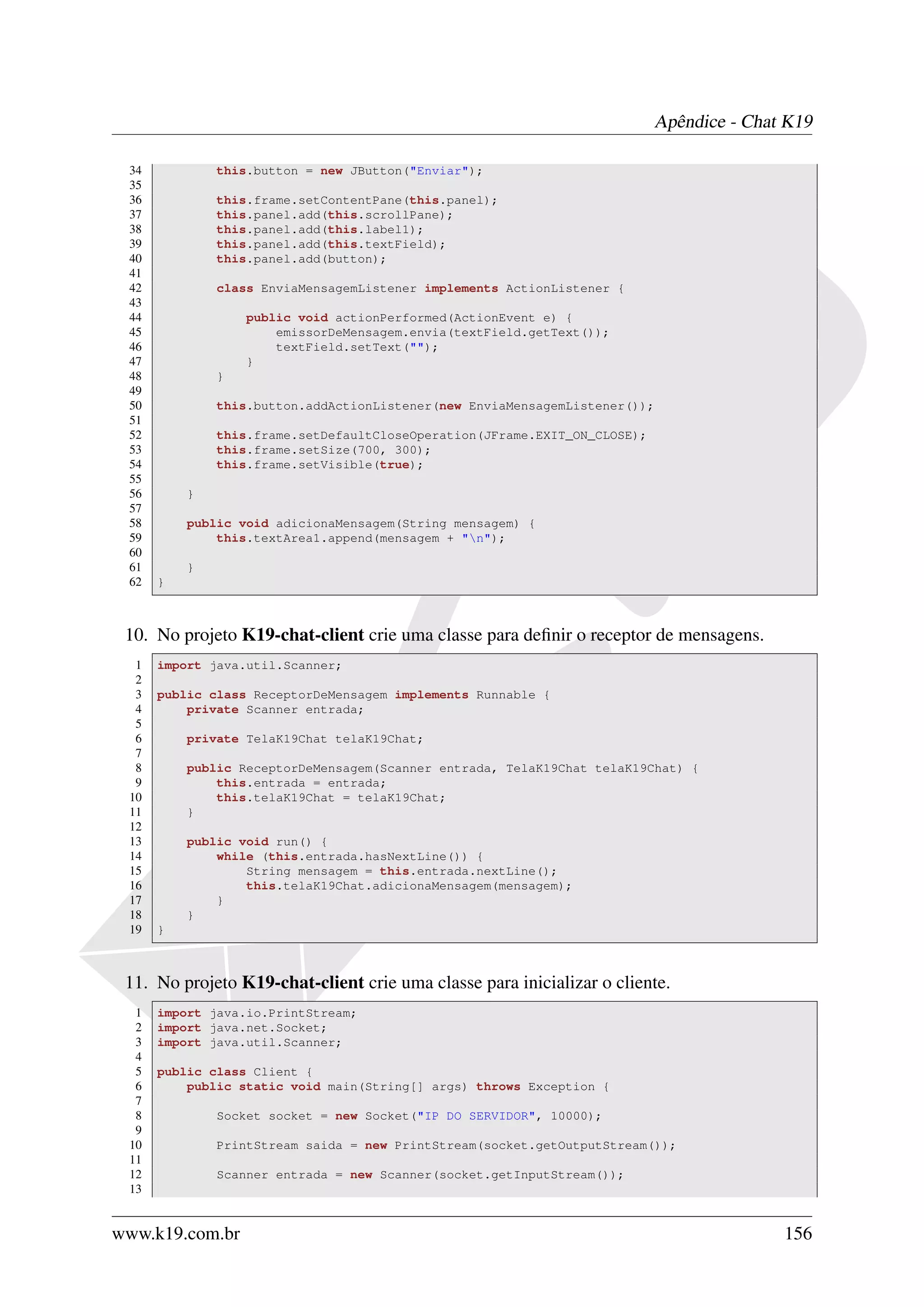 Apêndice - Chat K19

 34           this.button = new JButton("Enviar");
 35
 36           this.frame.setContentPane(this.panel);
 37           this.panel.add(this.scrollPane);
 38           this.panel.add(this.label1);
 39           this.panel.add(this.textField);
 40           this.panel.add(button);
 41
 42           class EnviaMensagemListener implements ActionListener {
 43
 44               public void actionPerformed(ActionEvent e) {
 45                   emissorDeMensagem.envia(textField.getText());
 46                   textField.setText("");
 47               }
 48           }
 49
 50           this.button.addActionListener(new EnviaMensagemListener());
 51
 52           this.frame.setDefaultCloseOperation(JFrame.EXIT_ON_CLOSE);
 53           this.frame.setSize(700, 300);
 54           this.frame.setVisible(true);
 55
 56       }
 57
 58       public void adicionaMensagem(String mensagem) {
 59           this.textArea1.append(mensagem + "n");
 60
 61       }
 62   }



 10. No projeto K19-chat-client crie uma classe para deﬁnir o receptor de mensagens.
  1   import java.util.Scanner;
  2
  3   public class ReceptorDeMensagem implements Runnable {
  4       private Scanner entrada;
  5
  6       private TelaK19Chat telaK19Chat;
  7
  8       public ReceptorDeMensagem(Scanner entrada, TelaK19Chat telaK19Chat) {
  9           this.entrada = entrada;
 10           this.telaK19Chat = telaK19Chat;
 11       }
 12
 13       public void run() {
 14           while (this.entrada.hasNextLine()) {
 15               String mensagem = this.entrada.nextLine();
 16               this.telaK19Chat.adicionaMensagem(mensagem);
 17           }
 18       }
 19   }



 11. No projeto K19-chat-client crie uma classe para inicializar o cliente.
  1   import java.io.PrintStream;
  2   import java.net.Socket;
  3   import java.util.Scanner;
  4
  5   public class Client {
  6       public static void main(String[] args) throws Exception {
  7
  8           Socket socket = new Socket("IP DO SERVIDOR", 10000);
  9
 10           PrintStream saida = new PrintStream(socket.getOutputStream());
 11
 12           Scanner entrada = new Scanner(socket.getInputStream());
 13


www.k19.com.br                                                                            156
 