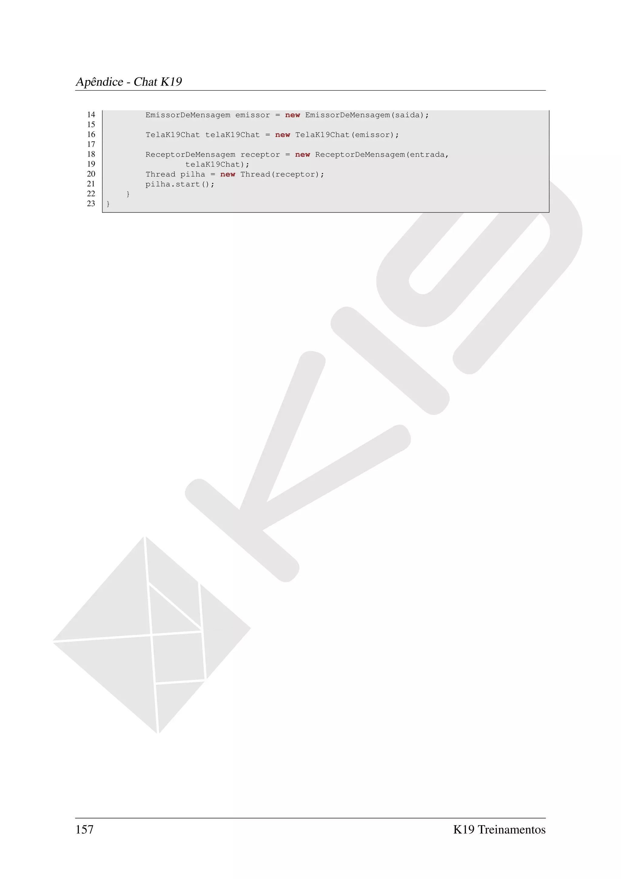 Apêndice - Chat K19

  14           EmissorDeMensagem emissor = new EmissorDeMensagem(saida);
  15
  16           TelaK19Chat telaK19Chat = new TelaK19Chat(emissor);
  17
  18           ReceptorDeMensagem receptor = new ReceptorDeMensagem(entrada,
  19                   telaK19Chat);
  20           Thread pilha = new Thread(receptor);
  21           pilha.start();
  22       }
  23   }




157                                                                            K19 Treinamentos
 