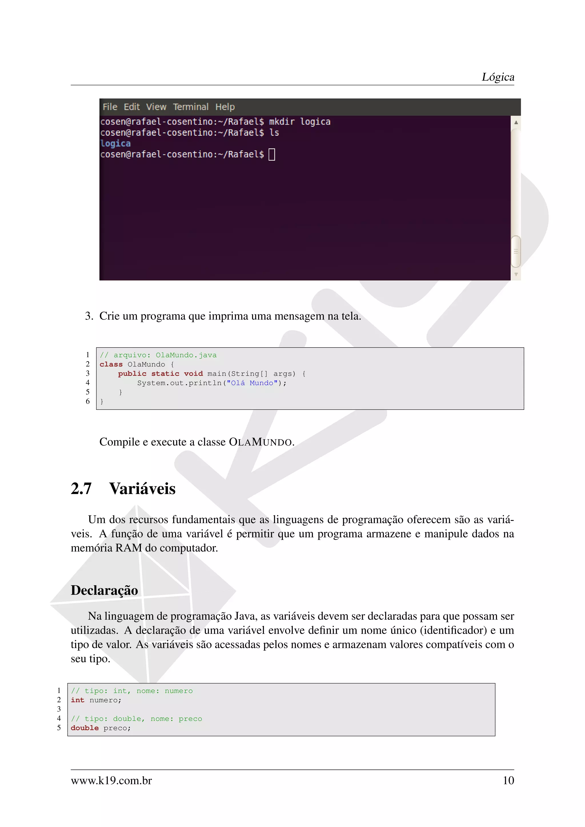 Lógica




       3. Crie um programa que imprima uma mensagem na tela.


       1   // arquivo: OlaMundo.java
       2   class OlaMundo {
       3       public static void main(String[] args) {
       4           System.out.println("Olá Mundo");
       5       }
       6   }




           Compile e execute a classe O LA M UNDO.



    2.7     Variáveis
        Um dos recursos fundamentais que as linguagens de programação oferecem são as variá-
    veis. A função de uma variável é permitir que um programa armazene e manipule dados na
    memória RAM do computador.


    Declaração
        Na linguagem de programação Java, as variáveis devem ser declaradas para que possam ser
    utilizadas. A declaração de uma variável envolve deﬁnir um nome único (identiﬁcador) e um
    tipo de valor. As variáveis são acessadas pelos nomes e armazenam valores compatíveis com o
    seu tipo.

1   // tipo: int, nome: numero
2   int numero;
3
4   // tipo: double, nome: preco
5   double preco;




    www.k19.com.br                                                                          10
 