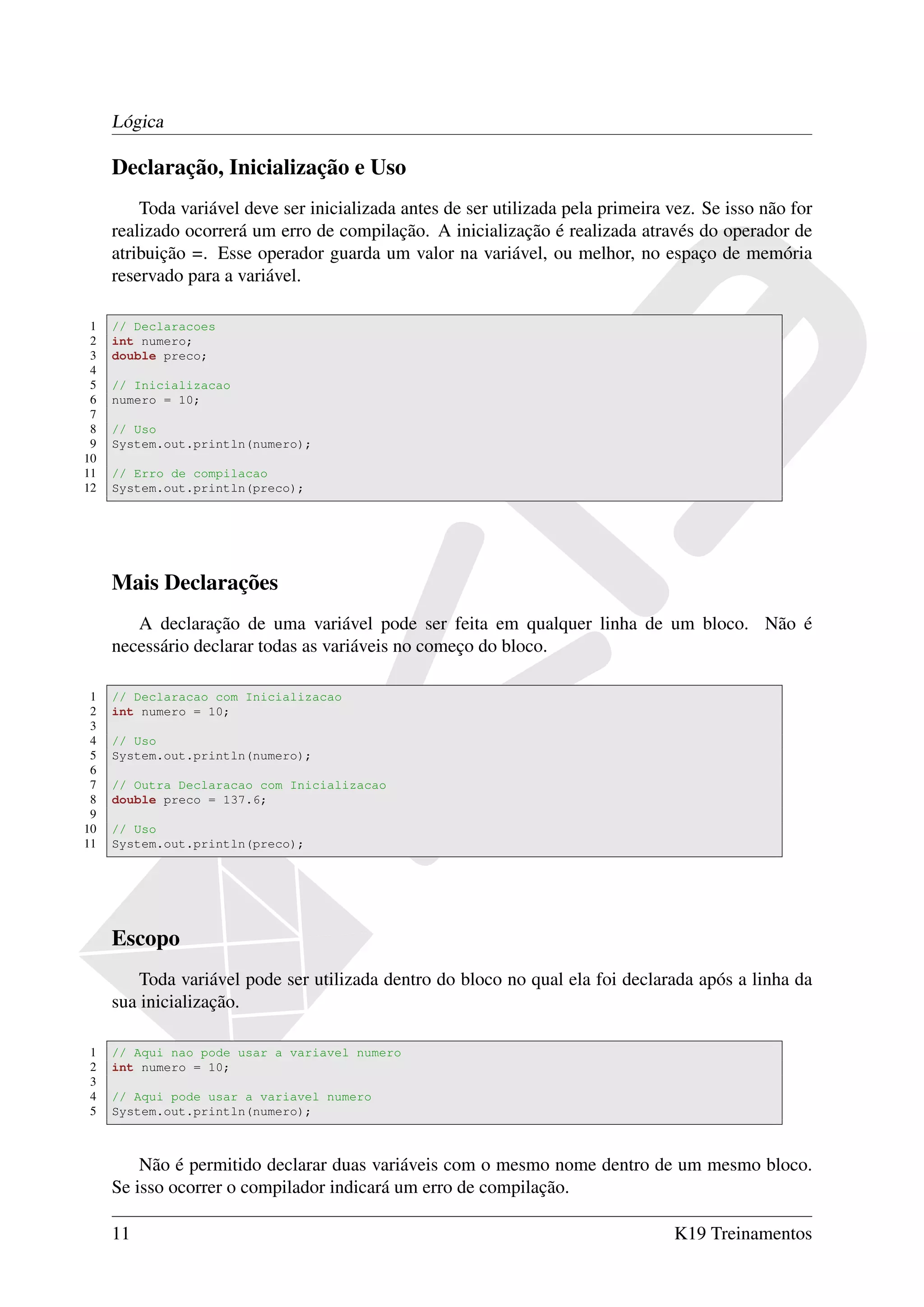 Lógica

     Declaração, Inicialização e Uso
         Toda variável deve ser inicializada antes de ser utilizada pela primeira vez. Se isso não for
     realizado ocorrerá um erro de compilação. A inicialização é realizada através do operador de
     atribuição =. Esse operador guarda um valor na variável, ou melhor, no espaço de memória
     reservado para a variável.

 1   // Declaracoes
 2   int numero;
 3   double preco;
 4
 5   // Inicializacao
 6   numero = 10;
 7
 8   // Uso
 9   System.out.println(numero);
10
11   // Erro de compilacao
12   System.out.println(preco);




     Mais Declarações
        A declaração de uma variável pode ser feita em qualquer linha de um bloco. Não é
     necessário declarar todas as variáveis no começo do bloco.

 1   // Declaracao com Inicializacao
 2   int numero = 10;
 3
 4   // Uso
 5   System.out.println(numero);
 6
 7   // Outra Declaracao com Inicializacao
 8   double preco = 137.6;
 9
10   // Uso
11   System.out.println(preco);




     Escopo
         Toda variável pode ser utilizada dentro do bloco no qual ela foi declarada após a linha da
     sua inicialização.

1    // Aqui nao pode usar a variavel numero
2    int numero = 10;
3
4    // Aqui pode usar a variavel numero
5    System.out.println(numero);



         Não é permitido declarar duas variáveis com o mesmo nome dentro de um mesmo bloco.
     Se isso ocorrer o compilador indicará um erro de compilação.

     11                                                                           K19 Treinamentos
 
