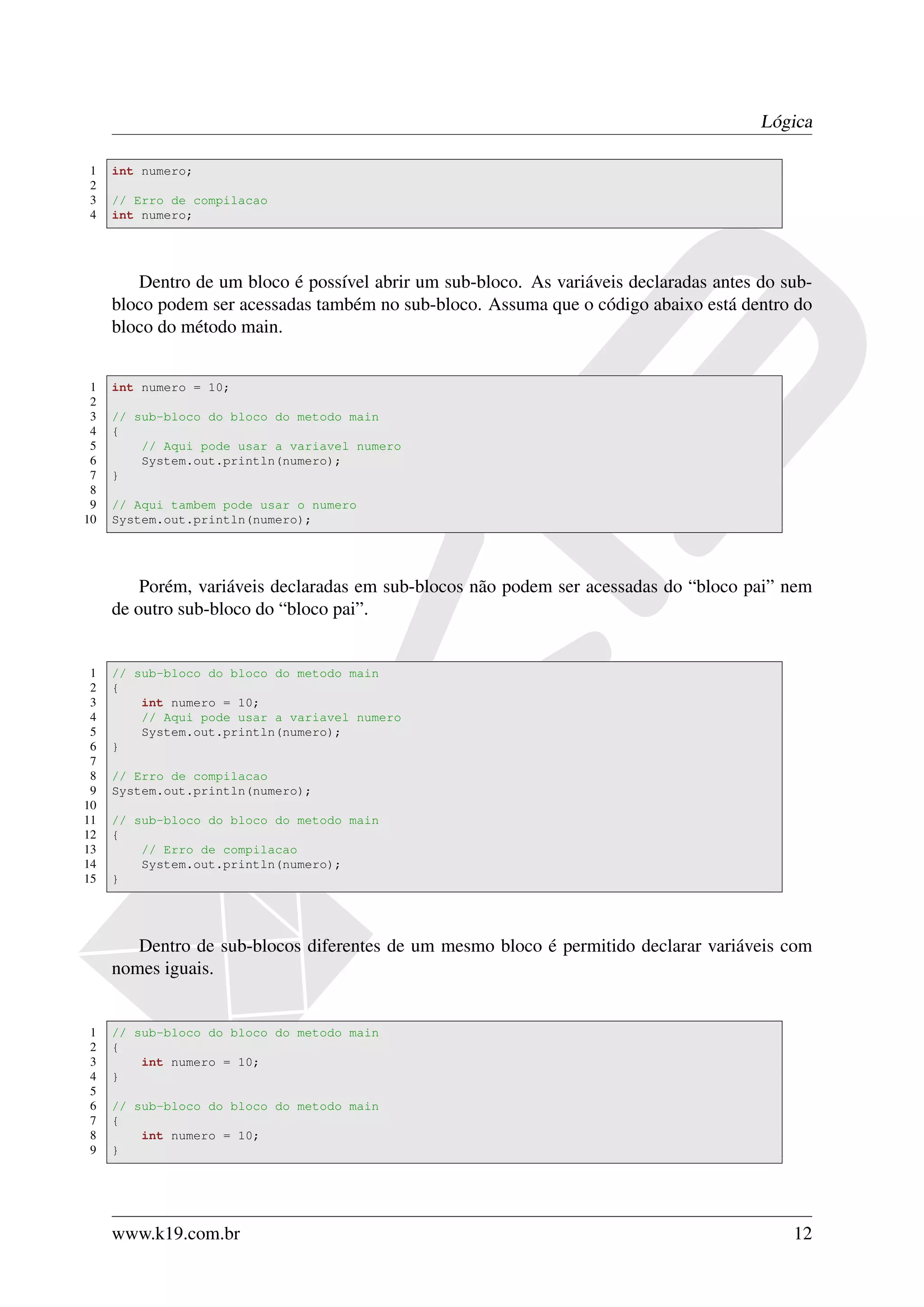 Lógica

1    int numero;
2
3    // Erro de compilacao
4    int numero;




        Dentro de um bloco é possível abrir um sub-bloco. As variáveis declaradas antes do sub-
     bloco podem ser acessadas também no sub-bloco. Assuma que o código abaixo está dentro do
     bloco do método main.


 1   int numero = 10;
 2
 3   // sub-bloco do bloco do metodo main
 4   {
 5       // Aqui pode usar a variavel numero
 6       System.out.println(numero);
 7   }
 8
 9   // Aqui tambem pode usar o numero
10   System.out.println(numero);




         Porém, variáveis declaradas em sub-blocos não podem ser acessadas do “bloco pai” nem
     de outro sub-bloco do “bloco pai”.


 1   // sub-bloco do bloco do metodo main
 2   {
 3       int numero = 10;
 4       // Aqui pode usar a variavel numero
 5       System.out.println(numero);
 6   }
 7
 8   // Erro de compilacao
 9   System.out.println(numero);
10
11   // sub-bloco do bloco do metodo main
12   {
13       // Erro de compilacao
14       System.out.println(numero);
15   }




        Dentro de sub-blocos diferentes de um mesmo bloco é permitido declarar variáveis com
     nomes iguais.


1    // sub-bloco do bloco do metodo main
2    {
3        int numero = 10;
4    }
5
6    // sub-bloco do bloco do metodo main
7    {
8        int numero = 10;
9    }




     www.k19.com.br                                                                         12
 