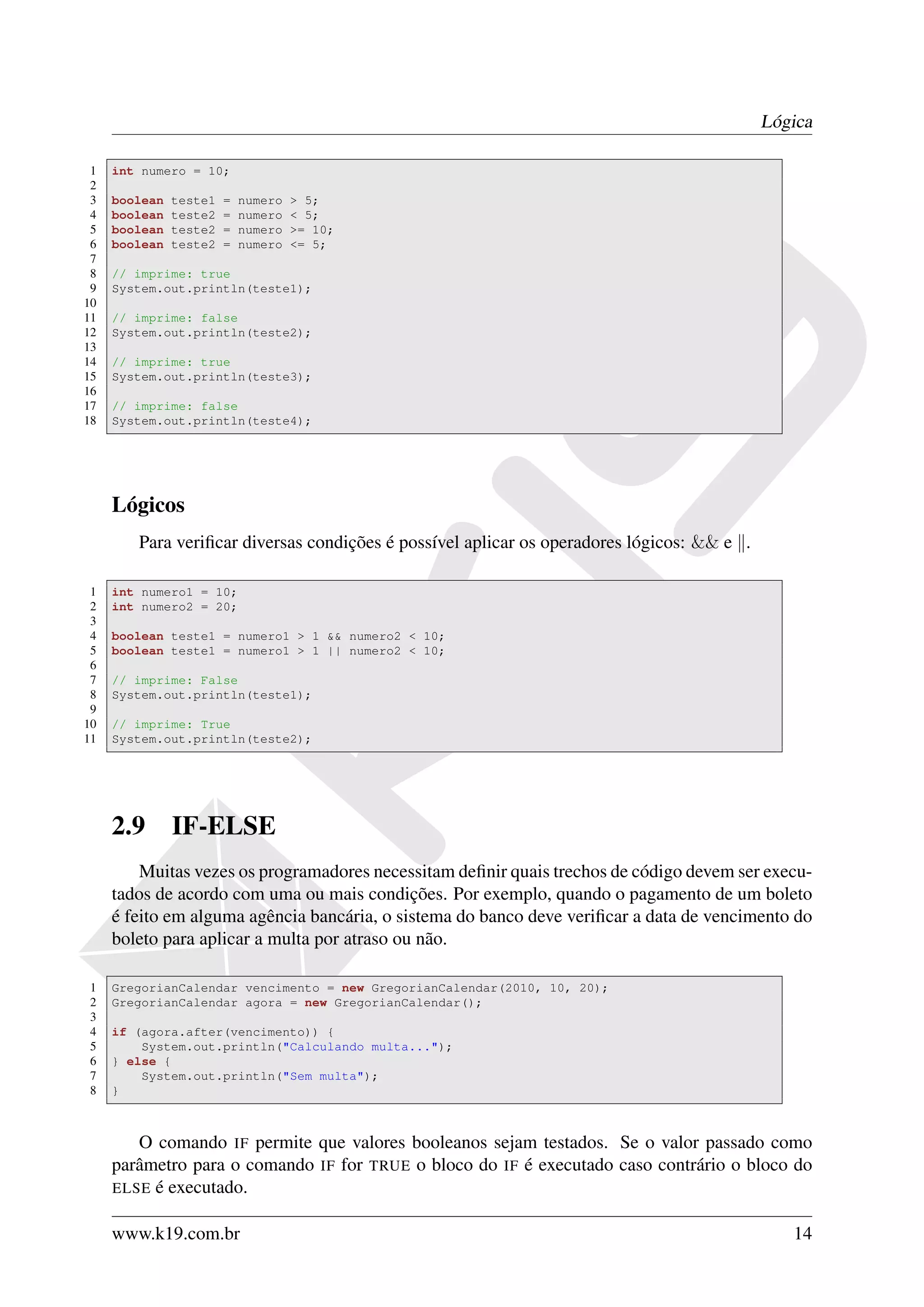 Lógica

 1   int numero = 10;
 2
 3   boolean   teste1   =   numero   > 5;
 4   boolean   teste2   =   numero   < 5;
 5   boolean   teste2   =   numero   >= 10;
 6   boolean   teste2   =   numero   <= 5;
 7
 8   // imprime: true
 9   System.out.println(teste1);
10
11   // imprime: false
12   System.out.println(teste2);
13
14   // imprime: true
15   System.out.println(teste3);
16
17   // imprime: false
18   System.out.println(teste4);




     Lógicos
        Para veriﬁcar diversas condições é possível aplicar os operadores lógicos: && e .

 1   int numero1 = 10;
 2   int numero2 = 20;
 3
 4   boolean teste1 = numero1 > 1 && numero2 < 10;
 5   boolean teste1 = numero1 > 1 || numero2 < 10;
 6
 7   // imprime: False
 8   System.out.println(teste1);
 9
10   // imprime: True
11   System.out.println(teste2);




     2.9       IF-ELSE
         Muitas vezes os programadores necessitam deﬁnir quais trechos de código devem ser execu-
     tados de acordo com uma ou mais condições. Por exemplo, quando o pagamento de um boleto
     é feito em alguma agência bancária, o sistema do banco deve veriﬁcar a data de vencimento do
     boleto para aplicar a multa por atraso ou não.

1    GregorianCalendar vencimento = new GregorianCalendar(2010, 10, 20);
2    GregorianCalendar agora = new GregorianCalendar();
3
4    if (agora.after(vencimento)) {
5        System.out.println("Calculando multa...");
6    } else {
7        System.out.println("Sem multa");
8    }



        O comando IF permite que valores booleanos sejam testados. Se o valor passado como
     parâmetro para o comando IF for TRUE o bloco do IF é executado caso contrário o bloco do
     ELSE é executado.


     www.k19.com.br                                                                            14
 
