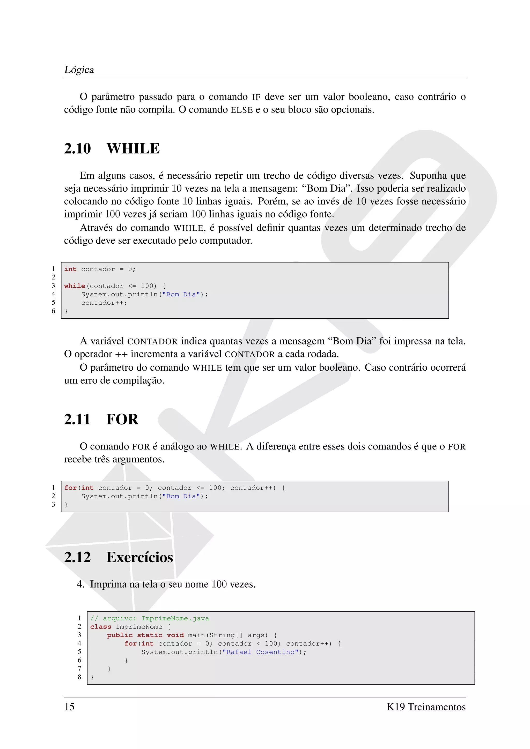 Lógica

       O parâmetro passado para o comando IF deve ser um valor booleano, caso contrário o
    código fonte não compila. O comando ELSE e o seu bloco são opcionais.


    2.10        WHILE
        Em alguns casos, é necessário repetir um trecho de código diversas vezes. Suponha que
    seja necessário imprimir 10 vezes na tela a mensagem: “Bom Dia”. Isso poderia ser realizado
    colocando no código fonte 10 linhas iguais. Porém, se ao invés de 10 vezes fosse necessário
    imprimir 100 vezes já seriam 100 linhas iguais no código fonte.
        Através do comando WHILE, é possível deﬁnir quantas vezes um determinado trecho de
    código deve ser executado pelo computador.

1   int contador = 0;
2
3   while(contador <= 100) {
4       System.out.println("Bom Dia");
5       contador++;
6   }



       A variável CONTADOR indica quantas vezes a mensagem “Bom Dia” foi impressa na tela.
    O operador ++ incrementa a variável CONTADOR a cada rodada.
       O parâmetro do comando WHILE tem que ser um valor booleano. Caso contrário ocorrerá
    um erro de compilação.


    2.11        FOR
        O comando FOR é análogo ao WHILE. A diferença entre esses dois comandos é que o FOR
    recebe três argumentos.

1   for(int contador = 0; contador <= 100; contador++) {
2       System.out.println("Bom Dia");
3   }




    2.12        Exercícios
         4. Imprima na tela o seu nome 100 vezes.


         1   // arquivo: ImprimeNome.java
         2   class ImprimeNome {
         3       public static void main(String[] args) {
         4           for(int contador = 0; contador < 100; contador++) {
         5               System.out.println("Rafael Cosentino");
         6           }
         7       }
         8   }



    15                                                                       K19 Treinamentos
 