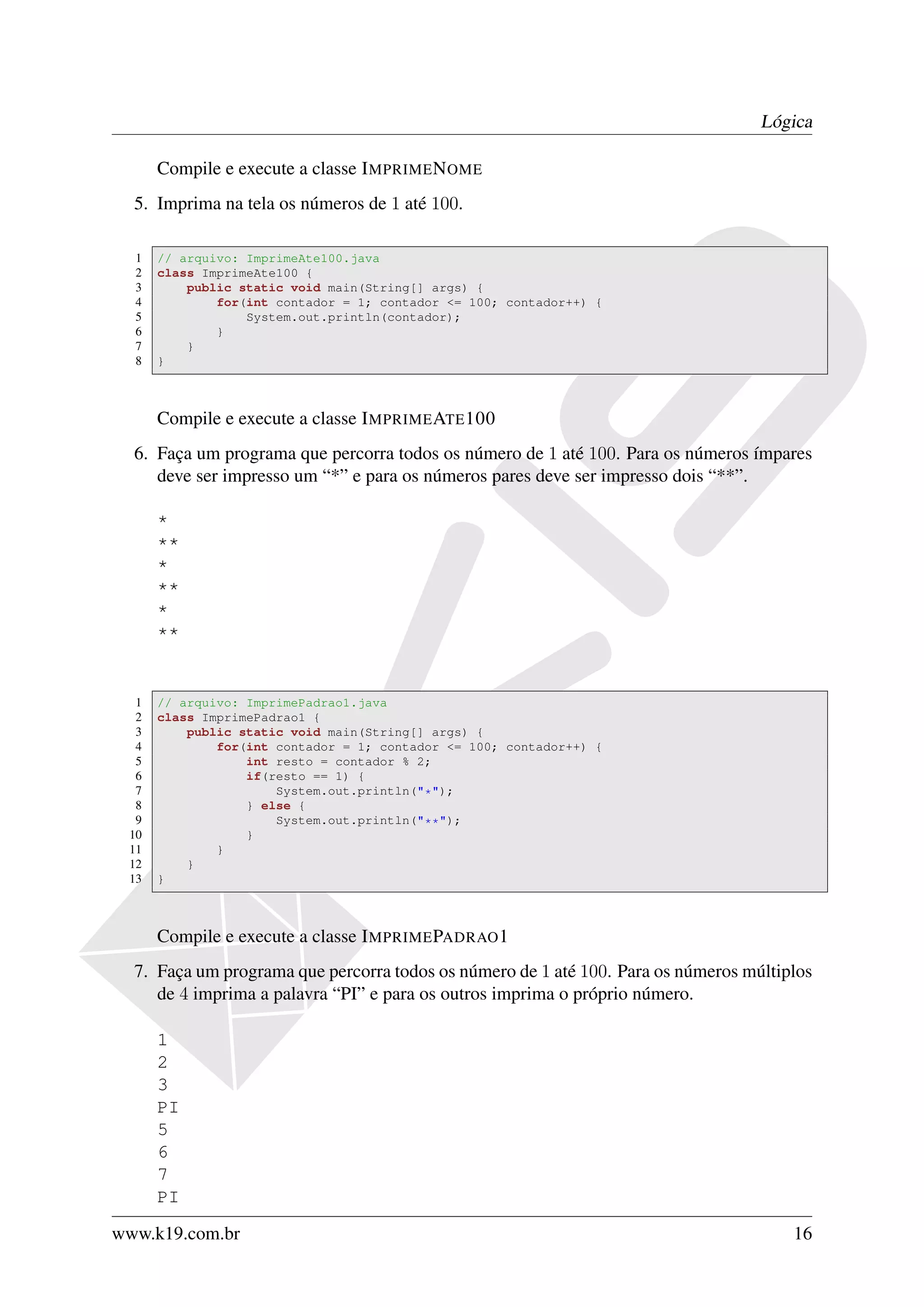 Lógica

      Compile e execute a classe I MPRIME N OME
  5. Imprima na tela os números de 1 até 100.

  1   // arquivo: ImprimeAte100.java
  2   class ImprimeAte100 {
  3       public static void main(String[] args) {
  4           for(int contador = 1; contador <= 100; contador++) {
  5               System.out.println(contador);
  6           }
  7       }
  8   }



      Compile e execute a classe I MPRIME ATE 100
  6. Faça um programa que percorra todos os número de 1 até 100. Para os números ímpares
     deve ser impresso um “*” e para os números pares deve ser impresso dois “**”.

      *
      **
      *
      **
      *
      **


  1   // arquivo: ImprimePadrao1.java
  2   class ImprimePadrao1 {
  3       public static void main(String[] args) {
  4           for(int contador = 1; contador <= 100; contador++) {
  5               int resto = contador % 2;
  6               if(resto == 1) {
  7                   System.out.println("*");
  8               } else {
  9                   System.out.println("**");
 10               }
 11           }
 12       }
 13   }



      Compile e execute a classe I MPRIME PADRAO 1
  7. Faça um programa que percorra todos os número de 1 até 100. Para os números múltiplos
     de 4 imprima a palavra “PI” e para os outros imprima o próprio número.

      1
      2
      3
      PI
      5
      6
      7
      PI
www.k19.com.br                                                                         16
 