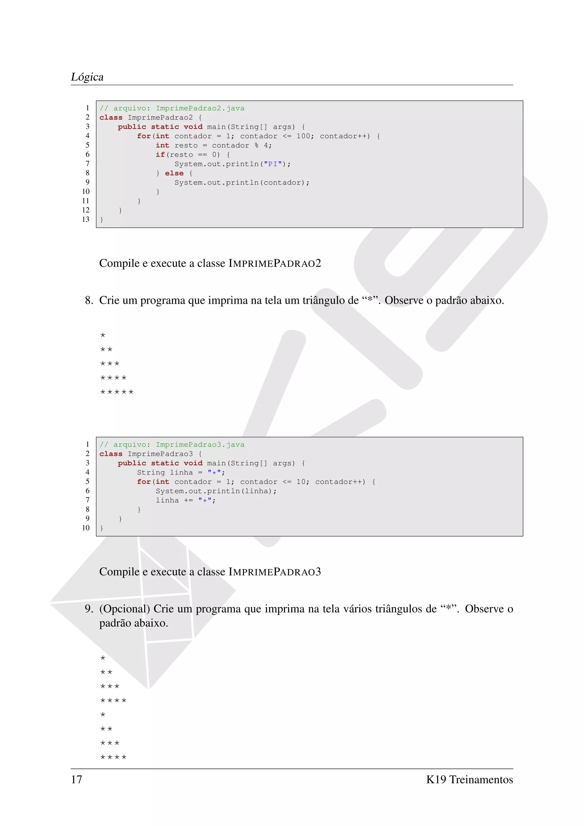 Lógica

   1   // arquivo: ImprimePadrao2.java
   2   class ImprimePadrao2 {
   3       public static void main(String[] args) {
   4           for(int contador = 1; contador <= 100; contador++) {
   5               int resto = contador % 4;
   6               if(resto == 0) {
   7                   System.out.println("PI");
   8               } else {
   9                   System.out.println(contador);
  10               }
  11           }
  12       }
  13   }




       Compile e execute a classe I MPRIME PADRAO 2


     8. Crie um programa que imprima na tela um triângulo de “*”. Observe o padrão abaixo.


       *
       **
       ***
       ****
       *****



   1   // arquivo: ImprimePadrao3.java
   2   class ImprimePadrao3 {
   3       public static void main(String[] args) {
   4           String linha = "*";
   5           for(int contador = 1; contador <= 10; contador++) {
   6               System.out.println(linha);
   7               linha += "*";
   8           }
   9       }
  10   }




       Compile e execute a classe I MPRIME PADRAO 3


     9. (Opcional) Crie um programa que imprima na tela vários triângulos de “*”. Observe o
        padrão abaixo.


       *
       **
       ***
       ****
       *
       **
       ***
       ****
17                                                                        K19 Treinamentos
 