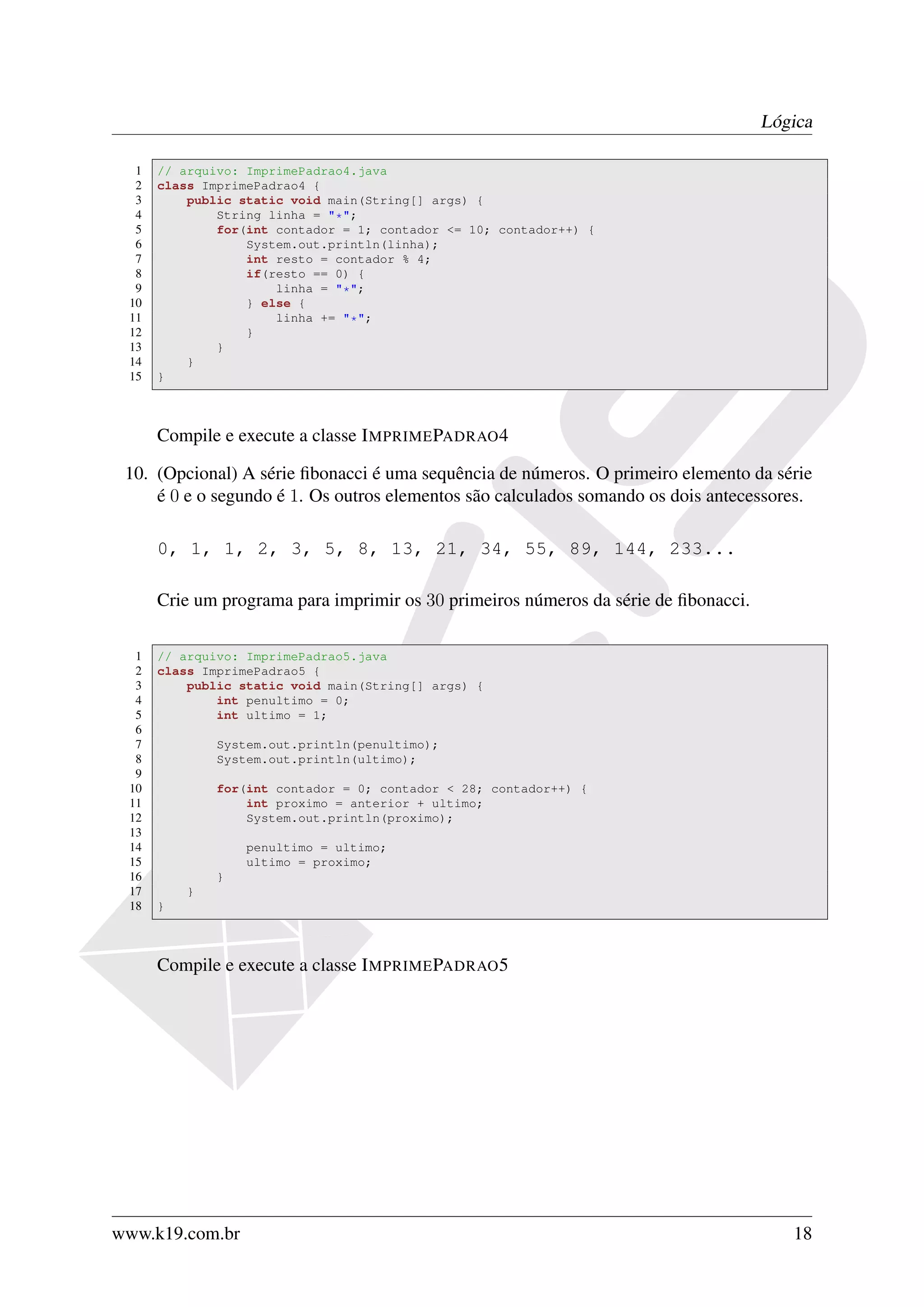 Lógica

  1   // arquivo: ImprimePadrao4.java
  2   class ImprimePadrao4 {
  3       public static void main(String[] args) {
  4           String linha = "*";
  5           for(int contador = 1; contador <= 10; contador++) {
  6               System.out.println(linha);
  7               int resto = contador % 4;
  8               if(resto == 0) {
  9                   linha = "*";
 10               } else {
 11                   linha += "*";
 12               }
 13           }
 14       }
 15   }



      Compile e execute a classe I MPRIME PADRAO 4

 10. (Opcional) A série ﬁbonacci é uma sequência de números. O primeiro elemento da série
     é 0 e o segundo é 1. Os outros elementos são calculados somando os dois antecessores.

      0, 1, 1, 2, 3, 5, 8, 13, 21, 34, 55, 89, 144, 233...

      Crie um programa para imprimir os 30 primeiros números da série de ﬁbonacci.

  1   // arquivo: ImprimePadrao5.java
  2   class ImprimePadrao5 {
  3       public static void main(String[] args) {
  4           int penultimo = 0;
  5           int ultimo = 1;
  6
  7           System.out.println(penultimo);
  8           System.out.println(ultimo);
  9
 10           for(int contador = 0; contador < 28; contador++) {
 11               int proximo = anterior + ultimo;
 12               System.out.println(proximo);
 13
 14               penultimo = ultimo;
 15               ultimo = proximo;
 16           }
 17       }
 18   }



      Compile e execute a classe I MPRIME PADRAO 5




www.k19.com.br                                                                          18
 