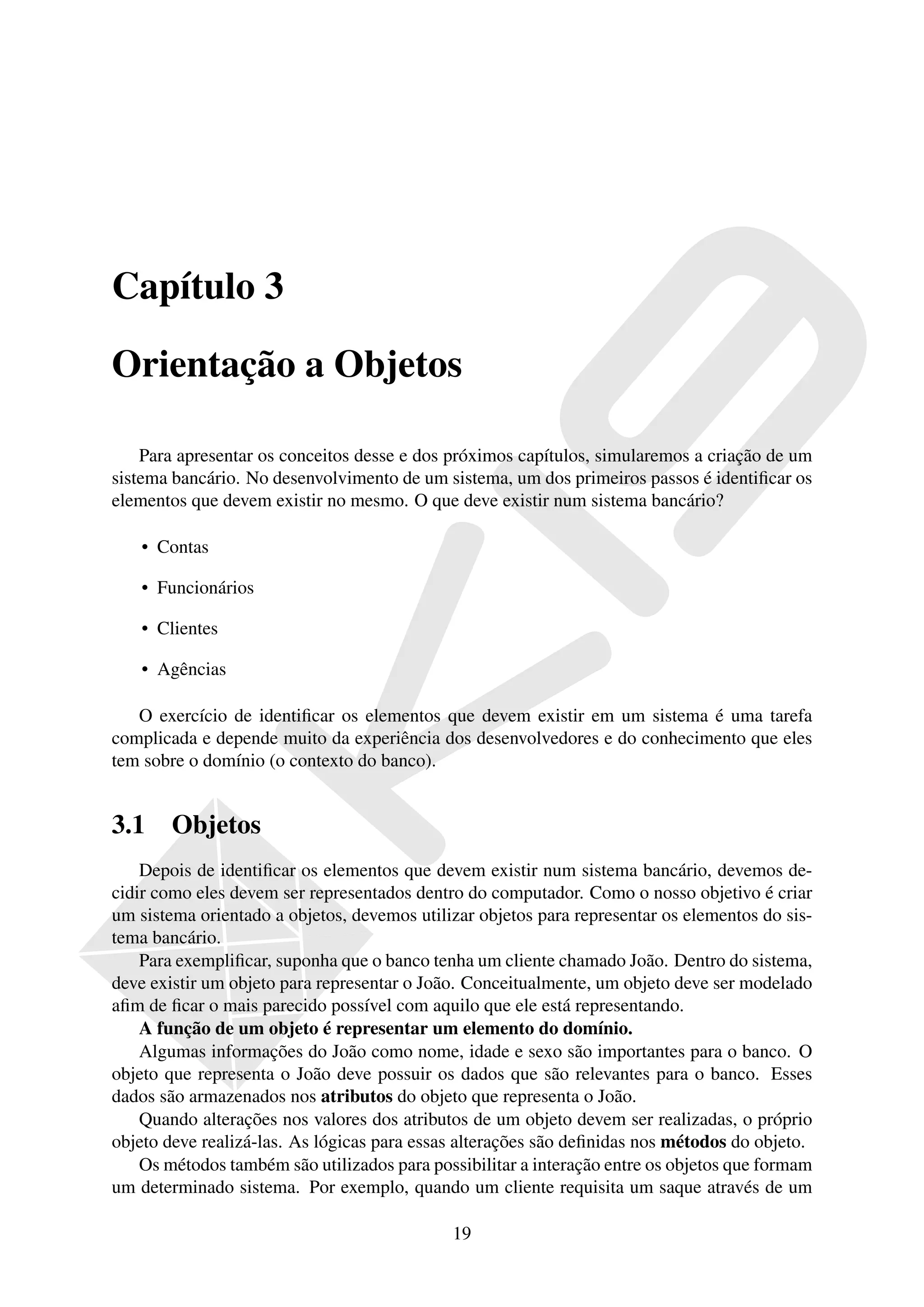 Capítulo 3

Orientação a Objetos

    Para apresentar os conceitos desse e dos próximos capítulos, simularemos a criação de um
sistema bancário. No desenvolvimento de um sistema, um dos primeiros passos é identiﬁcar os
elementos que devem existir no mesmo. O que deve existir num sistema bancário?

    • Contas

    • Funcionários

    • Clientes

    • Agências

   O exercício de identiﬁcar os elementos que devem existir em um sistema é uma tarefa
complicada e depende muito da experiência dos desenvolvedores e do conhecimento que eles
tem sobre o domínio (o contexto do banco).


3.1     Objetos
    Depois de identiﬁcar os elementos que devem existir num sistema bancário, devemos de-
cidir como eles devem ser representados dentro do computador. Como o nosso objetivo é criar
um sistema orientado a objetos, devemos utilizar objetos para representar os elementos do sis-
tema bancário.
    Para exempliﬁcar, suponha que o banco tenha um cliente chamado João. Dentro do sistema,
deve existir um objeto para representar o João. Conceitualmente, um objeto deve ser modelado
aﬁm de ﬁcar o mais parecido possível com aquilo que ele está representando.
    A função de um objeto é representar um elemento do domínio.
    Algumas informações do João como nome, idade e sexo são importantes para o banco. O
objeto que representa o João deve possuir os dados que são relevantes para o banco. Esses
dados são armazenados nos atributos do objeto que representa o João.
    Quando alterações nos valores dos atributos de um objeto devem ser realizadas, o próprio
objeto deve realizá-las. As lógicas para essas alterações são deﬁnidas nos métodos do objeto.
    Os métodos também são utilizados para possibilitar a interação entre os objetos que formam
um determinado sistema. Por exemplo, quando um cliente requisita um saque através de um

                                             19
 