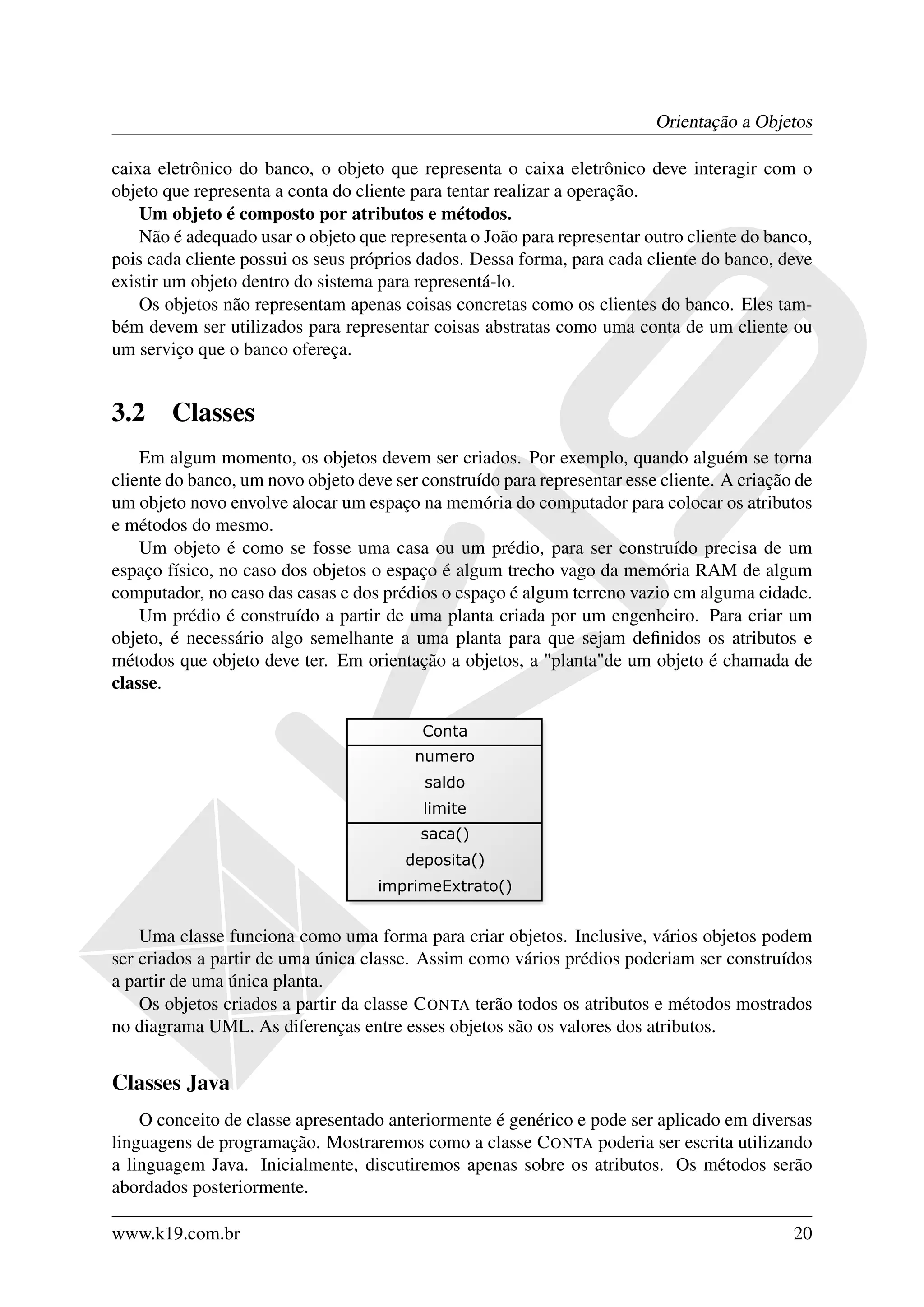 Orientação a Objetos

caixa eletrônico do banco, o objeto que representa o caixa eletrônico deve interagir com o
objeto que representa a conta do cliente para tentar realizar a operação.
    Um objeto é composto por atributos e métodos.
    Não é adequado usar o objeto que representa o João para representar outro cliente do banco,
pois cada cliente possui os seus próprios dados. Dessa forma, para cada cliente do banco, deve
existir um objeto dentro do sistema para representá-lo.
    Os objetos não representam apenas coisas concretas como os clientes do banco. Eles tam-
bém devem ser utilizados para representar coisas abstratas como uma conta de um cliente ou
um serviço que o banco ofereça.


3.2     Classes
    Em algum momento, os objetos devem ser criados. Por exemplo, quando alguém se torna
cliente do banco, um novo objeto deve ser construído para representar esse cliente. A criação de
um objeto novo envolve alocar um espaço na memória do computador para colocar os atributos
e métodos do mesmo.
    Um objeto é como se fosse uma casa ou um prédio, para ser construído precisa de um
espaço físico, no caso dos objetos o espaço é algum trecho vago da memória RAM de algum
computador, no caso das casas e dos prédios o espaço é algum terreno vazio em alguma cidade.
    Um prédio é construído a partir de uma planta criada por um engenheiro. Para criar um
objeto, é necessário algo semelhante a uma planta para que sejam deﬁnidos os atributos e
métodos que objeto deve ter. Em orientação a objetos, a "planta"de um objeto é chamada de
classe.




    Uma classe funciona como uma forma para criar objetos. Inclusive, vários objetos podem
ser criados a partir de uma única classe. Assim como vários prédios poderiam ser construídos
a partir de uma única planta.
    Os objetos criados a partir da classe C ONTA terão todos os atributos e métodos mostrados
no diagrama UML. As diferenças entre esses objetos são os valores dos atributos.


Classes Java
    O conceito de classe apresentado anteriormente é genérico e pode ser aplicado em diversas
linguagens de programação. Mostraremos como a classe C ONTA poderia ser escrita utilizando
a linguagem Java. Inicialmente, discutiremos apenas sobre os atributos. Os métodos serão
abordados posteriormente.

www.k19.com.br                                                                               20
 