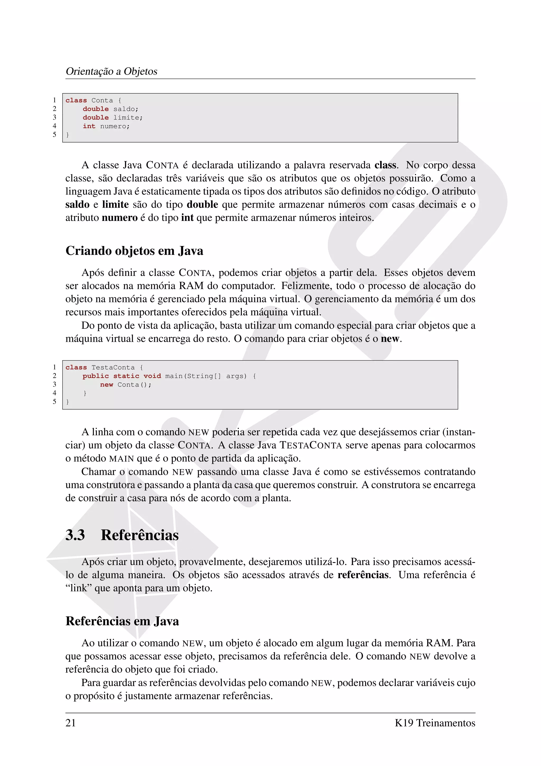 Orientação a Objetos

1   class Conta {
2       double saldo;
3       double limite;
4       int numero;
5   }



        A classe Java C ONTA é declarada utilizando a palavra reservada class. No corpo dessa
    classe, são declaradas três variáveis que são os atributos que os objetos possuirão. Como a
    linguagem Java é estaticamente tipada os tipos dos atributos são deﬁnidos no código. O atributo
    saldo e limite são do tipo double que permite armazenar números com casas decimais e o
    atributo numero é do tipo int que permite armazenar números inteiros.


    Criando objetos em Java
        Após deﬁnir a classe C ONTA, podemos criar objetos a partir dela. Esses objetos devem
    ser alocados na memória RAM do computador. Felizmente, todo o processo de alocação do
    objeto na memória é gerenciado pela máquina virtual. O gerenciamento da memória é um dos
    recursos mais importantes oferecidos pela máquina virtual.
        Do ponto de vista da aplicação, basta utilizar um comando especial para criar objetos que a
    máquina virtual se encarrega do resto. O comando para criar objetos é o new.

1   class TestaConta {
2       public static void main(String[] args) {
3           new Conta();
4       }
5   }



        A linha com o comando NEW poderia ser repetida cada vez que desejássemos criar (instan-
    ciar) um objeto da classe C ONTA. A classe Java T ESTAC ONTA serve apenas para colocarmos
    o método MAIN que é o ponto de partida da aplicação.
        Chamar o comando NEW passando uma classe Java é como se estivéssemos contratando
    uma construtora e passando a planta da casa que queremos construir. A construtora se encarrega
    de construir a casa para nós de acordo com a planta.


    3.3     Referências
        Após criar um objeto, provavelmente, desejaremos utilizá-lo. Para isso precisamos acessá-
    lo de alguma maneira. Os objetos são acessados através de referências. Uma referência é
    “link” que aponta para um objeto.


    Referências em Java
        Ao utilizar o comando NEW, um objeto é alocado em algum lugar da memória RAM. Para
    que possamos acessar esse objeto, precisamos da referência dele. O comando NEW devolve a
    referência do objeto que foi criado.
        Para guardar as referências devolvidas pelo comando NEW, podemos declarar variáveis cujo
    o propósito é justamente armazenar referências.

    21                                                                          K19 Treinamentos
 