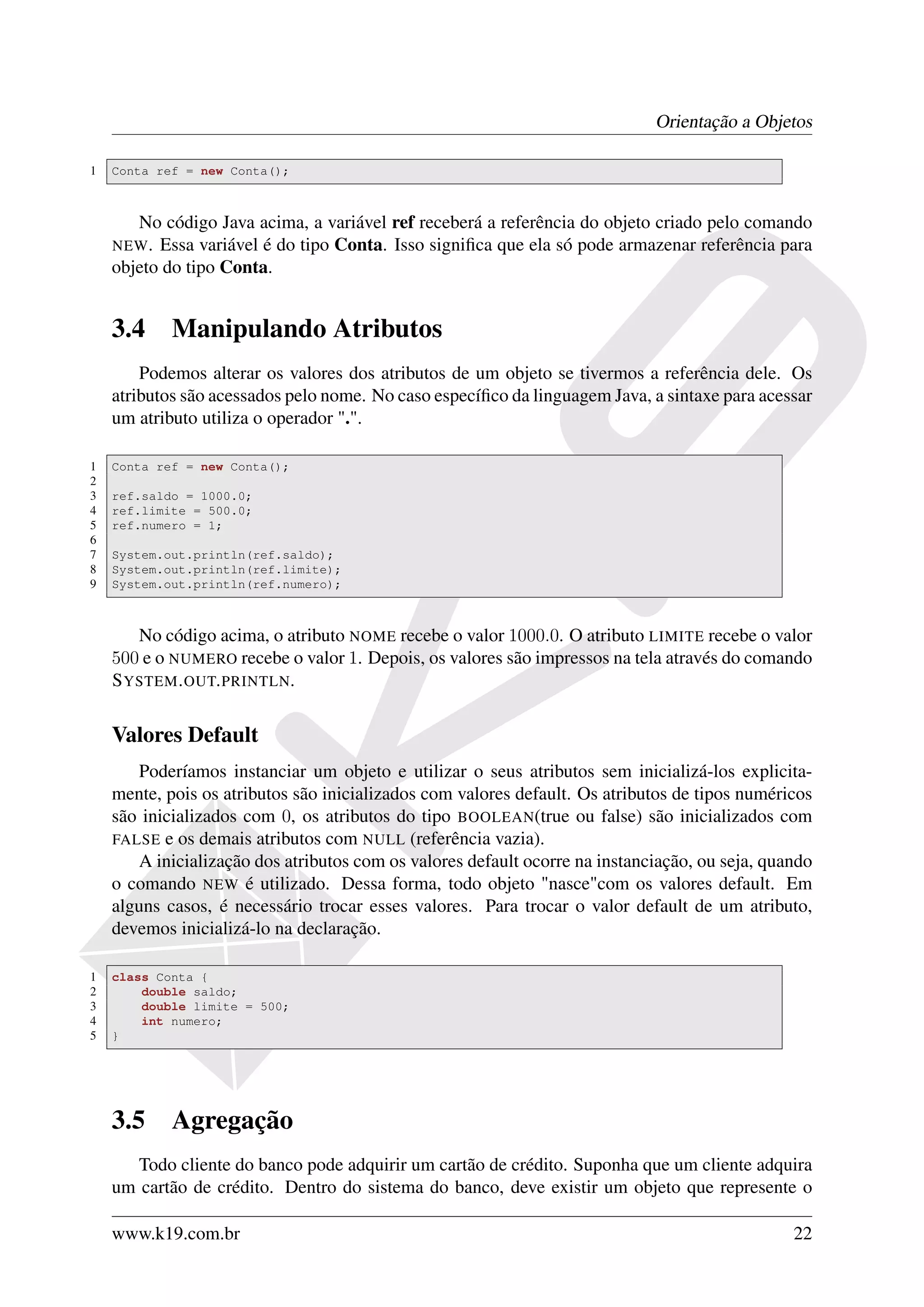 Orientação a Objetos

1   Conta ref = new Conta();



       No código Java acima, a variável ref receberá a referência do objeto criado pelo comando
    NEW . Essa variável é do tipo Conta. Isso signiﬁca que ela só pode armazenar referência para
    objeto do tipo Conta.


    3.4     Manipulando Atributos
        Podemos alterar os valores dos atributos de um objeto se tivermos a referência dele. Os
    atributos são acessados pelo nome. No caso especíﬁco da linguagem Java, a sintaxe para acessar
    um atributo utiliza o operador ".".

1   Conta ref = new Conta();
2
3   ref.saldo = 1000.0;
4   ref.limite = 500.0;
5   ref.numero = 1;
6
7   System.out.println(ref.saldo);
8   System.out.println(ref.limite);
9   System.out.println(ref.numero);



       No código acima, o atributo NOME recebe o valor 1000.0. O atributo LIMITE recebe o valor
    500 e o NUMERO recebe o valor 1. Depois, os valores são impressos na tela através do comando
    S YSTEM . OUT. PRINTLN.


    Valores Default
       Poderíamos instanciar um objeto e utilizar o seus atributos sem inicializá-los explicita-
    mente, pois os atributos são inicializados com valores default. Os atributos de tipos numéricos
    são inicializados com 0, os atributos do tipo BOOLEAN(true ou false) são inicializados com
    FALSE e os demais atributos com NULL (referência vazia).
       A inicialização dos atributos com os valores default ocorre na instanciação, ou seja, quando
    o comando NEW é utilizado. Dessa forma, todo objeto "nasce"com os valores default. Em
    alguns casos, é necessário trocar esses valores. Para trocar o valor default de um atributo,
    devemos inicializá-lo na declaração.

1   class Conta {
2       double saldo;
3       double limite = 500;
4       int numero;
5   }




    3.5     Agregação
       Todo cliente do banco pode adquirir um cartão de crédito. Suponha que um cliente adquira
    um cartão de crédito. Dentro do sistema do banco, deve existir um objeto que represente o

    www.k19.com.br                                                                              22
 