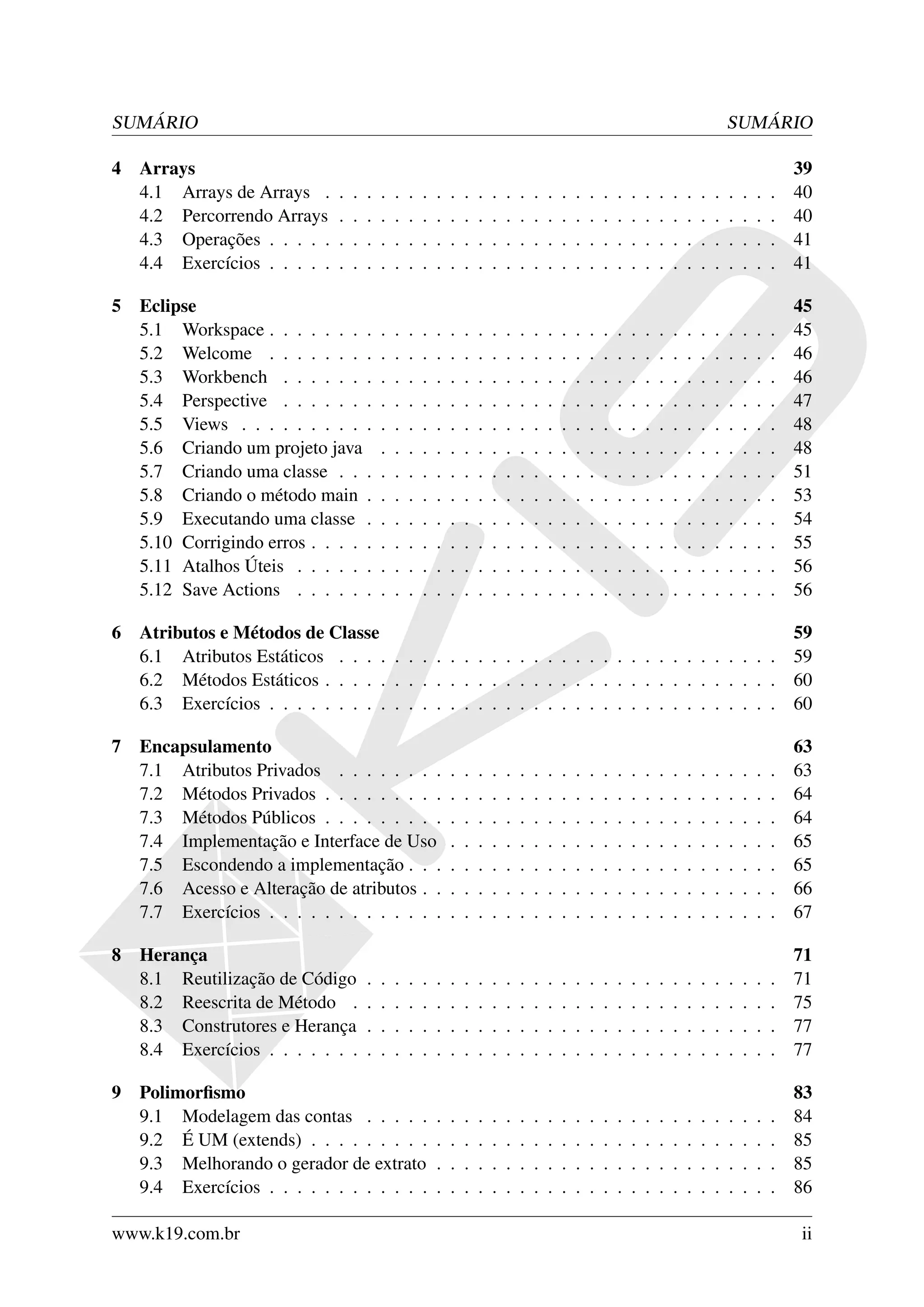 SUMÁRIO                                                                                                                                        SUMÁRIO

4   Arrays                                                                                                                                                     39
    4.1 Arrays de Arrays .     .   .   .   .   .   .   .   .   .   .   .   .   .   .   .   .   .   .   .   .   .   .   .   .   .   .   .   .   .   .   .   .   40
    4.2 Percorrendo Arrays     .   .   .   .   .   .   .   .   .   .   .   .   .   .   .   .   .   .   .   .   .   .   .   .   .   .   .   .   .   .   .   .   40
    4.3 Operações . . . . .    .   .   .   .   .   .   .   .   .   .   .   .   .   .   .   .   .   .   .   .   .   .   .   .   .   .   .   .   .   .   .   .   41
    4.4 Exercícios . . . . .   .   .   .   .   .   .   .   .   .   .   .   .   .   .   .   .   .   .   .   .   .   .   .   .   .   .   .   .   .   .   .   .   41

5   Eclipse                                                                                                                                                    45
    5.1 Workspace . . . . . . . .          .   .   .   .   .   .   .   .   .   .   .   .   .   .   .   .   .   .   .   .   .   .   .   .   .   .   .   .   .   45
    5.2 Welcome . . . . . . . .            .   .   .   .   .   .   .   .   .   .   .   .   .   .   .   .   .   .   .   .   .   .   .   .   .   .   .   .   .   46
    5.3 Workbench . . . . . . .            .   .   .   .   .   .   .   .   .   .   .   .   .   .   .   .   .   .   .   .   .   .   .   .   .   .   .   .   .   46
    5.4 Perspective . . . . . . .          .   .   .   .   .   .   .   .   .   .   .   .   .   .   .   .   .   .   .   .   .   .   .   .   .   .   .   .   .   47
    5.5 Views . . . . . . . . . .          .   .   .   .   .   .   .   .   .   .   .   .   .   .   .   .   .   .   .   .   .   .   .   .   .   .   .   .   .   48
    5.6 Criando um projeto java            .   .   .   .   .   .   .   .   .   .   .   .   .   .   .   .   .   .   .   .   .   .   .   .   .   .   .   .   .   48
    5.7 Criando uma classe . . .           .   .   .   .   .   .   .   .   .   .   .   .   .   .   .   .   .   .   .   .   .   .   .   .   .   .   .   .   .   51
    5.8 Criando o método main .            .   .   .   .   .   .   .   .   .   .   .   .   .   .   .   .   .   .   .   .   .   .   .   .   .   .   .   .   .   53
    5.9 Executando uma classe .            .   .   .   .   .   .   .   .   .   .   .   .   .   .   .   .   .   .   .   .   .   .   .   .   .   .   .   .   .   54
    5.10 Corrigindo erros . . . . .        .   .   .   .   .   .   .   .   .   .   .   .   .   .   .   .   .   .   .   .   .   .   .   .   .   .   .   .   .   55
    5.11 Atalhos Úteis . . . . . .         .   .   .   .   .   .   .   .   .   .   .   .   .   .   .   .   .   .   .   .   .   .   .   .   .   .   .   .   .   56
    5.12 Save Actions . . . . . .          .   .   .   .   .   .   .   .   .   .   .   .   .   .   .   .   .   .   .   .   .   .   .   .   .   .   .   .   .   56

6   Atributos e Métodos de Classe                                                            59
    6.1 Atributos Estáticos . . . . . . . . . . . . . . . . . . . . . . . . . . . . . . . . 59
    6.2 Métodos Estáticos . . . . . . . . . . . . . . . . . . . . . . . . . . . . . . . . . 60
    6.3 Exercícios . . . . . . . . . . . . . . . . . . . . . . . . . . . . . . . . . . . . . 60

7   Encapsulamento                                                                                                                                             63
    7.1 Atributos Privados . . . . . . . .                     .   .   .   .   .   .   .   .   .   .   .   .   .   .   .   .   .   .   .   .   .   .   .   .   63
    7.2 Métodos Privados . . . . . . . . .                     .   .   .   .   .   .   .   .   .   .   .   .   .   .   .   .   .   .   .   .   .   .   .   .   64
    7.3 Métodos Públicos . . . . . . . . .                     .   .   .   .   .   .   .   .   .   .   .   .   .   .   .   .   .   .   .   .   .   .   .   .   64
    7.4 Implementação e Interface de Uso                       .   .   .   .   .   .   .   .   .   .   .   .   .   .   .   .   .   .   .   .   .   .   .   .   65
    7.5 Escondendo a implementação . . .                       .   .   .   .   .   .   .   .   .   .   .   .   .   .   .   .   .   .   .   .   .   .   .   .   65
    7.6 Acesso e Alteração de atributos . .                    .   .   .   .   .   .   .   .   .   .   .   .   .   .   .   .   .   .   .   .   .   .   .   .   66
    7.7 Exercícios . . . . . . . . . . . . .                   .   .   .   .   .   .   .   .   .   .   .   .   .   .   .   .   .   .   .   .   .   .   .   .   67

8   Herança                                                                                                                                                    71
    8.1 Reutilização de Código         .   .   .   .   .   .   .   .   .   .   .   .   .   .   .   .   .   .   .   .   .   .   .   .   .   .   .   .   .   .   71
    8.2 Reescrita de Método .          .   .   .   .   .   .   .   .   .   .   .   .   .   .   .   .   .   .   .   .   .   .   .   .   .   .   .   .   .   .   75
    8.3 Construtores e Herança         .   .   .   .   .   .   .   .   .   .   .   .   .   .   .   .   .   .   .   .   .   .   .   .   .   .   .   .   .   .   77
    8.4 Exercícios . . . . . . .       .   .   .   .   .   .   .   .   .   .   .   .   .   .   .   .   .   .   .   .   .   .   .   .   .   .   .   .   .   .   77

9   Polimorﬁsmo                                                                                                                                                83
    9.1 Modelagem das contas . . . . .                     .   .   .   .   .   .   .   .   .   .   .   .   .   .   .   .   .   .   .   .   .   .   .   .   .   84
    9.2 É UM (extends) . . . . . . . . .                   .   .   .   .   .   .   .   .   .   .   .   .   .   .   .   .   .   .   .   .   .   .   .   .   .   85
    9.3 Melhorando o gerador de extrato                    .   .   .   .   .   .   .   .   .   .   .   .   .   .   .   .   .   .   .   .   .   .   .   .   .   85
    9.4 Exercícios . . . . . . . . . . . .                 .   .   .   .   .   .   .   .   .   .   .   .   .   .   .   .   .   .   .   .   .   .   .   .   .   86

www.k19.com.br                                                                                                                                                 ii
 