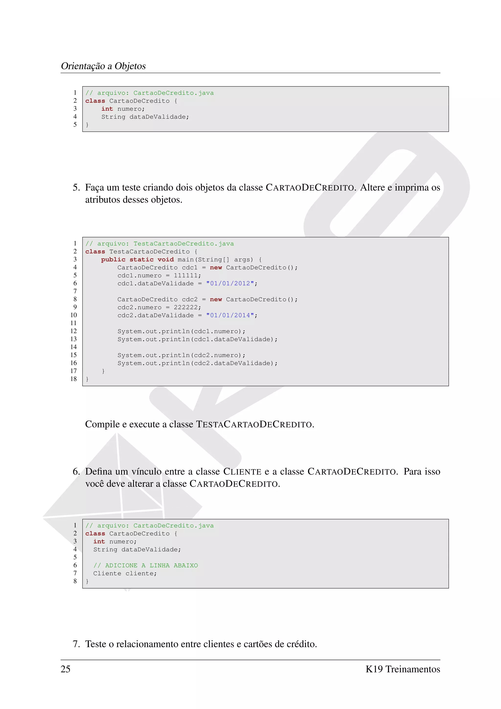 Orientação a Objetos

     1   // arquivo: CartaoDeCredito.java
     2   class CartaoDeCredito {
     3       int numero;
     4       String dataDeValidade;
     5   }




     5. Faça um teste criando dois objetos da classe C ARTAO D E C REDITO. Altere e imprima os
        atributos desses objetos.



   1     // arquivo: TestaCartaoDeCredito.java
   2     class TestaCartaoDeCredito {
   3         public static void main(String[] args) {
   4             CartaoDeCredito cdc1 = new CartaoDeCredito();
   5             cdc1.numero = 111111;
   6             cdc1.dataDeValidade = "01/01/2012";
   7
   8               CartaoDeCredito cdc2 = new CartaoDeCredito();
   9               cdc2.numero = 222222;
  10               cdc2.dataDeValidade = "01/01/2014";
  11
  12               System.out.println(cdc1.numero);
  13               System.out.println(cdc1.dataDeValidade);
  14
  15               System.out.println(cdc2.numero);
  16               System.out.println(cdc2.dataDeValidade);
  17          }
  18     }




         Compile e execute a classe T ESTAC ARTAO D E C REDITO.



     6. Deﬁna um vínculo entre a classe C LIENTE e a classe C ARTAO D E C REDITO. Para isso
        você deve alterar a classe C ARTAO D E C REDITO.



     1   // arquivo: CartaoDeCredito.java
     2   class CartaoDeCredito {
     3     int numero;
     4     String dataDeValidade;
     5
     6       // ADICIONE A LINHA ABAIXO
     7       Cliente cliente;
     8   }




     7. Teste o relacionamento entre clientes e cartões de crédito.

25                                                                         K19 Treinamentos
 