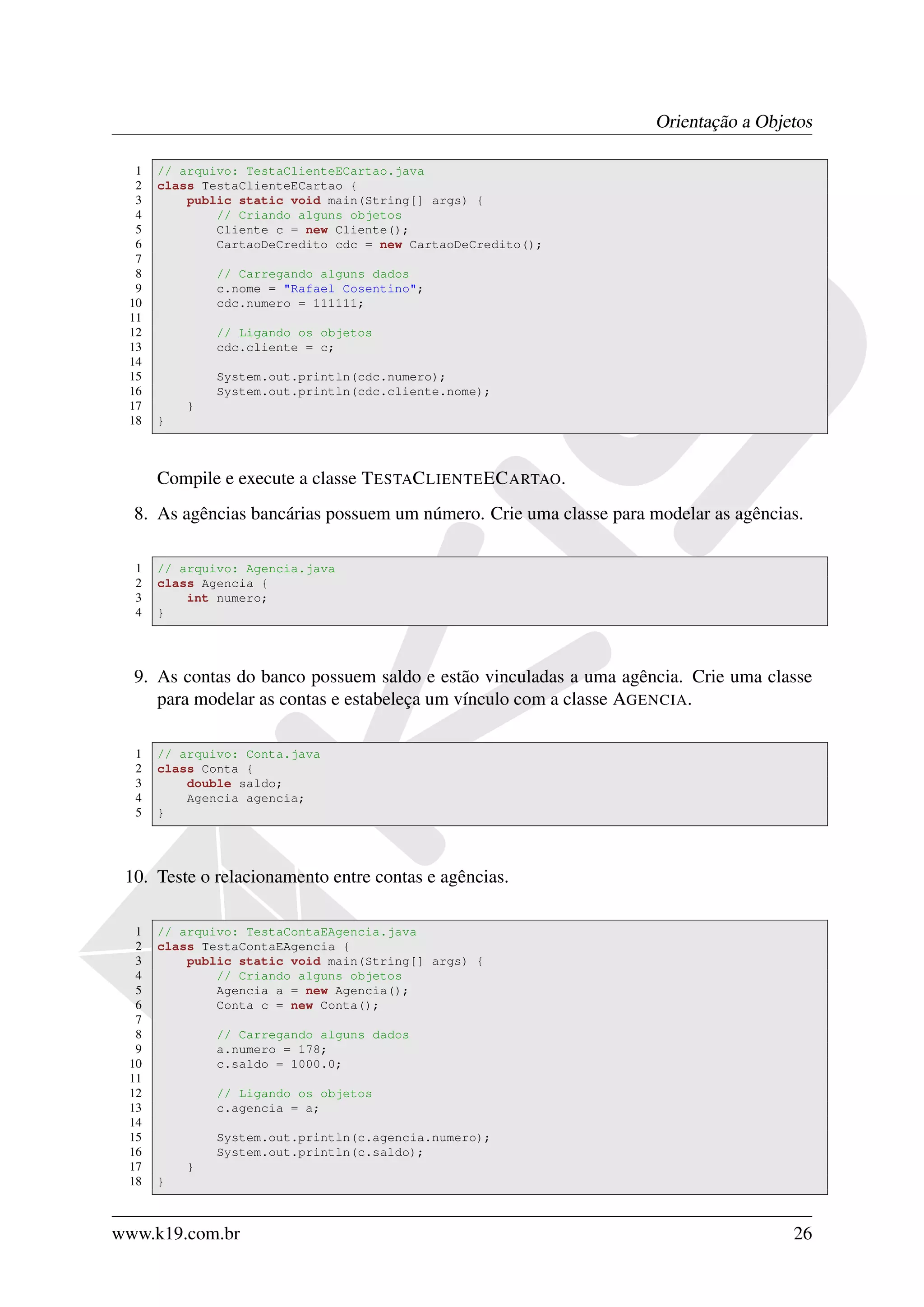 Orientação a Objetos

  1   // arquivo: TestaClienteECartao.java
  2   class TestaClienteECartao {
  3       public static void main(String[] args) {
  4           // Criando alguns objetos
  5           Cliente c = new Cliente();
  6           CartaoDeCredito cdc = new CartaoDeCredito();
  7
  8           // Carregando alguns dados
  9           c.nome = "Rafael Cosentino";
 10           cdc.numero = 111111;
 11
 12           // Ligando os objetos
 13           cdc.cliente = c;
 14
 15           System.out.println(cdc.numero);
 16           System.out.println(cdc.cliente.nome);
 17       }
 18   }



      Compile e execute a classe T ESTAC LIENTE EC ARTAO.
  8. As agências bancárias possuem um número. Crie uma classe para modelar as agências.

  1   // arquivo: Agencia.java
  2   class Agencia {
  3       int numero;
  4   }




  9. As contas do banco possuem saldo e estão vinculadas a uma agência. Crie uma classe
     para modelar as contas e estabeleça um vínculo com a classe AGENCIA.

  1   // arquivo: Conta.java
  2   class Conta {
  3       double saldo;
  4       Agencia agencia;
  5   }




 10. Teste o relacionamento entre contas e agências.

  1   // arquivo: TestaContaEAgencia.java
  2   class TestaContaEAgencia {
  3       public static void main(String[] args) {
  4           // Criando alguns objetos
  5           Agencia a = new Agencia();
  6           Conta c = new Conta();
  7
  8           // Carregando alguns dados
  9           a.numero = 178;
 10           c.saldo = 1000.0;
 11
 12           // Ligando os objetos
 13           c.agencia = a;
 14
 15           System.out.println(c.agencia.numero);
 16           System.out.println(c.saldo);
 17       }
 18   }



www.k19.com.br                                                                       26
 