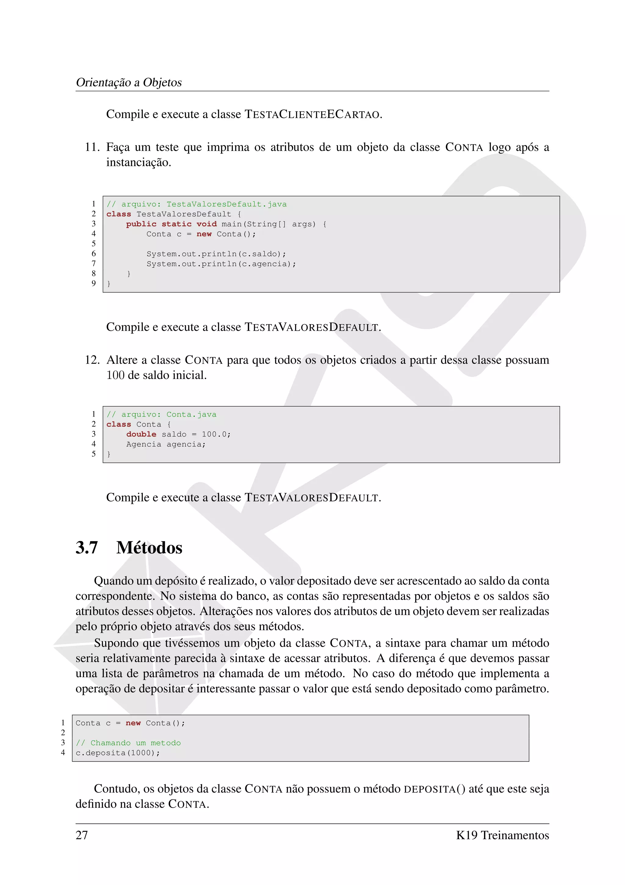 Orientação a Objetos

             Compile e execute a classe T ESTAC LIENTE EC ARTAO.

     11. Faça um teste que imprima os atributos de um objeto da classe C ONTA logo após a
         instanciação.


         1   // arquivo: TestaValoresDefault.java
         2   class TestaValoresDefault {
         3       public static void main(String[] args) {
         4           Conta c = new Conta();
         5
         6            System.out.println(c.saldo);
         7            System.out.println(c.agencia);
         8        }
         9   }




             Compile e execute a classe T ESTAVALORES D EFAULT.

     12. Altere a classe C ONTA para que todos os objetos criados a partir dessa classe possuam
         100 de saldo inicial.


         1   // arquivo: Conta.java
         2   class Conta {
         3       double saldo = 100.0;
         4       Agencia agencia;
         5   }




             Compile e execute a classe T ESTAVALORES D EFAULT.



    3.7          Métodos
        Quando um depósito é realizado, o valor depositado deve ser acrescentado ao saldo da conta
    correspondente. No sistema do banco, as contas são representadas por objetos e os saldos são
    atributos desses objetos. Alterações nos valores dos atributos de um objeto devem ser realizadas
    pelo próprio objeto através dos seus métodos.
        Supondo que tivéssemos um objeto da classe C ONTA, a sintaxe para chamar um método
    seria relativamente parecida à sintaxe de acessar atributos. A diferença é que devemos passar
    uma lista de parâmetros na chamada de um método. No caso do método que implementa a
    operação de depositar é interessante passar o valor que está sendo depositado como parâmetro.

1   Conta c = new Conta();
2
3   // Chamando um metodo
4   c.deposita(1000);



       Contudo, os objetos da classe C ONTA não possuem o método DEPOSITA () até que este seja
    deﬁnido na classe C ONTA.

    27                                                                           K19 Treinamentos
 