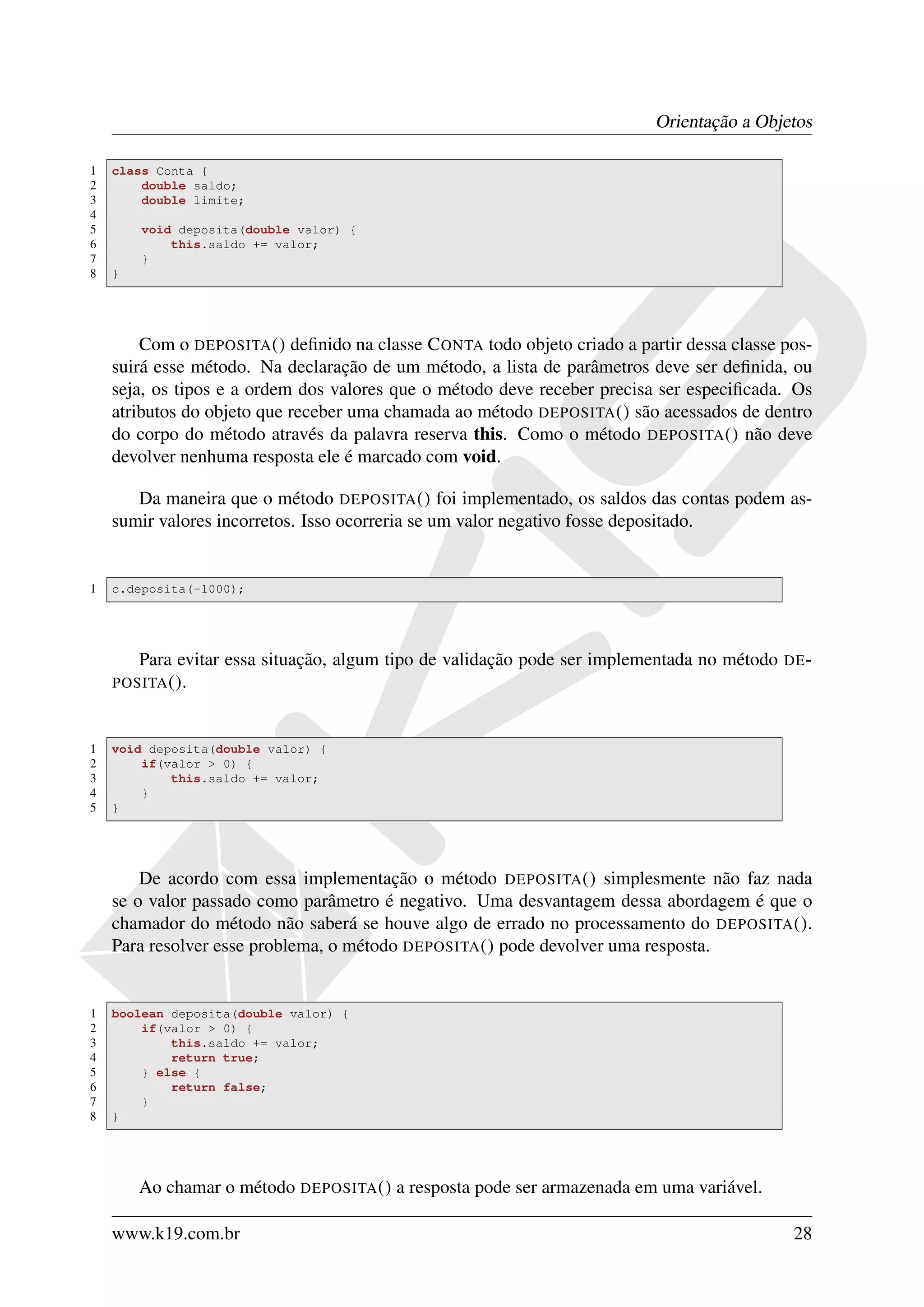 Orientação a Objetos

1   class Conta {
2       double saldo;
3       double limite;
4
5       void deposita(double valor) {
6           this.saldo += valor;
7       }
8   }




        Com o DEPOSITA () deﬁnido na classe C ONTA todo objeto criado a partir dessa classe pos-
    suirá esse método. Na declaração de um método, a lista de parâmetros deve ser deﬁnida, ou
    seja, os tipos e a ordem dos valores que o método deve receber precisa ser especiﬁcada. Os
    atributos do objeto que receber uma chamada ao método DEPOSITA () são acessados de dentro
    do corpo do método através da palavra reserva this. Como o método DEPOSITA () não deve
    devolver nenhuma resposta ele é marcado com void.

       Da maneira que o método DEPOSITA () foi implementado, os saldos das contas podem as-
    sumir valores incorretos. Isso ocorreria se um valor negativo fosse depositado.


1   c.deposita(-1000);




        Para evitar essa situação, algum tipo de validação pode ser implementada no método   DE -
    POSITA ().



1   void deposita(double valor) {
2       if(valor > 0) {
3           this.saldo += valor;
4       }
5   }




        De acordo com essa implementação o método DEPOSITA () simplesmente não faz nada
    se o valor passado como parâmetro é negativo. Uma desvantagem dessa abordagem é que o
    chamador do método não saberá se houve algo de errado no processamento do DEPOSITA ().
    Para resolver esse problema, o método DEPOSITA () pode devolver uma resposta.


1   boolean deposita(double valor) {
2       if(valor > 0) {
3           this.saldo += valor;
4           return true;
5       } else {
6           return false;
7       }
8   }




        Ao chamar o método DEPOSITA () a resposta pode ser armazenada em uma variável.

    www.k19.com.br                                                                            28
 