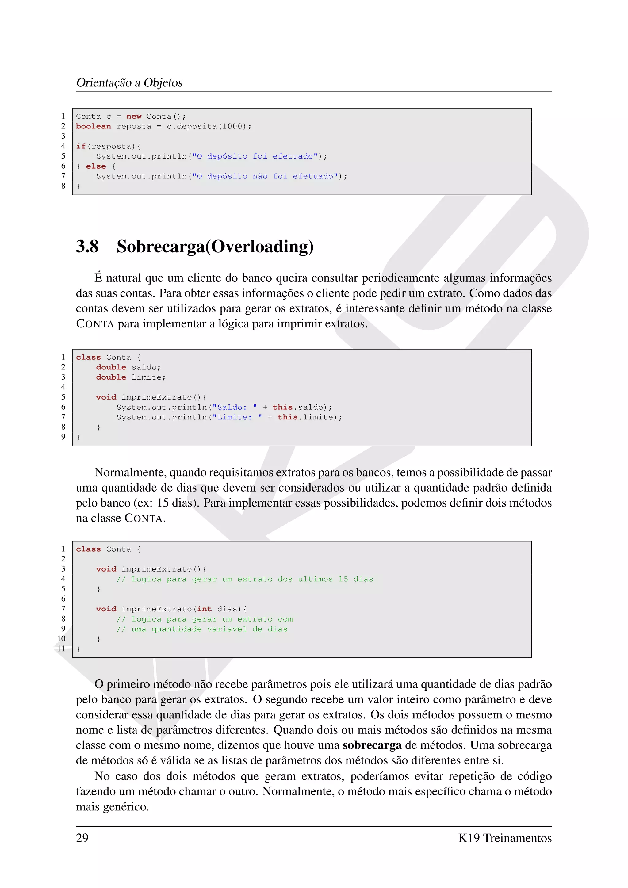 Orientação a Objetos

1    Conta c = new Conta();
2    boolean reposta = c.deposita(1000);
3
4    if(resposta){
5        System.out.println("O depósito foi efetuado");
6    } else {
7        System.out.println("O depósito não foi efetuado");
8    }




     3.8      Sobrecarga(Overloading)
         É natural que um cliente do banco queira consultar periodicamente algumas informações
     das suas contas. Para obter essas informações o cliente pode pedir um extrato. Como dados das
     contas devem ser utilizados para gerar os extratos, é interessante deﬁnir um método na classe
     C ONTA para implementar a lógica para imprimir extratos.

1    class Conta {
2        double saldo;
3        double limite;
4
5         void imprimeExtrato(){
6             System.out.println("Saldo: " + this.saldo);
7             System.out.println("Limite: " + this.limite);
8         }
9    }



         Normalmente, quando requisitamos extratos para os bancos, temos a possibilidade de passar
     uma quantidade de dias que devem ser considerados ou utilizar a quantidade padrão deﬁnida
     pelo banco (ex: 15 dias). Para implementar essas possibilidades, podemos deﬁnir dois métodos
     na classe C ONTA.

 1   class Conta {
 2
 3        void imprimeExtrato(){
 4            // Logica para gerar um extrato dos ultimos 15 dias
 5        }
 6
 7        void imprimeExtrato(int dias){
 8            // Logica para gerar um extrato com
 9            // uma quantidade variavel de dias
10        }
11   }



         O primeiro método não recebe parâmetros pois ele utilizará uma quantidade de dias padrão
     pelo banco para gerar os extratos. O segundo recebe um valor inteiro como parâmetro e deve
     considerar essa quantidade de dias para gerar os extratos. Os dois métodos possuem o mesmo
     nome e lista de parâmetros diferentes. Quando dois ou mais métodos são deﬁnidos na mesma
     classe com o mesmo nome, dizemos que houve uma sobrecarga de métodos. Uma sobrecarga
     de métodos só é válida se as listas de parâmetros dos métodos são diferentes entre si.
         No caso dos dois métodos que geram extratos, poderíamos evitar repetição de código
     fazendo um método chamar o outro. Normalmente, o método mais especíﬁco chama o método
     mais genérico.

     29                                                                        K19 Treinamentos
 