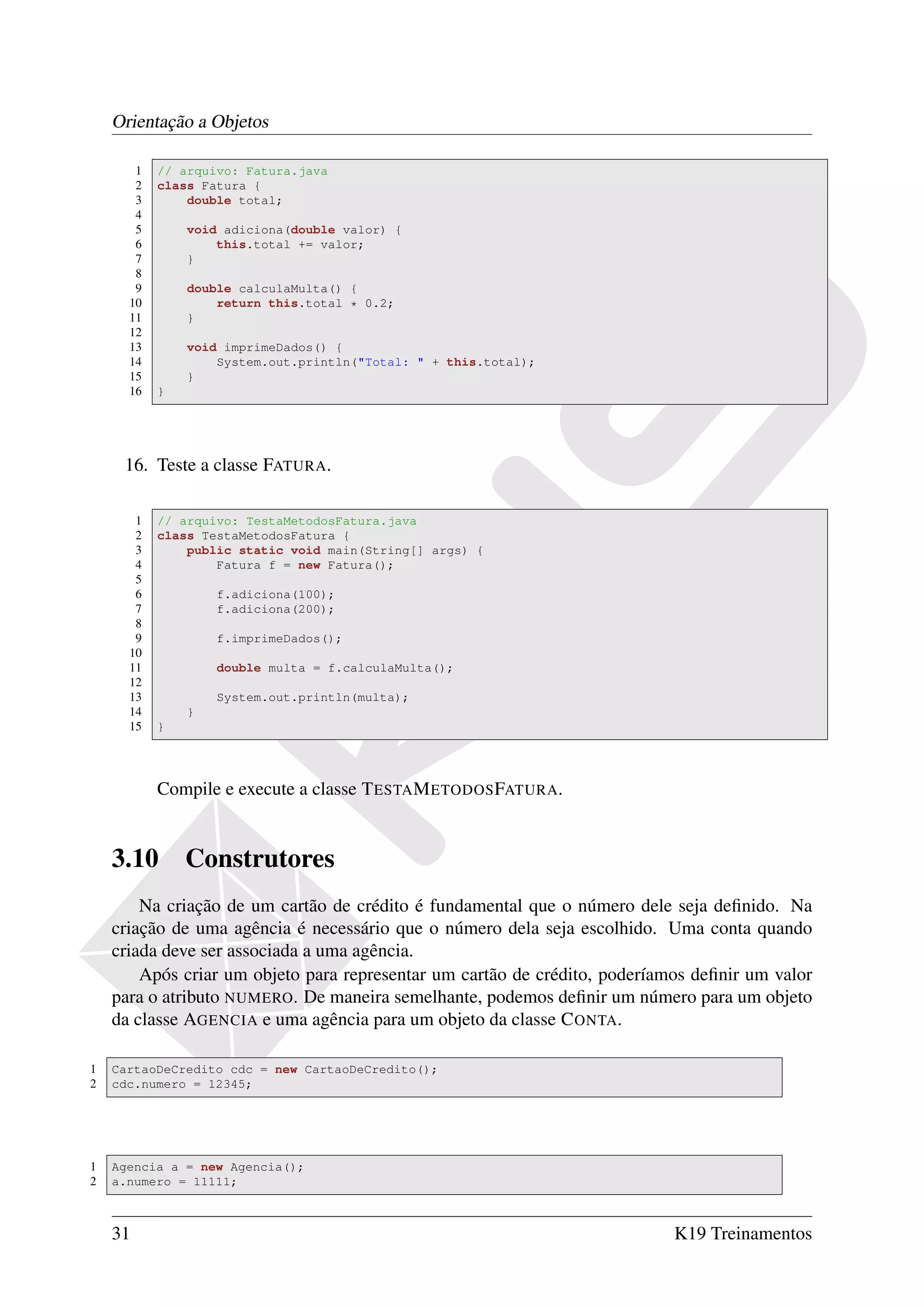 Orientação a Objetos

       1   // arquivo: Fatura.java
       2   class Fatura {
       3       double total;
       4
       5       void adiciona(double valor) {
       6           this.total += valor;
       7       }
       8
       9       double calculaMulta() {
      10           return this.total * 0.2;
      11       }
      12
      13       void imprimeDados() {
      14           System.out.println("Total: " + this.total);
      15       }
      16   }




     16. Teste a classe FATURA.

       1   // arquivo: TestaMetodosFatura.java
       2   class TestaMetodosFatura {
       3       public static void main(String[] args) {
       4           Fatura f = new Fatura();
       5
       6           f.adiciona(100);
       7           f.adiciona(200);
       8
       9           f.imprimeDados();
      10
      11           double multa = f.calculaMulta();
      12
      13           System.out.println(multa);
      14       }
      15   }




           Compile e execute a classe T ESTA M ETODOS FATURA.


    3.10       Construtores
        Na criação de um cartão de crédito é fundamental que o número dele seja deﬁnido. Na
    criação de uma agência é necessário que o número dela seja escolhido. Uma conta quando
    criada deve ser associada a uma agência.
        Após criar um objeto para representar um cartão de crédito, poderíamos deﬁnir um valor
    para o atributo NUMERO. De maneira semelhante, podemos deﬁnir um número para um objeto
    da classe AGENCIA e uma agência para um objeto da classe C ONTA.

1   CartaoDeCredito cdc = new CartaoDeCredito();
2   cdc.numero = 12345;




1   Agencia a = new Agencia();
2   a.numero = 11111;



    31                                                                      K19 Treinamentos
 