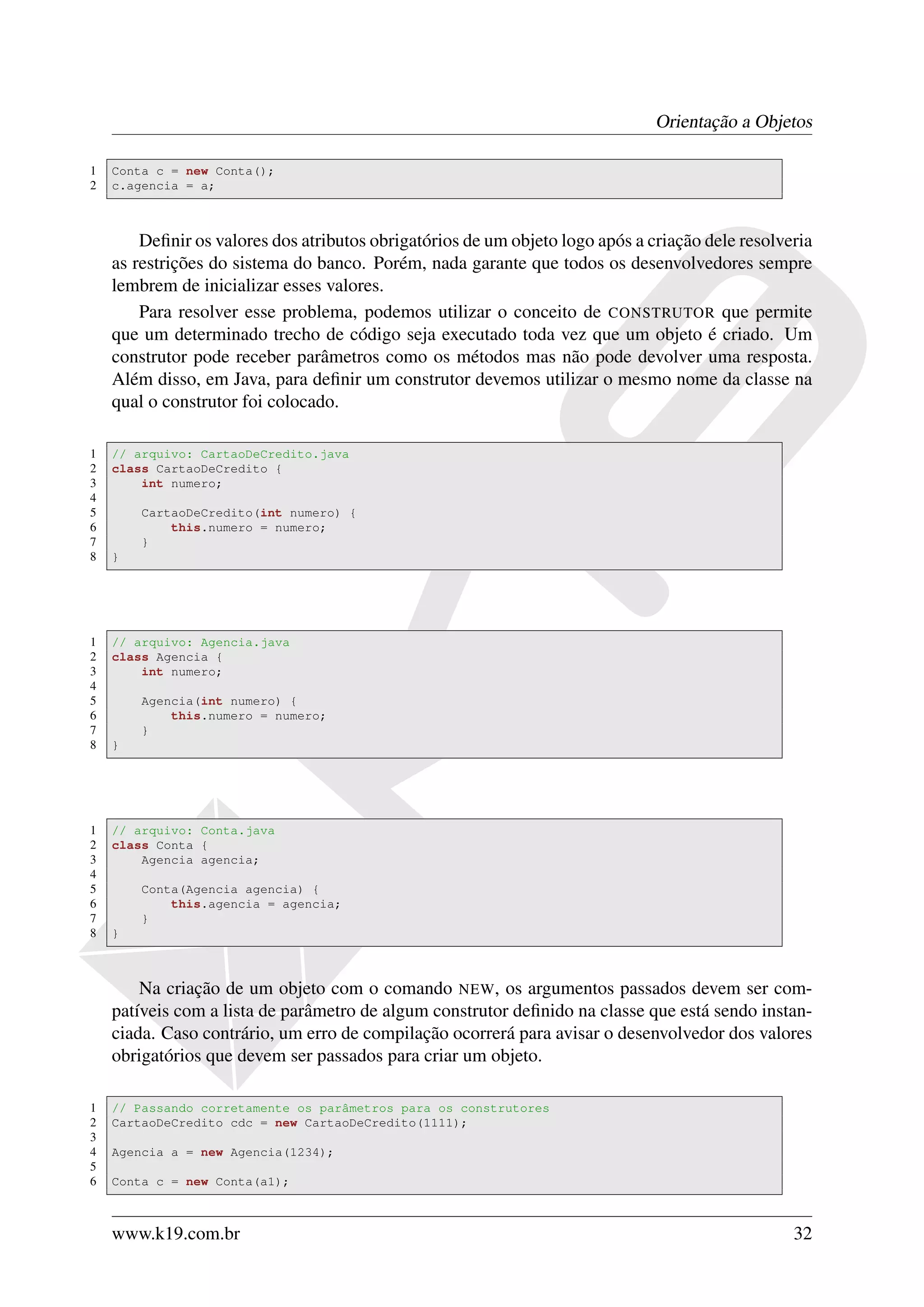 Orientação a Objetos

1   Conta c = new Conta();
2   c.agencia = a;



        Deﬁnir os valores dos atributos obrigatórios de um objeto logo após a criação dele resolveria
    as restrições do sistema do banco. Porém, nada garante que todos os desenvolvedores sempre
    lembrem de inicializar esses valores.
        Para resolver esse problema, podemos utilizar o conceito de CONSTRUTOR que permite
    que um determinado trecho de código seja executado toda vez que um objeto é criado. Um
    construtor pode receber parâmetros como os métodos mas não pode devolver uma resposta.
    Além disso, em Java, para deﬁnir um construtor devemos utilizar o mesmo nome da classe na
    qual o construtor foi colocado.

1   // arquivo: CartaoDeCredito.java
2   class CartaoDeCredito {
3       int numero;
4
5       CartaoDeCredito(int numero) {
6           this.numero = numero;
7       }
8   }




1   // arquivo: Agencia.java
2   class Agencia {
3       int numero;
4
5       Agencia(int numero) {
6           this.numero = numero;
7       }
8   }




1   // arquivo: Conta.java
2   class Conta {
3       Agencia agencia;
4
5       Conta(Agencia agencia) {
6           this.agencia = agencia;
7       }
8   }



        Na criação de um objeto com o comando NEW, os argumentos passados devem ser com-
    patíveis com a lista de parâmetro de algum construtor deﬁnido na classe que está sendo instan-
    ciada. Caso contrário, um erro de compilação ocorrerá para avisar o desenvolvedor dos valores
    obrigatórios que devem ser passados para criar um objeto.

1   // Passando corretamente os parâmetros para os construtores
2   CartaoDeCredito cdc = new CartaoDeCredito(1111);
3
4   Agencia a = new Agencia(1234);
5
6   Conta c = new Conta(a1);



    www.k19.com.br                                                                                32
 