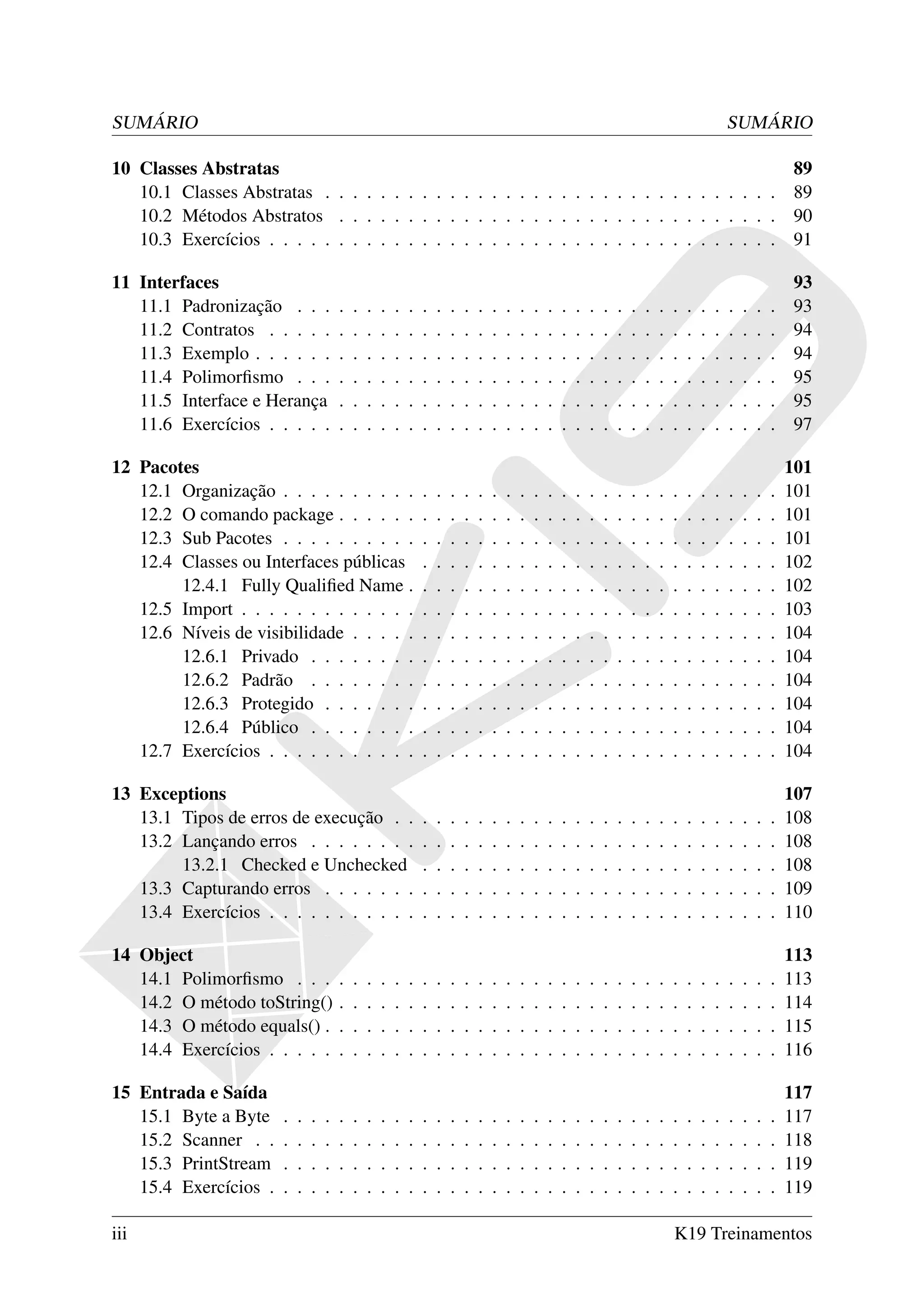 SUMÁRIO                                                                                                                                                SUMÁRIO

10 Classes Abstratas                                                                         89
   10.1 Classes Abstratas . . . . . . . . . . . . . . . . . . . . . . . . . . . . . . . . . 89
   10.2 Métodos Abstratos . . . . . . . . . . . . . . . . . . . . . . . . . . . . . . . . 90
   10.3 Exercícios . . . . . . . . . . . . . . . . . . . . . . . . . . . . . . . . . . . . . 91

11 Interfaces                                                                                                                                                          93
   11.1 Padronização . . .             .   .   .   .   .   .   .   .   .   .   .   .   .   .   .   .   .   .   .   .   .   .   .   .   .   .   .   .   .   .   .   .   93
   11.2 Contratos . . . . .            .   .   .   .   .   .   .   .   .   .   .   .   .   .   .   .   .   .   .   .   .   .   .   .   .   .   .   .   .   .   .   .   94
   11.3 Exemplo . . . . . .            .   .   .   .   .   .   .   .   .   .   .   .   .   .   .   .   .   .   .   .   .   .   .   .   .   .   .   .   .   .   .   .   94
   11.4 Polimorﬁsmo . . .              .   .   .   .   .   .   .   .   .   .   .   .   .   .   .   .   .   .   .   .   .   .   .   .   .   .   .   .   .   .   .   .   95
   11.5 Interface e Herança            .   .   .   .   .   .   .   .   .   .   .   .   .   .   .   .   .   .   .   .   .   .   .   .   .   .   .   .   .   .   .   .   95
   11.6 Exercícios . . . . .           .   .   .   .   .   .   .   .   .   .   .   .   .   .   .   .   .   .   .   .   .   .   .   .   .   .   .   .   .   .   .   .   97

12 Pacotes                                                                                                                                                             101
   12.1 Organização . . . . . . . . . .                        .   .   .   .   .   .   .   .   .   .   .   .   .   .   .   .   .   .   .   .   .   .   .   .   .   .   101
   12.2 O comando package . . . . . .                          .   .   .   .   .   .   .   .   .   .   .   .   .   .   .   .   .   .   .   .   .   .   .   .   .   .   101
   12.3 Sub Pacotes . . . . . . . . . .                        .   .   .   .   .   .   .   .   .   .   .   .   .   .   .   .   .   .   .   .   .   .   .   .   .   .   101
   12.4 Classes ou Interfaces públicas                         .   .   .   .   .   .   .   .   .   .   .   .   .   .   .   .   .   .   .   .   .   .   .   .   .   .   102
        12.4.1 Fully Qualiﬁed Name .                           .   .   .   .   .   .   .   .   .   .   .   .   .   .   .   .   .   .   .   .   .   .   .   .   .   .   102
   12.5 Import . . . . . . . . . . . . .                       .   .   .   .   .   .   .   .   .   .   .   .   .   .   .   .   .   .   .   .   .   .   .   .   .   .   103
   12.6 Níveis de visibilidade . . . . .                       .   .   .   .   .   .   .   .   .   .   .   .   .   .   .   .   .   .   .   .   .   .   .   .   .   .   104
        12.6.1 Privado . . . . . . . .                         .   .   .   .   .   .   .   .   .   .   .   .   .   .   .   .   .   .   .   .   .   .   .   .   .   .   104
        12.6.2 Padrão . . . . . . . .                          .   .   .   .   .   .   .   .   .   .   .   .   .   .   .   .   .   .   .   .   .   .   .   .   .   .   104
        12.6.3 Protegido . . . . . . .                         .   .   .   .   .   .   .   .   .   .   .   .   .   .   .   .   .   .   .   .   .   .   .   .   .   .   104
        12.6.4 Público . . . . . . . .                         .   .   .   .   .   .   .   .   .   .   .   .   .   .   .   .   .   .   .   .   .   .   .   .   .   .   104
   12.7 Exercícios . . . . . . . . . . .                       .   .   .   .   .   .   .   .   .   .   .   .   .   .   .   .   .   .   .   .   .   .   .   .   .   .   104

13 Exceptions                                                                                                                                                          107
   13.1 Tipos de erros de execução . .                         .   .   .   .   .   .   .   .   .   .   .   .   .   .   .   .   .   .   .   .   .   .   .   .   .   .   108
   13.2 Lançando erros . . . . . . . .                         .   .   .   .   .   .   .   .   .   .   .   .   .   .   .   .   .   .   .   .   .   .   .   .   .   .   108
        13.2.1 Checked e Unchecked                             .   .   .   .   .   .   .   .   .   .   .   .   .   .   .   .   .   .   .   .   .   .   .   .   .   .   108
   13.3 Capturando erros . . . . . . .                         .   .   .   .   .   .   .   .   .   .   .   .   .   .   .   .   .   .   .   .   .   .   .   .   .   .   109
   13.4 Exercícios . . . . . . . . . . .                       .   .   .   .   .   .   .   .   .   .   .   .   .   .   .   .   .   .   .   .   .   .   .   .   .   .   110

14 Object                                                                                                                                                              113
   14.1 Polimorﬁsmo . . .              .   .   .   .   .   .   .   .   .   .   .   .   .   .   .   .   .   .   .   .   .   .   .   .   .   .   .   .   .   .   .   .   113
   14.2 O método toString()            .   .   .   .   .   .   .   .   .   .   .   .   .   .   .   .   .   .   .   .   .   .   .   .   .   .   .   .   .   .   .   .   114
   14.3 O método equals() .            .   .   .   .   .   .   .   .   .   .   .   .   .   .   .   .   .   .   .   .   .   .   .   .   .   .   .   .   .   .   .   .   115
   14.4 Exercícios . . . . .           .   .   .   .   .   .   .   .   .   .   .   .   .   .   .   .   .   .   .   .   .   .   .   .   .   .   .   .   .   .   .   .   116

15 Entrada e Saída                                                                                                                                                     117
   15.1 Byte a Byte    .   .   .   .   .   .   .   .   .   .   .   .   .   .   .   .   .   .   .   .   .   .   .   .   .   .   .   .   .   .   .   .   .   .   .   .   117
   15.2 Scanner . .    .   .   .   .   .   .   .   .   .   .   .   .   .   .   .   .   .   .   .   .   .   .   .   .   .   .   .   .   .   .   .   .   .   .   .   .   118
   15.3 PrintStream    .   .   .   .   .   .   .   .   .   .   .   .   .   .   .   .   .   .   .   .   .   .   .   .   .   .   .   .   .   .   .   .   .   .   .   .   119
   15.4 Exercícios .   .   .   .   .   .   .   .   .   .   .   .   .   .   .   .   .   .   .   .   .   .   .   .   .   .   .   .   .   .   .   .   .   .   .   .   .   119

iii                                                                                                                                    K19 Treinamentos
 