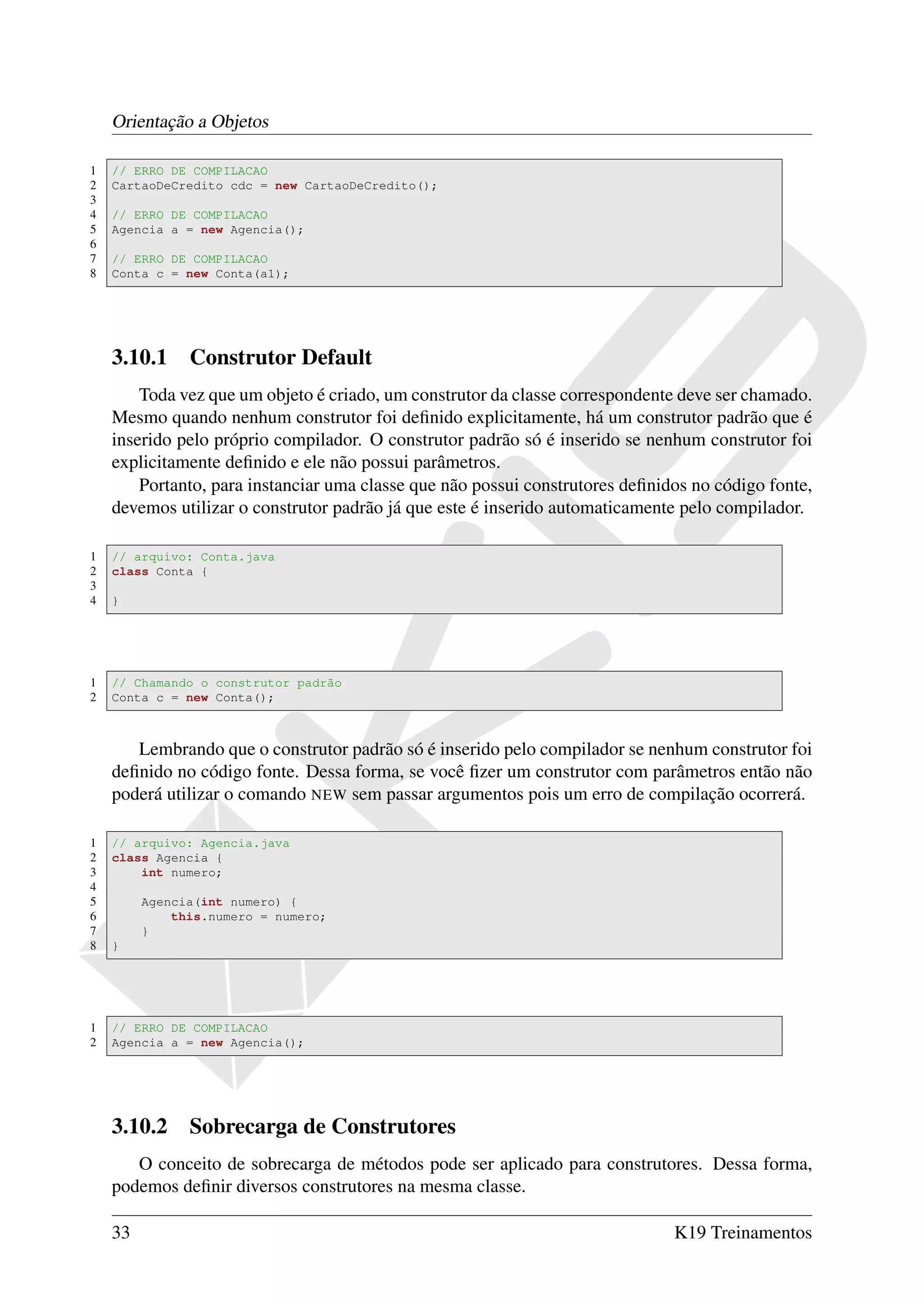 Orientação a Objetos

1   // ERRO DE COMPILACAO
2   CartaoDeCredito cdc = new CartaoDeCredito();
3
4   // ERRO DE COMPILACAO
5   Agencia a = new Agencia();
6
7   // ERRO DE COMPILACAO
8   Conta c = new Conta(a1);




    3.10.1 Construtor Default
        Toda vez que um objeto é criado, um construtor da classe correspondente deve ser chamado.
    Mesmo quando nenhum construtor foi deﬁnido explicitamente, há um construtor padrão que é
    inserido pelo próprio compilador. O construtor padrão só é inserido se nenhum construtor foi
    explicitamente deﬁnido e ele não possui parâmetros.
        Portanto, para instanciar uma classe que não possui construtores deﬁnidos no código fonte,
    devemos utilizar o construtor padrão já que este é inserido automaticamente pelo compilador.

1   // arquivo: Conta.java
2   class Conta {
3
4   }




1   // Chamando o construtor padrão
2   Conta c = new Conta();



       Lembrando que o construtor padrão só é inserido pelo compilador se nenhum construtor foi
    deﬁnido no código fonte. Dessa forma, se você ﬁzer um construtor com parâmetros então não
    poderá utilizar o comando NEW sem passar argumentos pois um erro de compilação ocorrerá.

1   // arquivo: Agencia.java
2   class Agencia {
3       int numero;
4
5        Agencia(int numero) {
6            this.numero = numero;
7        }
8   }




1   // ERRO DE COMPILACAO
2   Agencia a = new Agencia();




    3.10.2 Sobrecarga de Construtores
       O conceito de sobrecarga de métodos pode ser aplicado para construtores. Dessa forma,
    podemos deﬁnir diversos construtores na mesma classe.

    33                                                                         K19 Treinamentos
 