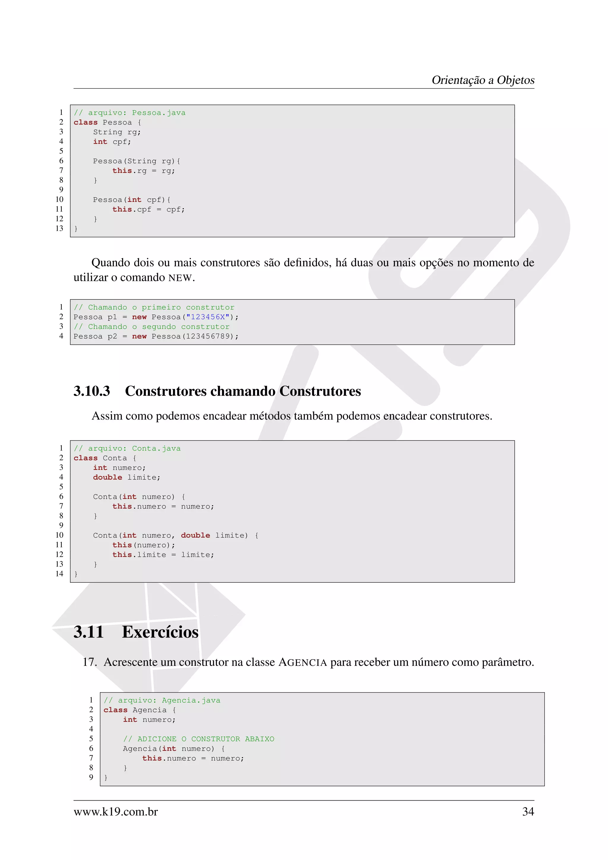 Orientação a Objetos

 1   // arquivo: Pessoa.java
 2   class Pessoa {
 3       String rg;
 4       int cpf;
 5
 6         Pessoa(String rg){
 7             this.rg = rg;
 8         }
 9
10         Pessoa(int cpf){
11             this.cpf = cpf;
12         }
13   }



         Quando dois ou mais construtores são deﬁnidos, há duas ou mais opções no momento de
     utilizar o comando NEW.

1    // Chamando   o primeiro construtor
2    Pessoa p1 =   new Pessoa("123456X");
3    // Chamando   o segundo construtor
4    Pessoa p2 =   new Pessoa(123456789);




     3.10.3 Construtores chamando Construtores
          Assim como podemos encadear métodos também podemos encadear construtores.

 1   // arquivo: Conta.java
 2   class Conta {
 3       int numero;
 4       double limite;
 5
 6         Conta(int numero) {
 7             this.numero = numero;
 8         }
 9
10         Conta(int numero, double limite) {
11             this(numero);
12             this.limite = limite;
13         }
14   }




     3.11         Exercícios
         17. Acrescente um construtor na classe AGENCIA para receber um número como parâmetro.


          1   // arquivo: Agencia.java
          2   class Agencia {
          3       int numero;
          4
          5       // ADICIONE O CONSTRUTOR ABAIXO
          6       Agencia(int numero) {
          7           this.numero = numero;
          8       }
          9   }



     www.k19.com.br                                                                        34
 