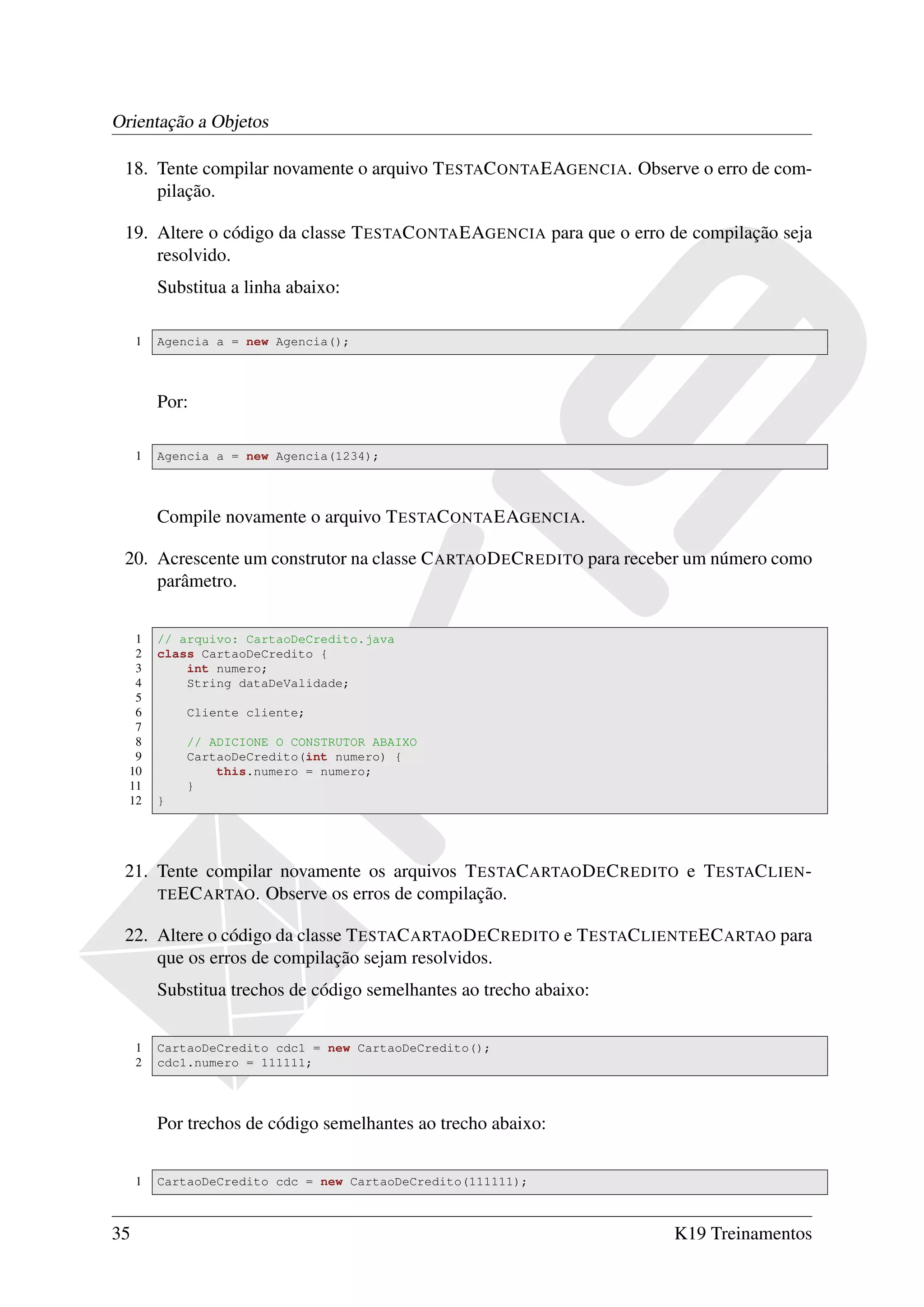 Orientação a Objetos

 18. Tente compilar novamente o arquivo T ESTAC ONTA EAGENCIA. Observe o erro de com-
     pilação.

 19. Altere o código da classe T ESTAC ONTA EAGENCIA para que o erro de compilação seja
     resolvido.
         Substitua a linha abaixo:

     1   Agencia a = new Agencia();




         Por:

     1   Agencia a = new Agencia(1234);




         Compile novamente o arquivo T ESTAC ONTA EAGENCIA.

 20. Acrescente um construtor na classe C ARTAO D E C REDITO para receber um número como
     parâmetro.


   1     // arquivo: CartaoDeCredito.java
   2     class CartaoDeCredito {
   3         int numero;
   4         String dataDeValidade;
   5
   6         Cliente cliente;
   7
   8         // ADICIONE O CONSTRUTOR ABAIXO
   9         CartaoDeCredito(int numero) {
  10             this.numero = numero;
  11         }
  12     }




 21. Tente compilar novamente os arquivos T ESTAC ARTAO D E C REDITO e T ESTAC LIEN -
     TE EC ARTAO . Observe os erros de compilação.

 22. Altere o código da classe T ESTAC ARTAO D E C REDITO e T ESTAC LIENTE EC ARTAO para
     que os erros de compilação sejam resolvidos.
         Substitua trechos de código semelhantes ao trecho abaixo:


     1   CartaoDeCredito cdc1 = new CartaoDeCredito();
     2   cdc1.numero = 111111;




         Por trechos de código semelhantes ao trecho abaixo:


     1   CartaoDeCredito cdc = new CartaoDeCredito(111111);



35                                                                    K19 Treinamentos
 