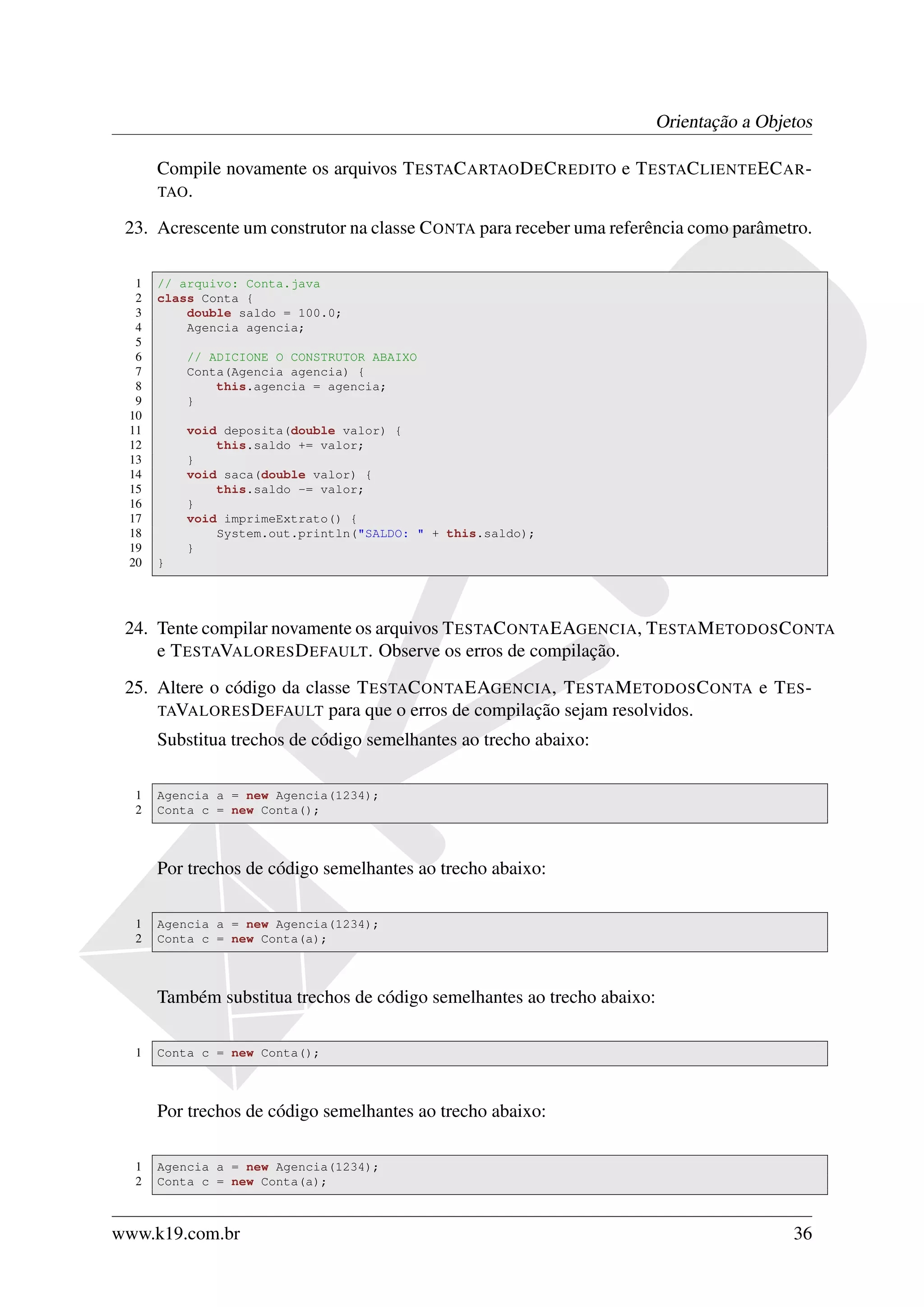 Orientação a Objetos

      Compile novamente os arquivos T ESTAC ARTAO D E C REDITO e T ESTAC LIENTE EC AR -
      TAO .

 23. Acrescente um construtor na classe C ONTA para receber uma referência como parâmetro.

  1   // arquivo: Conta.java
  2   class Conta {
  3       double saldo = 100.0;
  4       Agencia agencia;
  5
  6       // ADICIONE O CONSTRUTOR ABAIXO
  7       Conta(Agencia agencia) {
  8           this.agencia = agencia;
  9       }
 10
 11       void deposita(double valor) {
 12           this.saldo += valor;
 13       }
 14       void saca(double valor) {
 15           this.saldo -= valor;
 16       }
 17       void imprimeExtrato() {
 18           System.out.println("SALDO: " + this.saldo);
 19       }
 20   }




 24. Tente compilar novamente os arquivos T ESTAC ONTA EAGENCIA, T ESTA M ETODOS C ONTA
     e T ESTAVALORES D EFAULT. Observe os erros de compilação.
 25. Altere o código da classe T ESTAC ONTA EAGENCIA, T ESTA M ETODOS C ONTA e T ES -
     TAVALORES D EFAULT para que o erros de compilação sejam resolvidos.
      Substitua trechos de código semelhantes ao trecho abaixo:

  1   Agencia a = new Agencia(1234);
  2   Conta c = new Conta();



      Por trechos de código semelhantes ao trecho abaixo:

  1   Agencia a = new Agencia(1234);
  2   Conta c = new Conta(a);



      Também substitua trechos de código semelhantes ao trecho abaixo:

  1   Conta c = new Conta();



      Por trechos de código semelhantes ao trecho abaixo:

  1   Agencia a = new Agencia(1234);
  2   Conta c = new Conta(a);



www.k19.com.br                                                                         36
 