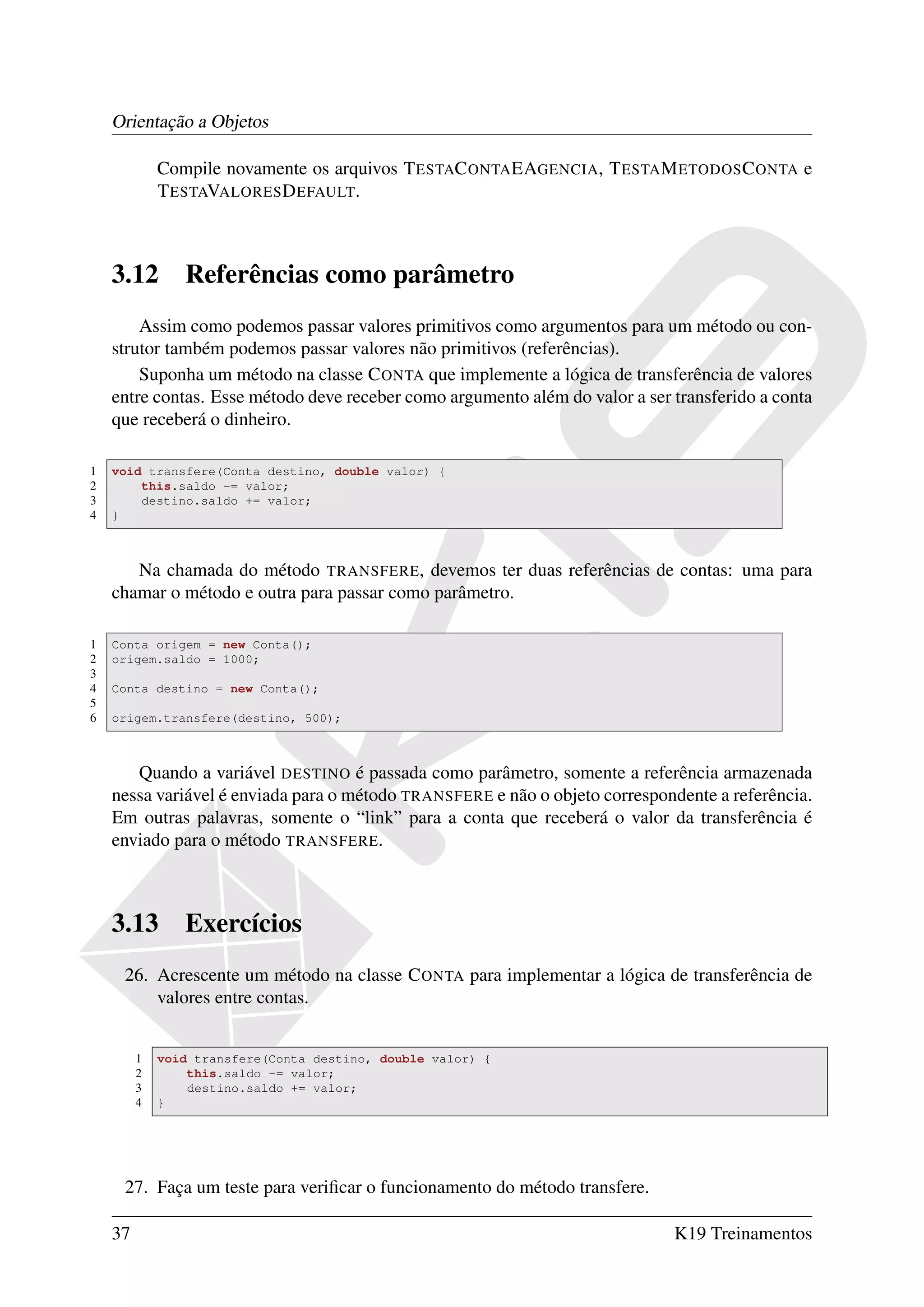 Orientação a Objetos

             Compile novamente os arquivos T ESTAC ONTA EAGENCIA, T ESTA M ETODOS C ONTA e
             T ESTAVALORES D EFAULT.



    3.12        Referências como parâmetro
        Assim como podemos passar valores primitivos como argumentos para um método ou con-
    strutor também podemos passar valores não primitivos (referências).
        Suponha um método na classe C ONTA que implemente a lógica de transferência de valores
    entre contas. Esse método deve receber como argumento além do valor a ser transferido a conta
    que receberá o dinheiro.

1   void transfere(Conta destino, double valor) {
2       this.saldo -= valor;
3       destino.saldo += valor;
4   }



       Na chamada do método TRANSFERE, devemos ter duas referências de contas: uma para
    chamar o método e outra para passar como parâmetro.

1   Conta origem = new Conta();
2   origem.saldo = 1000;
3
4   Conta destino = new Conta();
5
6   origem.transfere(destino, 500);



       Quando a variável DESTINO é passada como parâmetro, somente a referência armazenada
    nessa variável é enviada para o método TRANSFERE e não o objeto correspondente a referência.
    Em outras palavras, somente o “link” para a conta que receberá o valor da transferência é
    enviado para o método TRANSFERE.



    3.13        Exercícios
     26. Acrescente um método na classe C ONTA para implementar a lógica de transferência de
         valores entre contas.


         1   void transfere(Conta destino, double valor) {
         2       this.saldo -= valor;
         3       destino.saldo += valor;
         4   }




     27. Faça um teste para veriﬁcar o funcionamento do método transfere.

    37                                                                        K19 Treinamentos
 