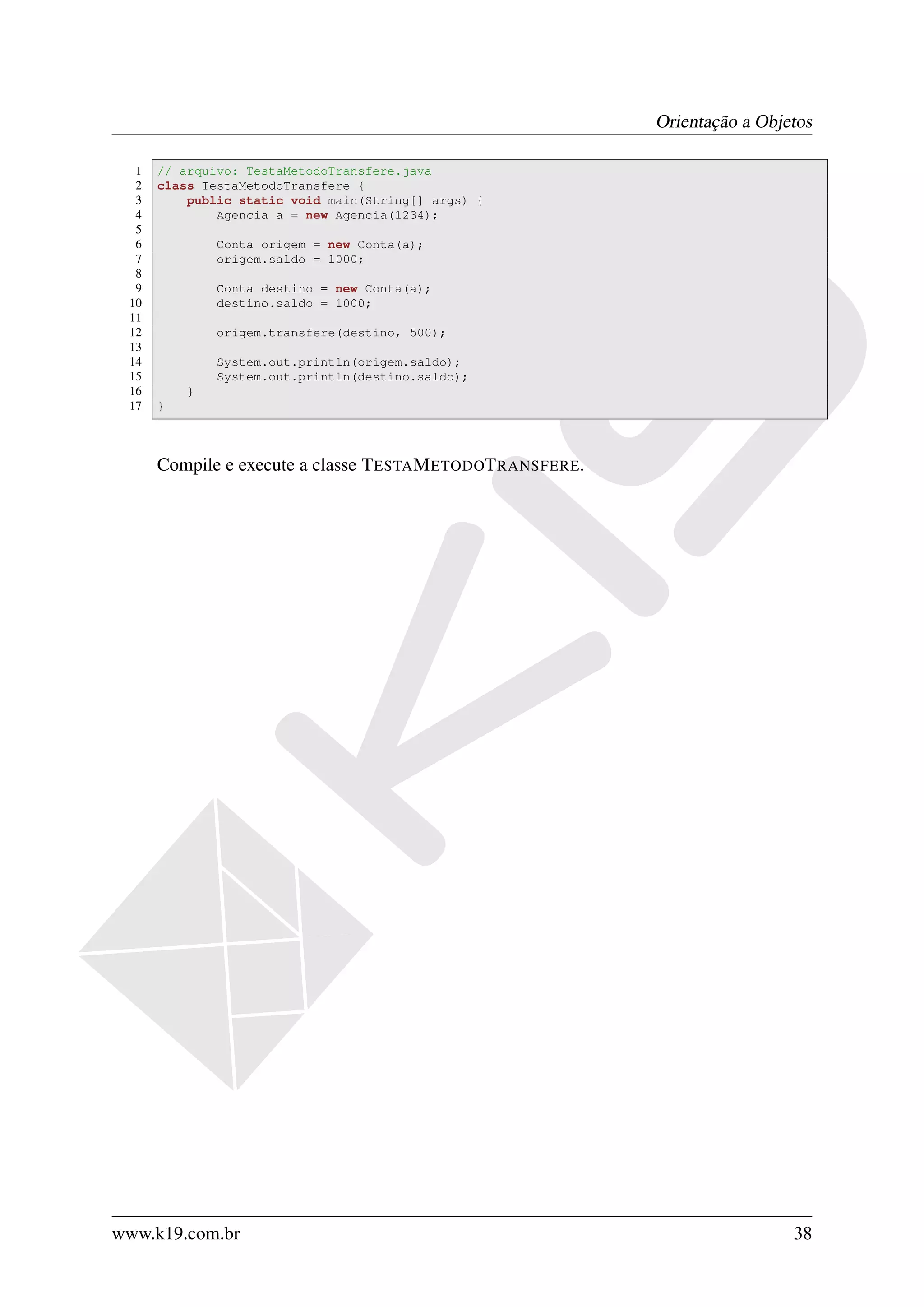 Orientação a Objetos

  1   // arquivo: TestaMetodoTransfere.java
  2   class TestaMetodoTransfere {
  3       public static void main(String[] args) {
  4           Agencia a = new Agencia(1234);
  5
  6           Conta origem = new Conta(a);
  7           origem.saldo = 1000;
  8
  9           Conta destino = new Conta(a);
 10           destino.saldo = 1000;
 11
 12           origem.transfere(destino, 500);
 13
 14           System.out.println(origem.saldo);
 15           System.out.println(destino.saldo);
 16       }
 17   }



      Compile e execute a classe T ESTA M ETODOT RANSFERE.




www.k19.com.br                                                                38
 
