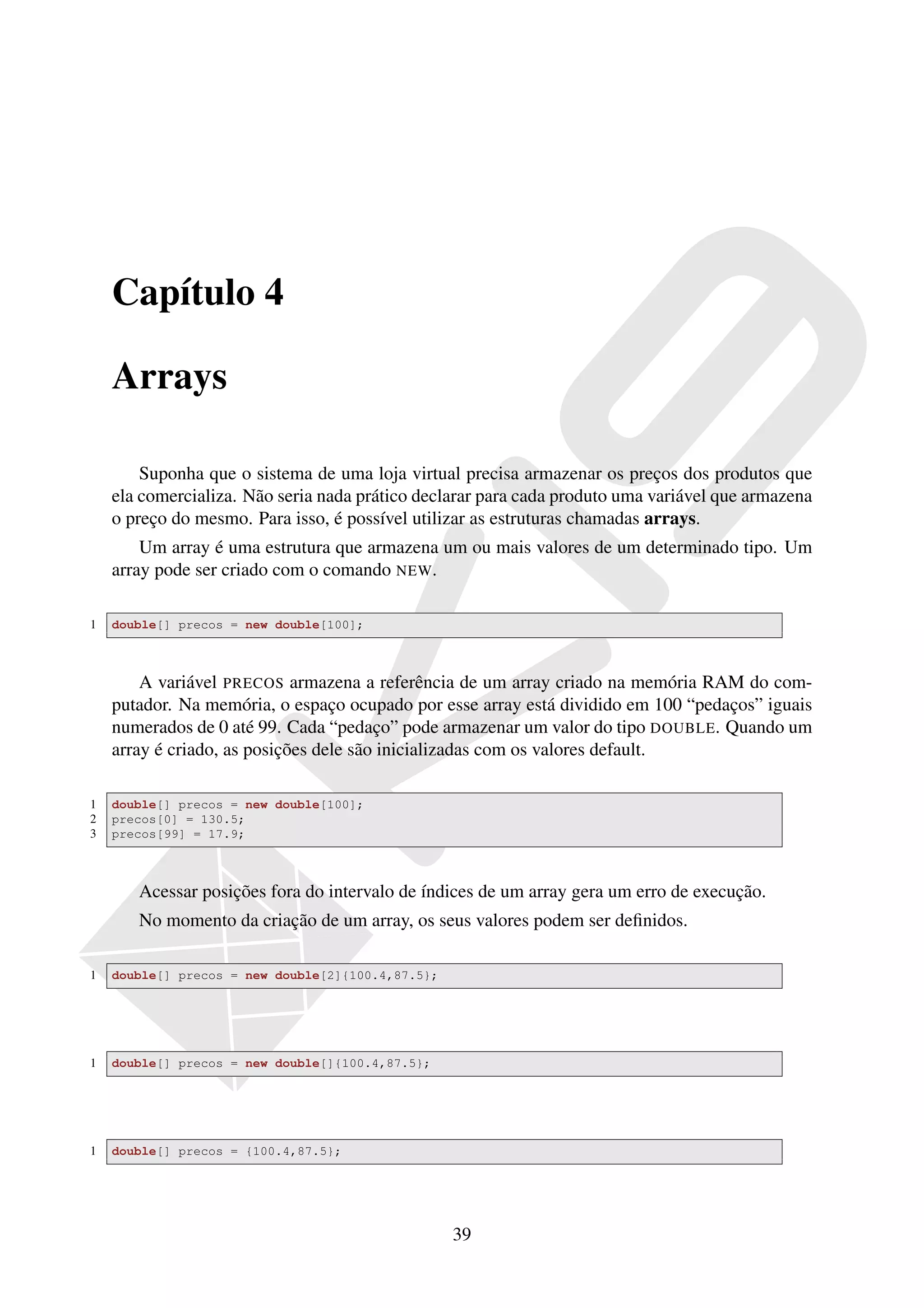 Capítulo 4

    Arrays

        Suponha que o sistema de uma loja virtual precisa armazenar os preços dos produtos que
    ela comercializa. Não seria nada prático declarar para cada produto uma variável que armazena
    o preço do mesmo. Para isso, é possível utilizar as estruturas chamadas arrays.
        Um array é uma estrutura que armazena um ou mais valores de um determinado tipo. Um
    array pode ser criado com o comando NEW.

1   double[] precos = new double[100];



        A variável PRECOS armazena a referência de um array criado na memória RAM do com-
    putador. Na memória, o espaço ocupado por esse array está dividido em 100 “pedaços” iguais
    numerados de 0 até 99. Cada “pedaço” pode armazenar um valor do tipo DOUBLE. Quando um
    array é criado, as posições dele são inicializadas com os valores default.

1   double[] precos = new double[100];
2   precos[0] = 130.5;
3   precos[99] = 17.9;



       Acessar posições fora do intervalo de índices de um array gera um erro de execução.
       No momento da criação de um array, os seus valores podem ser deﬁnidos.

1   double[] precos = new double[2]{100.4,87.5};




1   double[] precos = new double[]{100.4,87.5};




1   double[] precos = {100.4,87.5};




                                                   39
 