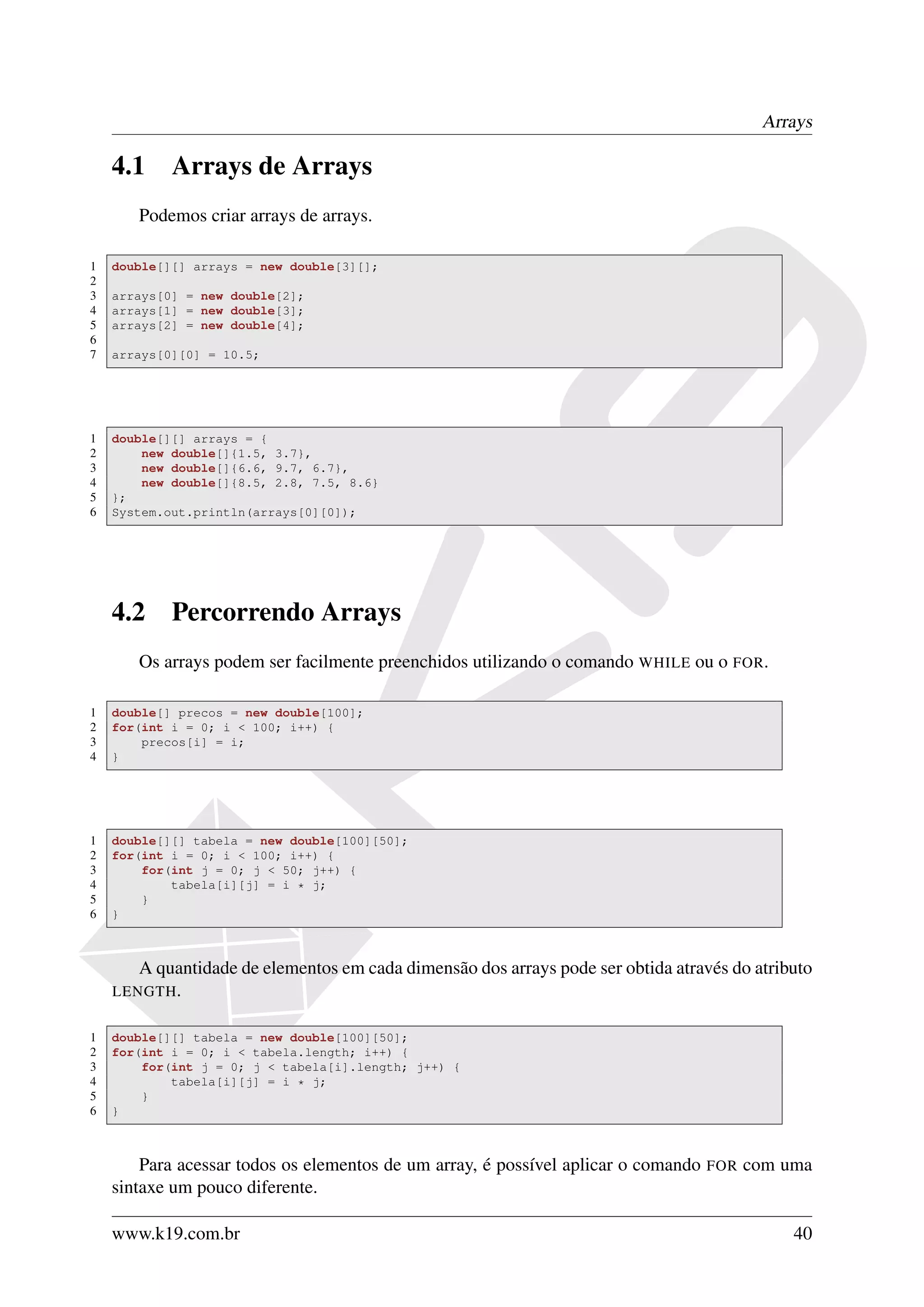 Arrays

    4.1     Arrays de Arrays
       Podemos criar arrays de arrays.

1   double[][] arrays = new double[3][];
2
3   arrays[0] = new double[2];
4   arrays[1] = new double[3];
5   arrays[2] = new double[4];
6
7   arrays[0][0] = 10.5;




1   double[][] arrays = {
2       new double[]{1.5, 3.7},
3       new double[]{6.6, 9.7, 6.7},
4       new double[]{8.5, 2.8, 7.5, 8.6}
5   };
6   System.out.println(arrays[0][0]);




    4.2     Percorrendo Arrays
       Os arrays podem ser facilmente preenchidos utilizando o comando WHILE ou o FOR.

1   double[] precos = new double[100];
2   for(int i = 0; i < 100; i++) {
3       precos[i] = i;
4   }




1   double[][] tabela = new double[100][50];
2   for(int i = 0; i < 100; i++) {
3       for(int j = 0; j < 50; j++) {
4           tabela[i][j] = i * j;
5       }
6   }



       A quantidade de elementos em cada dimensão dos arrays pode ser obtida através do atributo
    LENGTH .


1   double[][] tabela = new double[100][50];
2   for(int i = 0; i < tabela.length; i++) {
3       for(int j = 0; j < tabela[i].length; j++) {
4           tabela[i][j] = i * j;
5       }
6   }



        Para acessar todos os elementos de um array, é possível aplicar o comando   FOR   com uma
    sintaxe um pouco diferente.

    www.k19.com.br                                                                             40
 