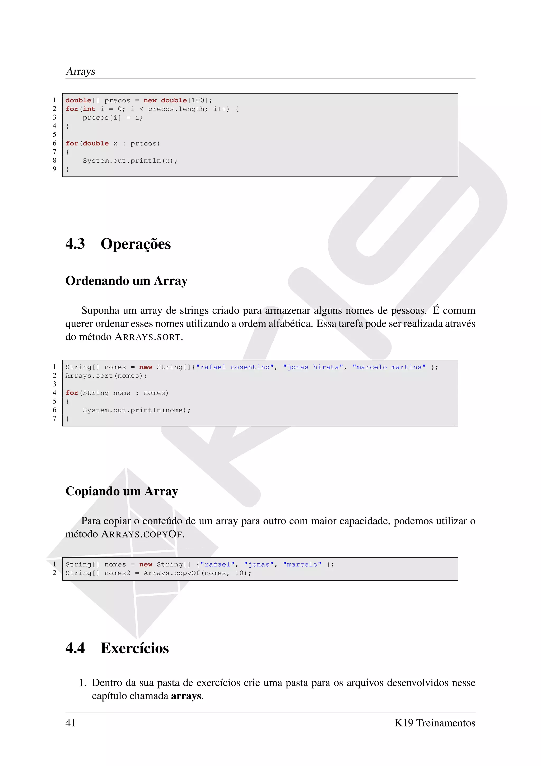Arrays

1   double[] precos = new double[100];
2   for(int i = 0; i < precos.length; i++) {
3       precos[i] = i;
4   }
5
6   for(double x : precos)
7   {
8       System.out.println(x);
9   }




    4.3      Operações

    Ordenando um Array

       Suponha um array de strings criado para armazenar alguns nomes de pessoas. É comum
    querer ordenar esses nomes utilizando a ordem alfabética. Essa tarefa pode ser realizada através
    do método A RRAYS . SORT.

1   String[] nomes = new String[]{"rafael cosentino", "jonas hirata", "marcelo martins" };
2   Arrays.sort(nomes);
3
4   for(String nome : nomes)
5   {
6       System.out.println(nome);
7   }




    Copiando um Array

       Para copiar o conteúdo de um array para outro com maior capacidade, podemos utilizar o
    método A RRAYS . COPYO F.

1   String[] nomes = new String[] {"rafael", "jonas", "marcelo" };
2   String[] nomes2 = Arrays.copyOf(nomes, 10);




    4.4      Exercícios

         1. Dentro da sua pasta de exercícios crie uma pasta para os arquivos desenvolvidos nesse
            capítulo chamada arrays.

    41                                                                           K19 Treinamentos
 