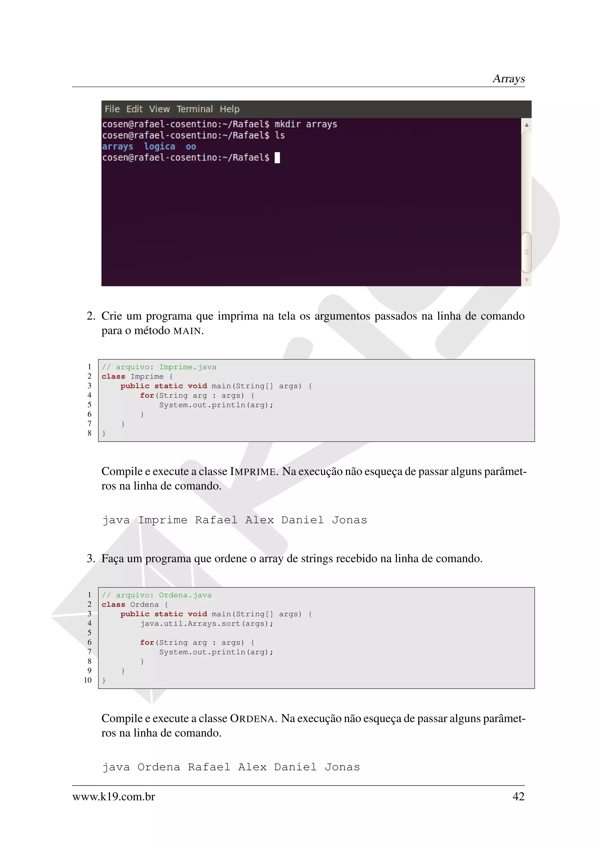 Arrays




  2. Crie um programa que imprima na tela os argumentos passados na linha de comando
     para o método MAIN.

  1   // arquivo: Imprime.java
  2   class Imprime {
  3       public static void main(String[] args) {
  4           for(String arg : args) {
  5               System.out.println(arg);
  6           }
  7       }
  8   }



      Compile e execute a classe I MPRIME. Na execução não esqueça de passar alguns parâmet-
      ros na linha de comando.

      java Imprime Rafael Alex Daniel Jonas


  3. Faça um programa que ordene o array de strings recebido na linha de comando.

  1   // arquivo: Ordena.java
  2   class Ordena {
  3       public static void main(String[] args) {
  4           java.util.Arrays.sort(args);
  5
  6           for(String arg : args) {
  7               System.out.println(arg);
  8           }
  9       }
 10   }



      Compile e execute a classe O RDENA. Na execução não esqueça de passar alguns parâmet-
      ros na linha de comando.

      java Ordena Rafael Alex Daniel Jonas

www.k19.com.br                                                                           42
 