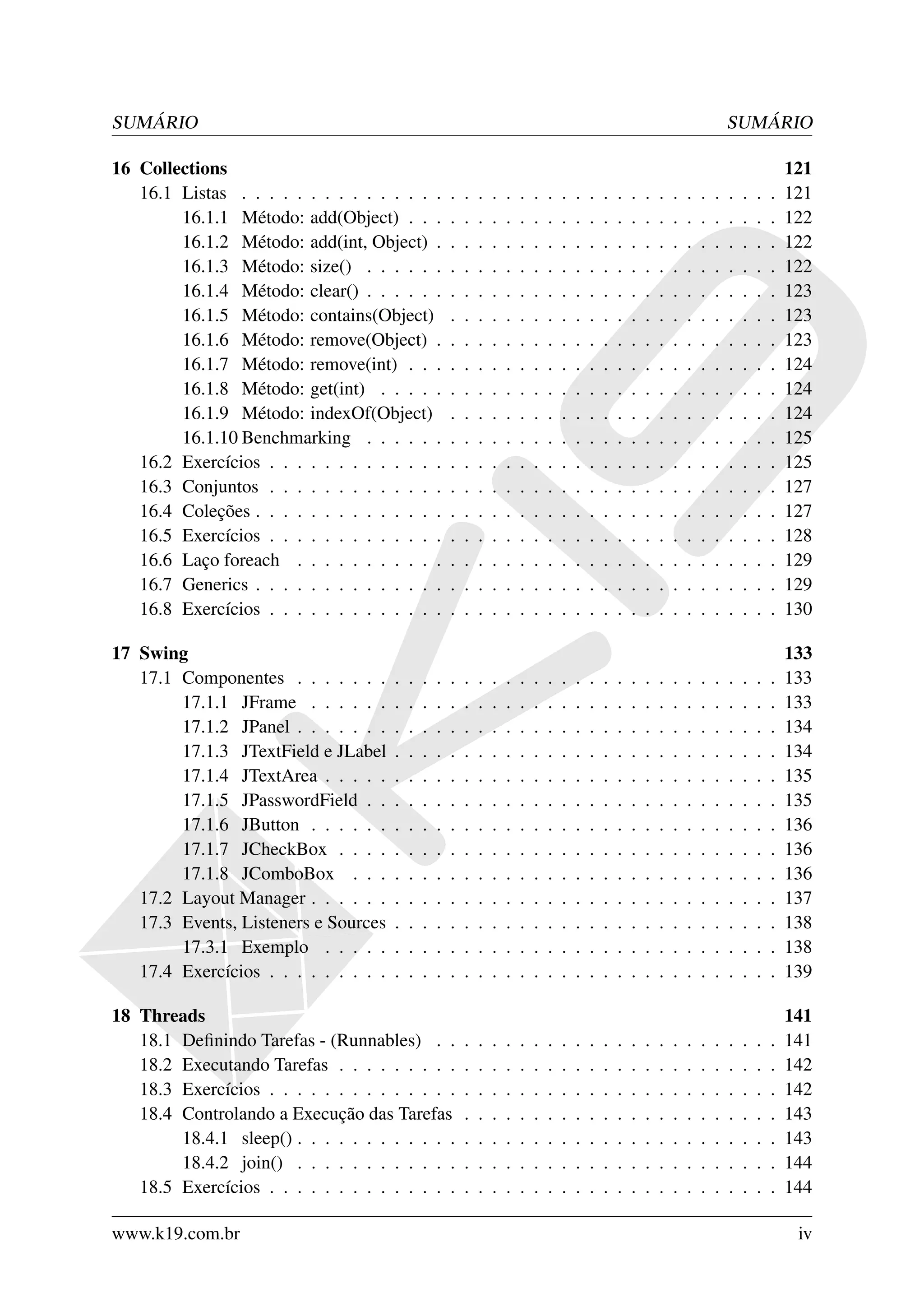 SUMÁRIO                                                                                                                                SUMÁRIO

16 Collections                                                                                                                                         121
   16.1 Listas . . . . . . . . . . . . . . .           .   .   .   .   .   .   .   .   .   .   .   .   .   .   .   .   .   .   .   .   .   .   .   .   121
        16.1.1 Método: add(Object) . . .               .   .   .   .   .   .   .   .   .   .   .   .   .   .   .   .   .   .   .   .   .   .   .   .   122
        16.1.2 Método: add(int, Object) .              .   .   .   .   .   .   .   .   .   .   .   .   .   .   .   .   .   .   .   .   .   .   .   .   122
        16.1.3 Método: size() . . . . . .              .   .   .   .   .   .   .   .   .   .   .   .   .   .   .   .   .   .   .   .   .   .   .   .   122
        16.1.4 Método: clear() . . . . . .             .   .   .   .   .   .   .   .   .   .   .   .   .   .   .   .   .   .   .   .   .   .   .   .   123
        16.1.5 Método: contains(Object)                .   .   .   .   .   .   .   .   .   .   .   .   .   .   .   .   .   .   .   .   .   .   .   .   123
        16.1.6 Método: remove(Object) .                .   .   .   .   .   .   .   .   .   .   .   .   .   .   .   .   .   .   .   .   .   .   .   .   123
        16.1.7 Método: remove(int) . . .               .   .   .   .   .   .   .   .   .   .   .   .   .   .   .   .   .   .   .   .   .   .   .   .   124
        16.1.8 Método: get(int) . . . . .              .   .   .   .   .   .   .   .   .   .   .   .   .   .   .   .   .   .   .   .   .   .   .   .   124
        16.1.9 Método: indexOf(Object)                 .   .   .   .   .   .   .   .   .   .   .   .   .   .   .   .   .   .   .   .   .   .   .   .   124
        16.1.10 Benchmarking . . . . . .               .   .   .   .   .   .   .   .   .   .   .   .   .   .   .   .   .   .   .   .   .   .   .   .   125
   16.2 Exercícios . . . . . . . . . . . . .           .   .   .   .   .   .   .   .   .   .   .   .   .   .   .   .   .   .   .   .   .   .   .   .   125
   16.3 Conjuntos . . . . . . . . . . . . .            .   .   .   .   .   .   .   .   .   .   .   .   .   .   .   .   .   .   .   .   .   .   .   .   127
   16.4 Coleções . . . . . . . . . . . . . .           .   .   .   .   .   .   .   .   .   .   .   .   .   .   .   .   .   .   .   .   .   .   .   .   127
   16.5 Exercícios . . . . . . . . . . . . .           .   .   .   .   .   .   .   .   .   .   .   .   .   .   .   .   .   .   .   .   .   .   .   .   128
   16.6 Laço foreach . . . . . . . . . . .             .   .   .   .   .   .   .   .   .   .   .   .   .   .   .   .   .   .   .   .   .   .   .   .   129
   16.7 Generics . . . . . . . . . . . . . .           .   .   .   .   .   .   .   .   .   .   .   .   .   .   .   .   .   .   .   .   .   .   .   .   129
   16.8 Exercícios . . . . . . . . . . . . .           .   .   .   .   .   .   .   .   .   .   .   .   .   .   .   .   .   .   .   .   .   .   .   .   130

17 Swing                                                                                                                                               133
   17.1 Componentes . . . . . . .      .   .   .   .   .   .   .   .   .   .   .   .   .   .   .   .   .   .   .   .   .   .   .   .   .   .   .   .   133
        17.1.1 JFrame . . . . . .      .   .   .   .   .   .   .   .   .   .   .   .   .   .   .   .   .   .   .   .   .   .   .   .   .   .   .   .   133
        17.1.2 JPanel . . . . . . .    .   .   .   .   .   .   .   .   .   .   .   .   .   .   .   .   .   .   .   .   .   .   .   .   .   .   .   .   134
        17.1.3 JTextField e JLabel     .   .   .   .   .   .   .   .   .   .   .   .   .   .   .   .   .   .   .   .   .   .   .   .   .   .   .   .   134
        17.1.4 JTextArea . . . . .     .   .   .   .   .   .   .   .   .   .   .   .   .   .   .   .   .   .   .   .   .   .   .   .   .   .   .   .   135
        17.1.5 JPasswordField . .      .   .   .   .   .   .   .   .   .   .   .   .   .   .   .   .   .   .   .   .   .   .   .   .   .   .   .   .   135
        17.1.6 JButton . . . . . .     .   .   .   .   .   .   .   .   .   .   .   .   .   .   .   .   .   .   .   .   .   .   .   .   .   .   .   .   136
        17.1.7 JCheckBox . . . .       .   .   .   .   .   .   .   .   .   .   .   .   .   .   .   .   .   .   .   .   .   .   .   .   .   .   .   .   136
        17.1.8 JComboBox . . .         .   .   .   .   .   .   .   .   .   .   .   .   .   .   .   .   .   .   .   .   .   .   .   .   .   .   .   .   136
   17.2 Layout Manager . . . . . .     .   .   .   .   .   .   .   .   .   .   .   .   .   .   .   .   .   .   .   .   .   .   .   .   .   .   .   .   137
   17.3 Events, Listeners e Sources    .   .   .   .   .   .   .   .   .   .   .   .   .   .   .   .   .   .   .   .   .   .   .   .   .   .   .   .   138
        17.3.1 Exemplo . . . . .       .   .   .   .   .   .   .   .   .   .   .   .   .   .   .   .   .   .   .   .   .   .   .   .   .   .   .   .   138
   17.4 Exercícios . . . . . . . . .   .   .   .   .   .   .   .   .   .   .   .   .   .   .   .   .   .   .   .   .   .   .   .   .   .   .   .   .   139

18 Threads                                                                                                                                             141
   18.1 Deﬁnindo Tarefas - (Runnables) . .                 .   .   .   .   .   .   .   .   .   .   .   .   .   .   .   .   .   .   .   .   .   .   .   141
   18.2 Executando Tarefas . . . . . . . . .               .   .   .   .   .   .   .   .   .   .   .   .   .   .   .   .   .   .   .   .   .   .   .   142
   18.3 Exercícios . . . . . . . . . . . . . .             .   .   .   .   .   .   .   .   .   .   .   .   .   .   .   .   .   .   .   .   .   .   .   142
   18.4 Controlando a Execução das Tarefas                 .   .   .   .   .   .   .   .   .   .   .   .   .   .   .   .   .   .   .   .   .   .   .   143
        18.4.1 sleep() . . . . . . . . . . . .             .   .   .   .   .   .   .   .   .   .   .   .   .   .   .   .   .   .   .   .   .   .   .   143
        18.4.2 join() . . . . . . . . . . . .              .   .   .   .   .   .   .   .   .   .   .   .   .   .   .   .   .   .   .   .   .   .   .   144
   18.5 Exercícios . . . . . . . . . . . . . .             .   .   .   .   .   .   .   .   .   .   .   .   .   .   .   .   .   .   .   .   .   .   .   144

www.k19.com.br                                                                                                                                          iv
 