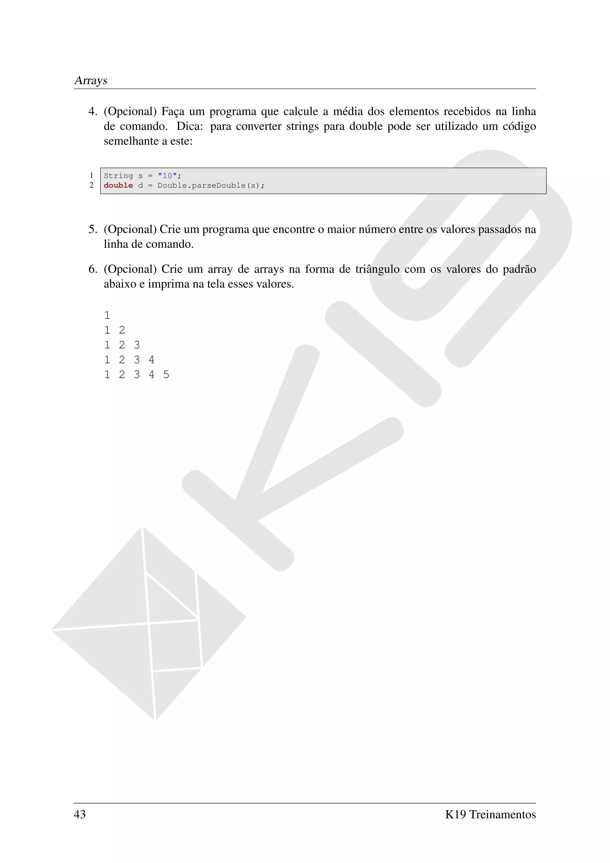 Arrays

     4. (Opcional) Faça um programa que calcule a média dos elementos recebidos na linha
        de comando. Dica: para converter strings para double pode ser utilizado um código
        semelhante a este:

     1   String s = "10";
     2   double d = Double.parseDouble(s);




     5. (Opcional) Crie um programa que encontre o maior número entre os valores passados na
        linha de comando.

     6. (Opcional) Crie um array de arrays na forma de triângulo com os valores do padrão
        abaixo e imprima na tela esses valores.

         1
         1   2
         1   2 3
         1   2 3 4
         1   2 3 4 5




43                                                                        K19 Treinamentos
 
