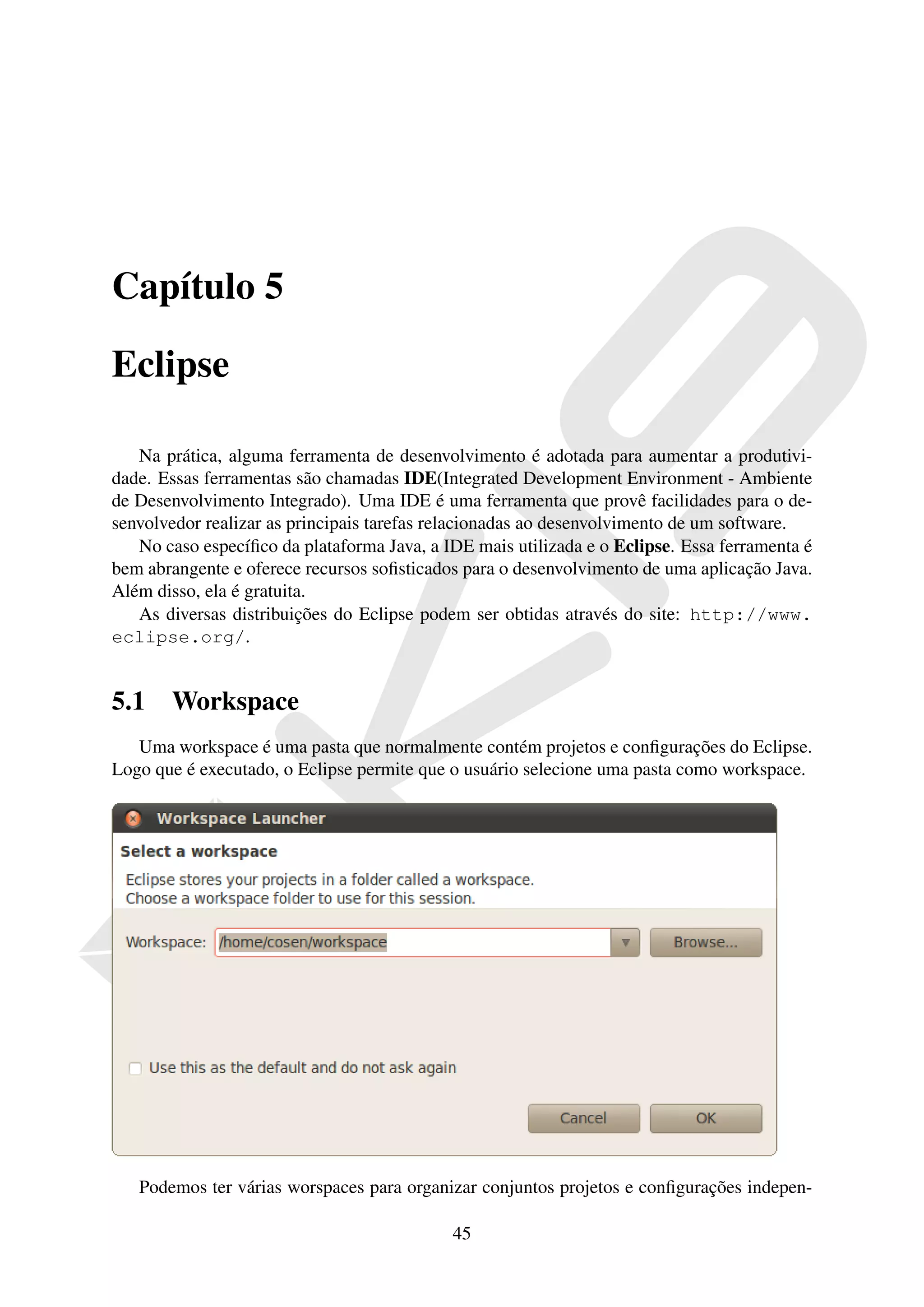 Capítulo 5

Eclipse

   Na prática, alguma ferramenta de desenvolvimento é adotada para aumentar a produtivi-
dade. Essas ferramentas são chamadas IDE(Integrated Development Environment - Ambiente
de Desenvolvimento Integrado). Uma IDE é uma ferramenta que provê facilidades para o de-
senvolvedor realizar as principais tarefas relacionadas ao desenvolvimento de um software.
   No caso especíﬁco da plataforma Java, a IDE mais utilizada e o Eclipse. Essa ferramenta é
bem abrangente e oferece recursos soﬁsticados para o desenvolvimento de uma aplicação Java.
Além disso, ela é gratuita.
   As diversas distribuições do Eclipse podem ser obtidas através do site: http://www.
eclipse.org/.


5.1    Workspace
   Uma workspace é uma pasta que normalmente contém projetos e conﬁgurações do Eclipse.
Logo que é executado, o Eclipse permite que o usuário selecione uma pasta como workspace.




   Podemos ter várias worspaces para organizar conjuntos projetos e conﬁgurações indepen-

                                            45
 