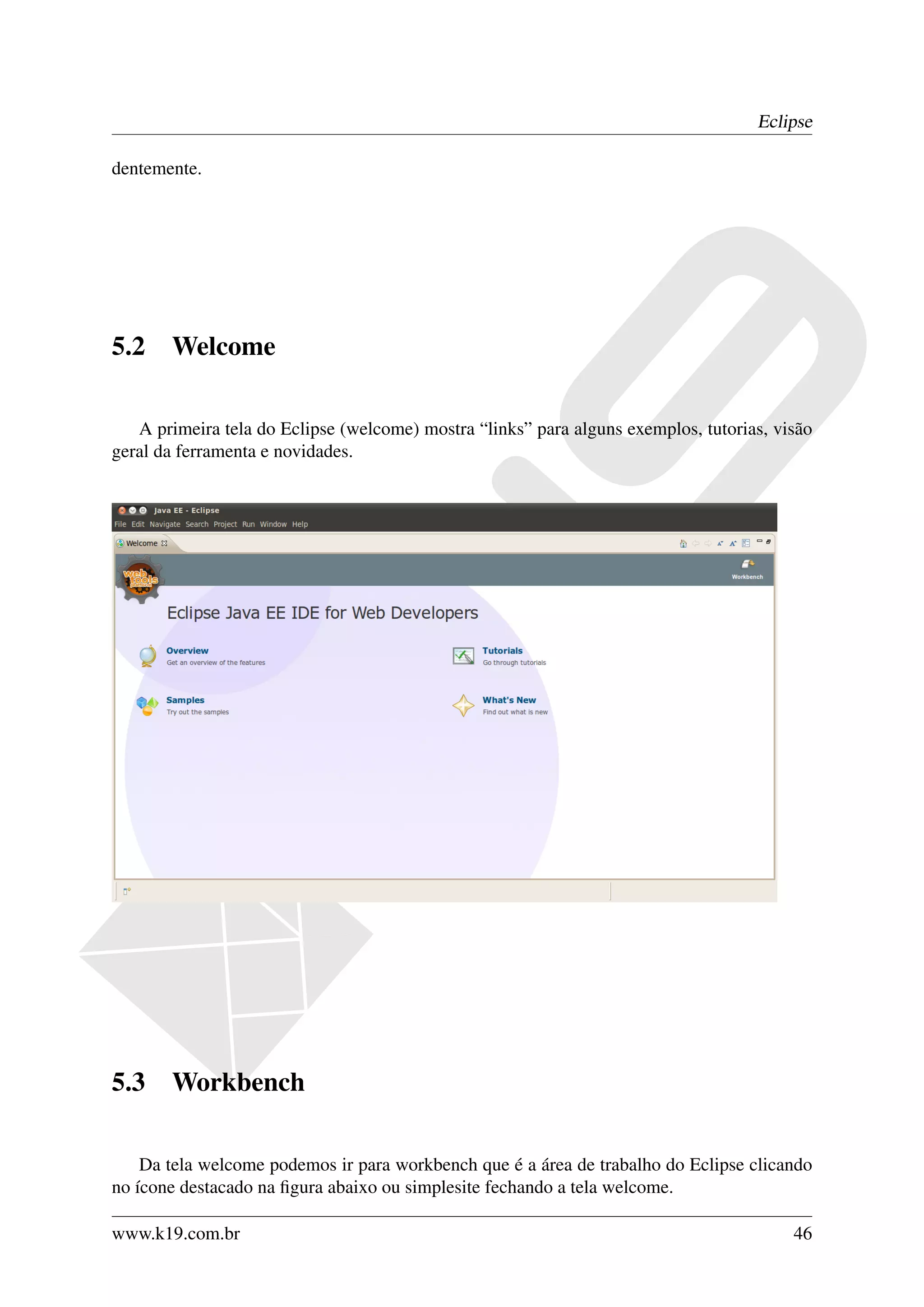 Eclipse

dentemente.




5.2    Welcome

   A primeira tela do Eclipse (welcome) mostra “links” para alguns exemplos, tutorias, visão
geral da ferramenta e novidades.




5.3    Workbench

    Da tela welcome podemos ir para workbench que é a área de trabalho do Eclipse clicando
no ícone destacado na ﬁgura abaixo ou simplesite fechando a tela welcome.

www.k19.com.br                                                                           46
 
