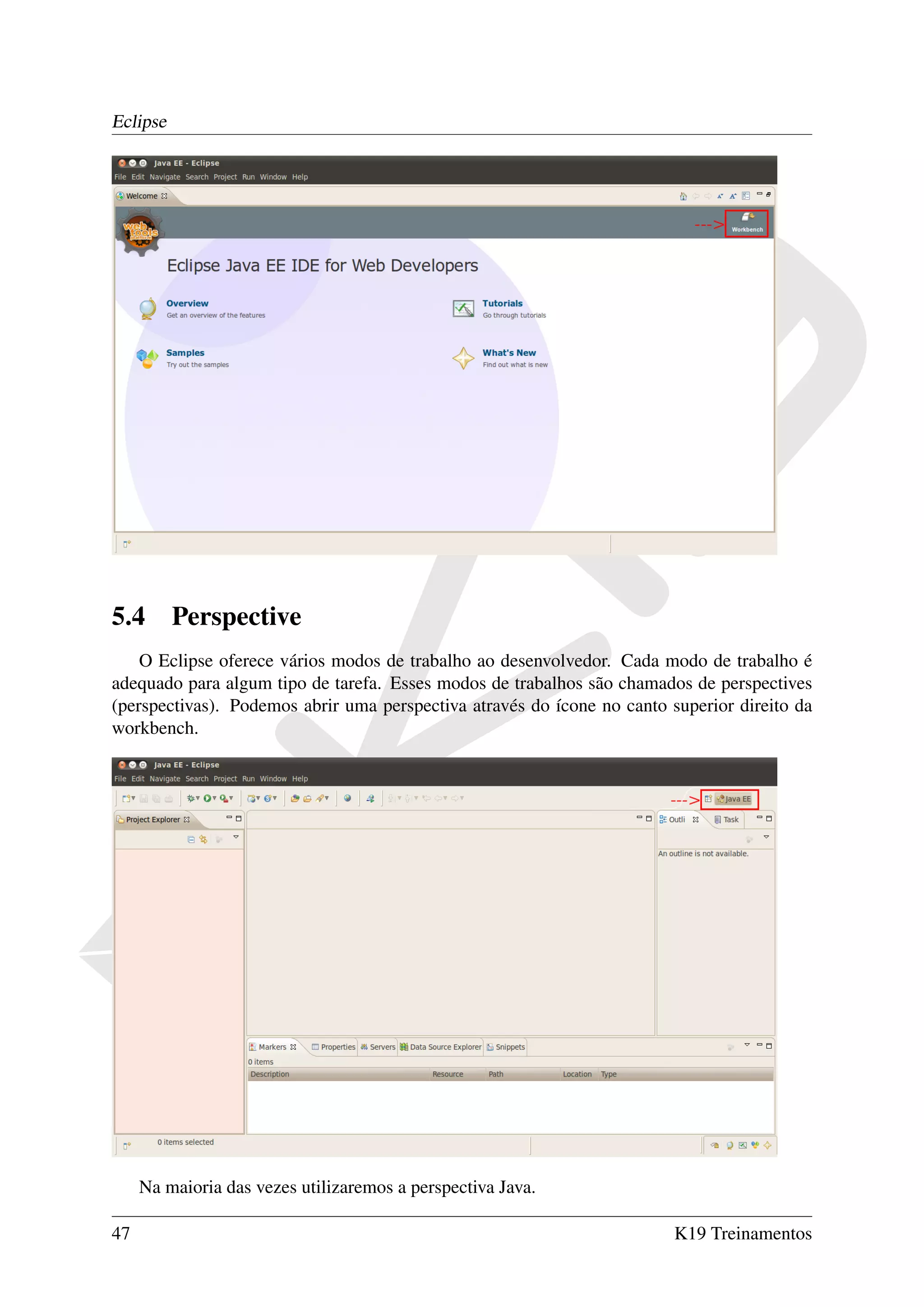 Eclipse




5.4       Perspective
    O Eclipse oferece vários modos de trabalho ao desenvolvedor. Cada modo de trabalho é
adequado para algum tipo de tarefa. Esses modos de trabalhos são chamados de perspectives
(perspectivas). Podemos abrir uma perspectiva através do ícone no canto superior direito da
workbench.




     Na maioria das vezes utilizaremos a perspectiva Java.

47                                                                       K19 Treinamentos
 