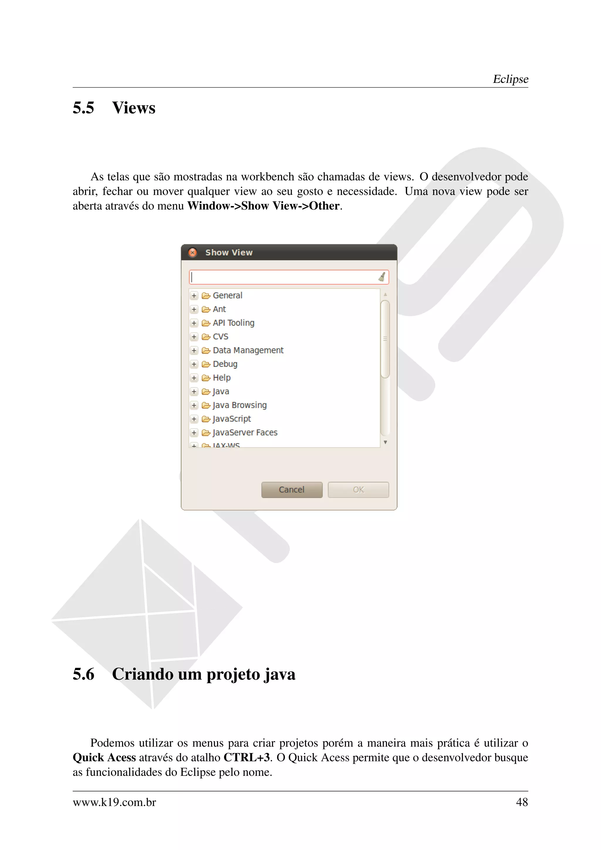 Eclipse

5.5    Views


    As telas que são mostradas na workbench são chamadas de views. O desenvolvedor pode
abrir, fechar ou mover qualquer view ao seu gosto e necessidade. Uma nova view pode ser
aberta através do menu Window->Show View->Other.




5.6    Criando um projeto java


    Podemos utilizar os menus para criar projetos porém a maneira mais prática é utilizar o
Quick Acess através do atalho CTRL+3. O Quick Acess permite que o desenvolvedor busque
as funcionalidades do Eclipse pelo nome.

www.k19.com.br                                                                          48
 