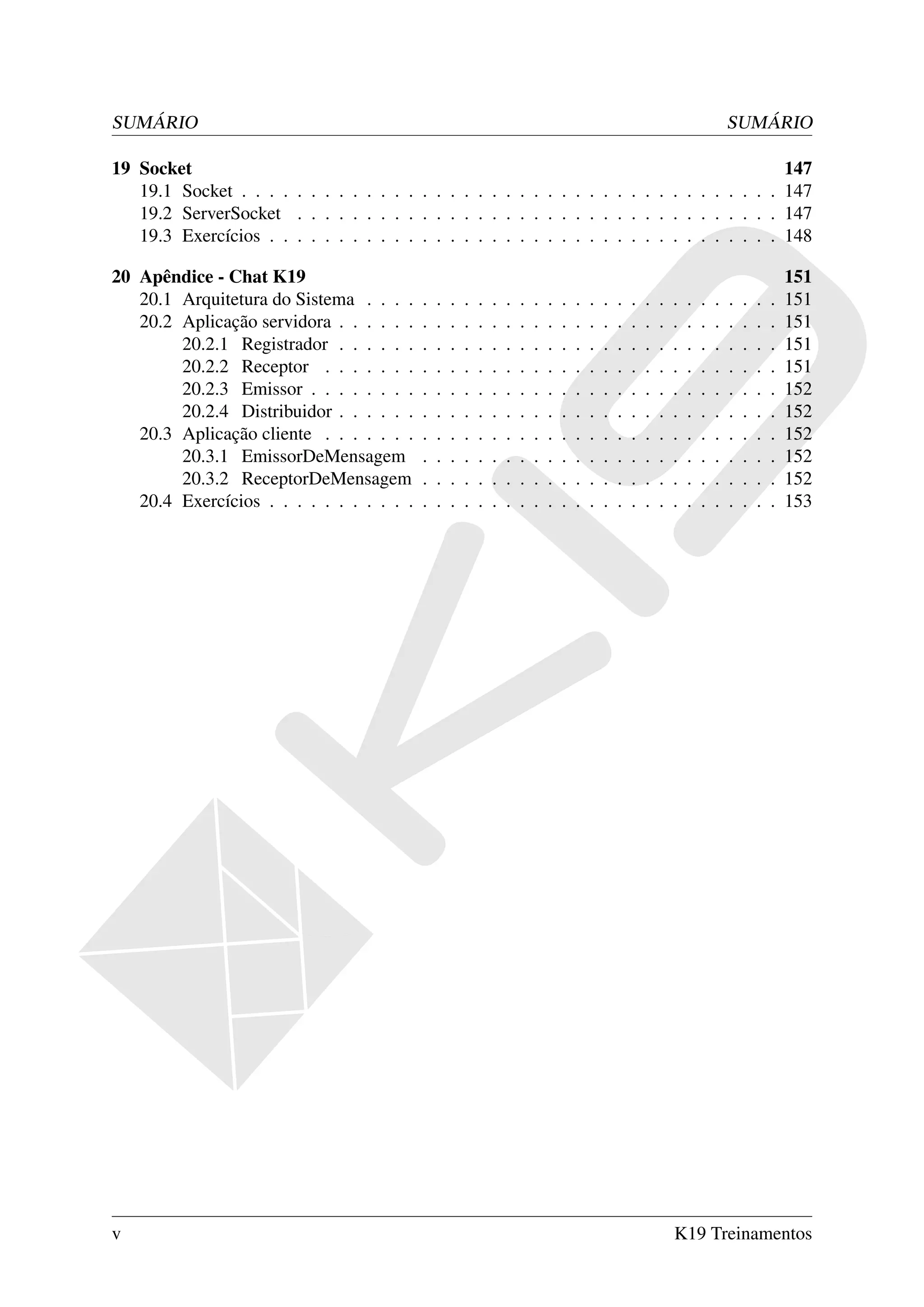 SUMÁRIO                                                                                                                            SUMÁRIO

19 Socket                                                                                    147
   19.1 Socket . . . . . . . . . . . . . . . . . . . . . . . . . . . . . . . . . . . . . . . 147
   19.2 ServerSocket . . . . . . . . . . . . . . . . . . . . . . . . . . . . . . . . . . . 147
   19.3 Exercícios . . . . . . . . . . . . . . . . . . . . . . . . . . . . . . . . . . . . . 148

20 Apêndice - Chat K19                                                                                                                             151
   20.1 Arquitetura do Sistema . . . .     .   .   .   .   .   .   .   .   .   .   .   .   .   .   .   .   .   .   .   .   .   .   .   .   .   .   151
   20.2 Aplicação servidora . . . . . .    .   .   .   .   .   .   .   .   .   .   .   .   .   .   .   .   .   .   .   .   .   .   .   .   .   .   151
        20.2.1 Registrador . . . . . .     .   .   .   .   .   .   .   .   .   .   .   .   .   .   .   .   .   .   .   .   .   .   .   .   .   .   151
        20.2.2 Receptor . . . . . . .      .   .   .   .   .   .   .   .   .   .   .   .   .   .   .   .   .   .   .   .   .   .   .   .   .   .   151
        20.2.3 Emissor . . . . . . . .     .   .   .   .   .   .   .   .   .   .   .   .   .   .   .   .   .   .   .   .   .   .   .   .   .   .   152
        20.2.4 Distribuidor . . . . . .    .   .   .   .   .   .   .   .   .   .   .   .   .   .   .   .   .   .   .   .   .   .   .   .   .   .   152
   20.3 Aplicação cliente . . . . . . .    .   .   .   .   .   .   .   .   .   .   .   .   .   .   .   .   .   .   .   .   .   .   .   .   .   .   152
        20.3.1 EmissorDeMensagem           .   .   .   .   .   .   .   .   .   .   .   .   .   .   .   .   .   .   .   .   .   .   .   .   .   .   152
        20.3.2 ReceptorDeMensagem          .   .   .   .   .   .   .   .   .   .   .   .   .   .   .   .   .   .   .   .   .   .   .   .   .   .   152
   20.4 Exercícios . . . . . . . . . . .   .   .   .   .   .   .   .   .   .   .   .   .   .   .   .   .   .   .   .   .   .   .   .   .   .   .   153




v                                                                                                                  K19 Treinamentos
 