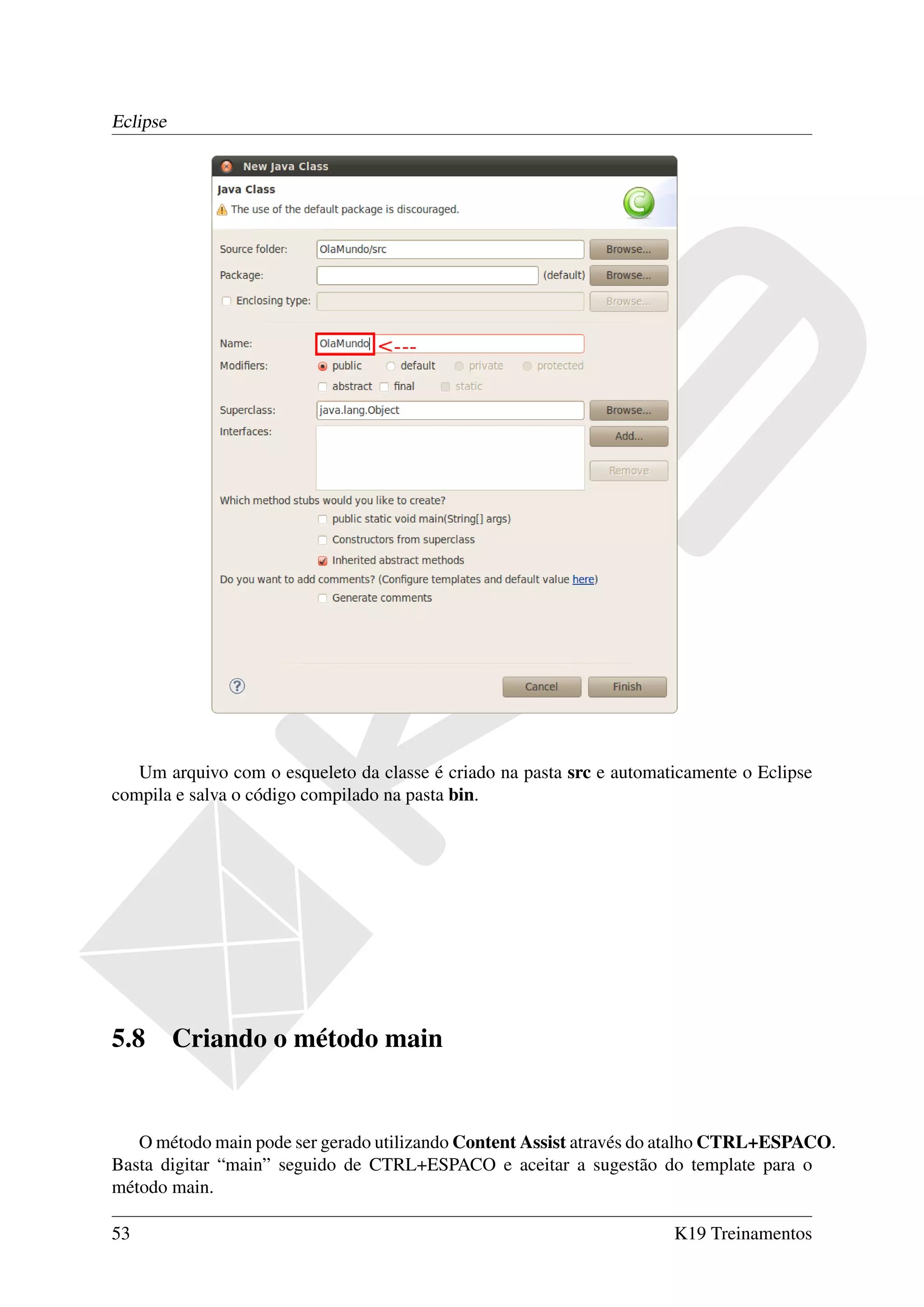 Eclipse




   Um arquivo com o esqueleto da classe é criado na pasta src e automaticamente o Eclipse
compila e salva o código compilado na pasta bin.




5.8       Criando o método main


   O método main pode ser gerado utilizando Content Assist através do atalho CTRL+ESPACO.
Basta digitar “main” seguido de CTRL+ESPACO e aceitar a sugestão do template para o
método main.

53                                                                     K19 Treinamentos
 