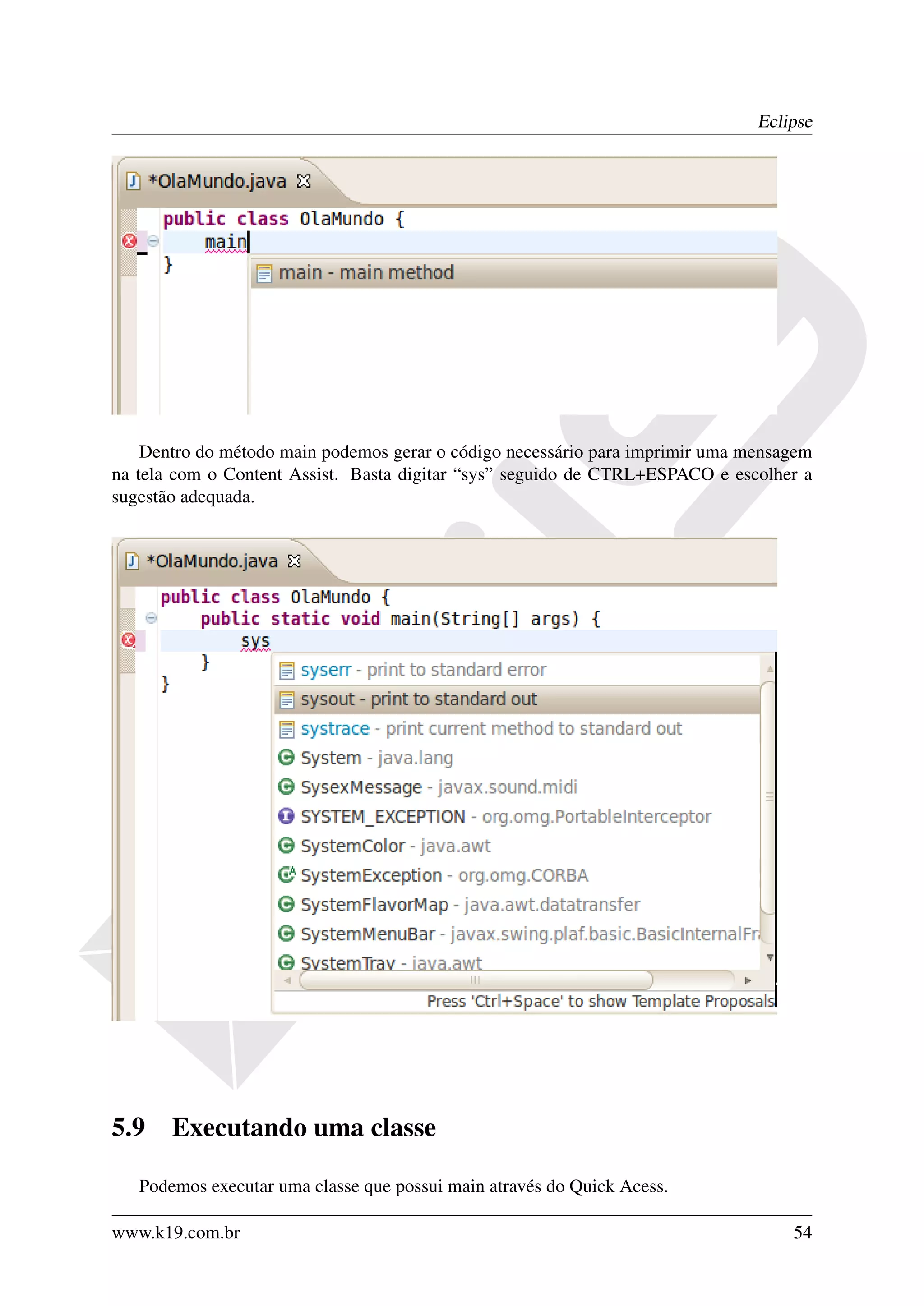 Eclipse




    Dentro do método main podemos gerar o código necessário para imprimir uma mensagem
na tela com o Content Assist. Basta digitar “sys” seguido de CTRL+ESPACO e escolher a
sugestão adequada.




5.9    Executando uma classe

   Podemos executar uma classe que possui main através do Quick Acess.

www.k19.com.br                                                                     54
 