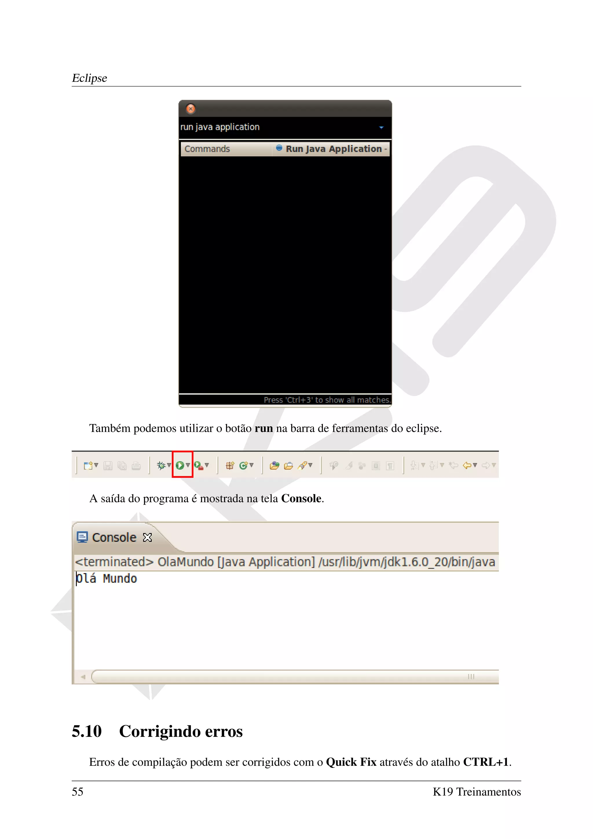 Eclipse




     Também podemos utilizar o botão run na barra de ferramentas do eclipse.




     A saída do programa é mostrada na tela Console.




5.10      Corrigindo erros
     Erros de compilação podem ser corrigidos com o Quick Fix através do atalho CTRL+1.

55                                                                        K19 Treinamentos
 