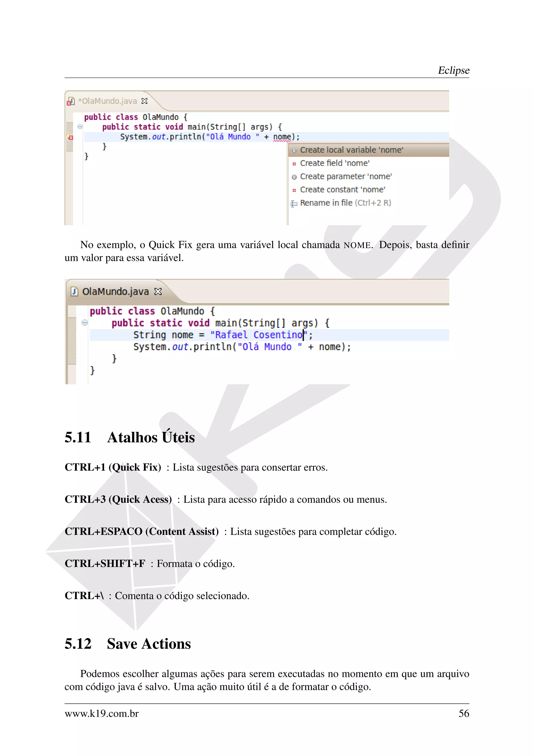 Eclipse




   No exemplo, o Quick Fix gera uma variável local chamada   NOME.   Depois, basta deﬁnir
um valor para essa variável.




5.11     Atalhos Úteis
CTRL+1 (Quick Fix) : Lista sugestões para consertar erros.

CTRL+3 (Quick Acess) : Lista para acesso rápido a comandos ou menus.

CTRL+ESPACO (Content Assist) : Lista sugestões para completar código.

CTRL+SHIFT+F : Formata o código.

CTRL+ : Comenta o código selecionado.



5.12     Save Actions
   Podemos escolher algumas ações para serem executadas no momento em que um arquivo
com código java é salvo. Uma ação muito útil é a de formatar o código.

www.k19.com.br                                                                        56
 