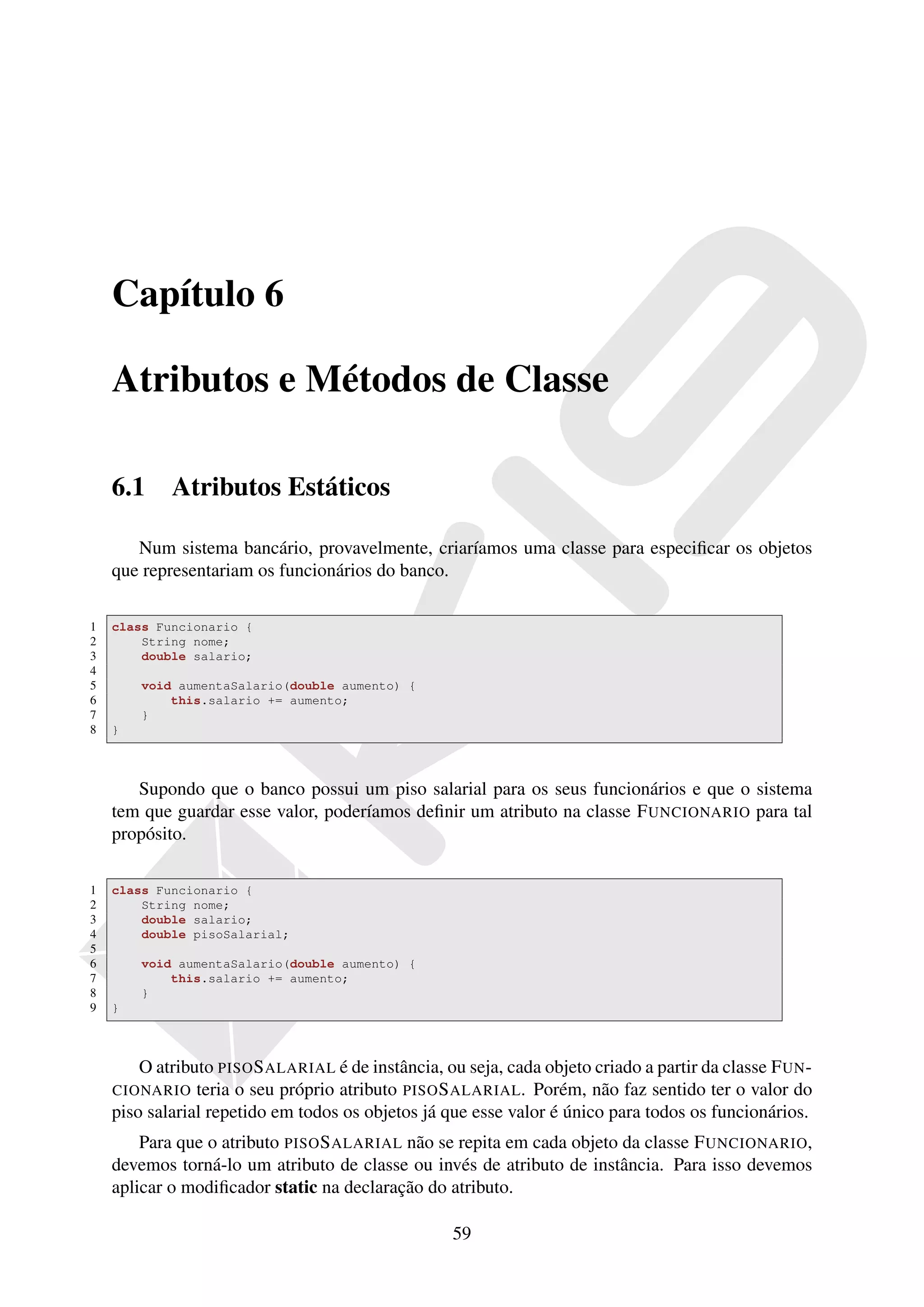 Capítulo 6

    Atributos e Métodos de Classe

    6.1     Atributos Estáticos

       Num sistema bancário, provavelmente, criaríamos uma classe para especiﬁcar os objetos
    que representariam os funcionários do banco.

1   class Funcionario {
2       String nome;
3       double salario;
4
5       void aumentaSalario(double aumento) {
6           this.salario += aumento;
7       }
8   }



       Supondo que o banco possui um piso salarial para os seus funcionários e que o sistema
    tem que guardar esse valor, poderíamos deﬁnir um atributo na classe F UNCIONARIO para tal
    propósito.

1   class Funcionario {
2       String nome;
3       double salario;
4       double pisoSalarial;
5
6       void aumentaSalario(double aumento) {
7           this.salario += aumento;
8       }
9   }



        O atributo PISO S ALARIAL é de instância, ou seja, cada objeto criado a partir da classe F UN -
    CIONARIO teria o seu próprio atributo PISO S ALARIAL . Porém, não faz sentido ter o valor do
    piso salarial repetido em todos os objetos já que esse valor é único para todos os funcionários.
        Para que o atributo PISO S ALARIAL não se repita em cada objeto da classe F UNCIONARIO,
    devemos torná-lo um atributo de classe ou invés de atributo de instância. Para isso devemos
    aplicar o modiﬁcador static na declaração do atributo.

                                                    59
 