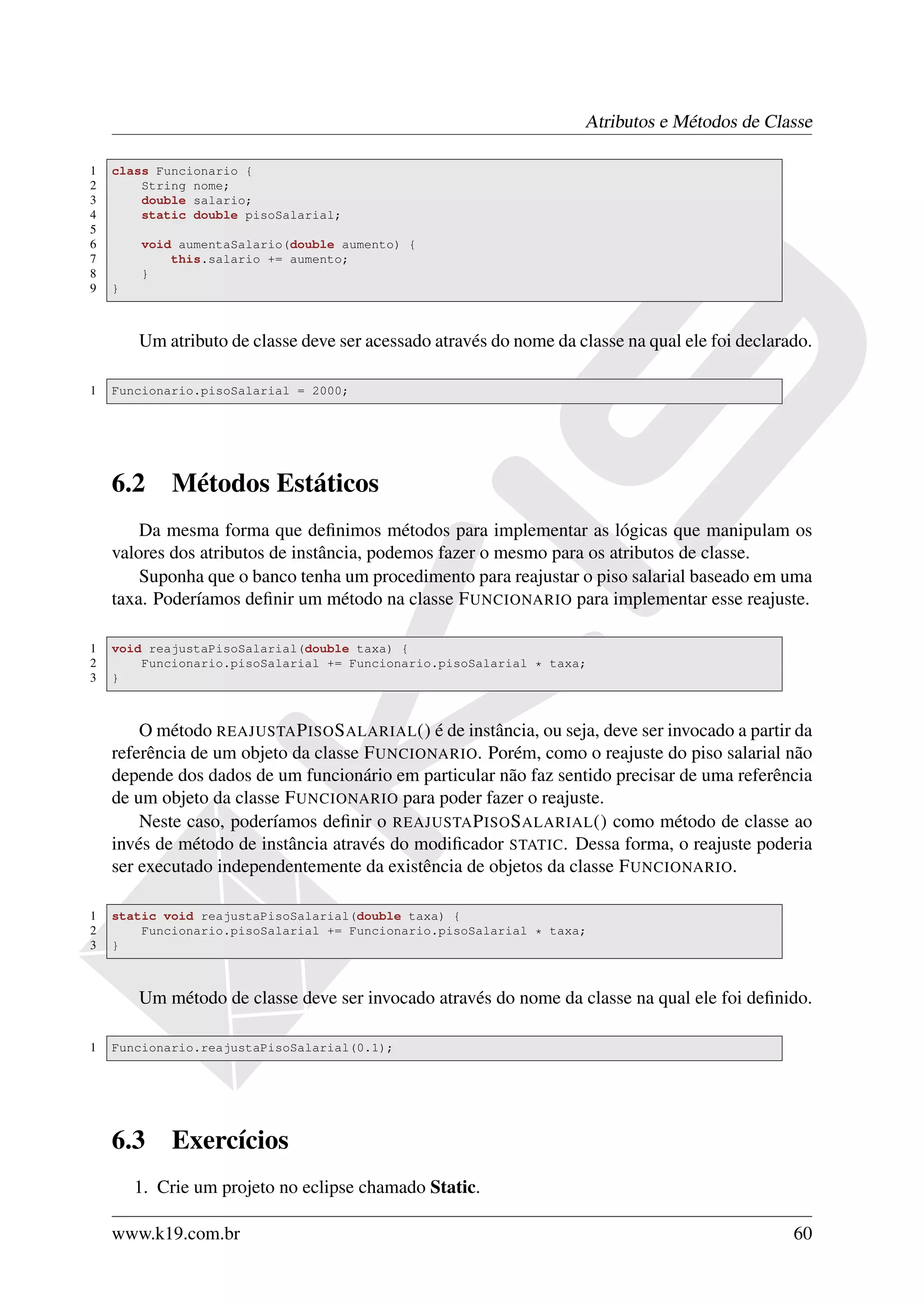 Atributos e Métodos de Classe

1   class Funcionario {
2       String nome;
3       double salario;
4       static double pisoSalarial;
5
6       void aumentaSalario(double aumento) {
7           this.salario += aumento;
8       }
9   }



        Um atributo de classe deve ser acessado através do nome da classe na qual ele foi declarado.

1   Funcionario.pisoSalarial = 2000;




    6.2     Métodos Estáticos
        Da mesma forma que deﬁnimos métodos para implementar as lógicas que manipulam os
    valores dos atributos de instância, podemos fazer o mesmo para os atributos de classe.
        Suponha que o banco tenha um procedimento para reajustar o piso salarial baseado em uma
    taxa. Poderíamos deﬁnir um método na classe F UNCIONARIO para implementar esse reajuste.

1   void reajustaPisoSalarial(double taxa) {
2       Funcionario.pisoSalarial += Funcionario.pisoSalarial * taxa;
3   }



        O método REAJUSTA P ISO S ALARIAL () é de instância, ou seja, deve ser invocado a partir da
    referência de um objeto da classe F UNCIONARIO. Porém, como o reajuste do piso salarial não
    depende dos dados de um funcionário em particular não faz sentido precisar de uma referência
    de um objeto da classe F UNCIONARIO para poder fazer o reajuste.
        Neste caso, poderíamos deﬁnir o REAJUSTA P ISO S ALARIAL () como método de classe ao
    invés de método de instância através do modiﬁcador STATIC. Dessa forma, o reajuste poderia
    ser executado independentemente da existência de objetos da classe F UNCIONARIO.

1   static void reajustaPisoSalarial(double taxa) {
2       Funcionario.pisoSalarial += Funcionario.pisoSalarial * taxa;
3   }



        Um método de classe deve ser invocado através do nome da classe na qual ele foi deﬁnido.

1   Funcionario.reajustaPisoSalarial(0.1);




    6.3     Exercícios
        1. Crie um projeto no eclipse chamado Static.

    www.k19.com.br                                                                               60
 