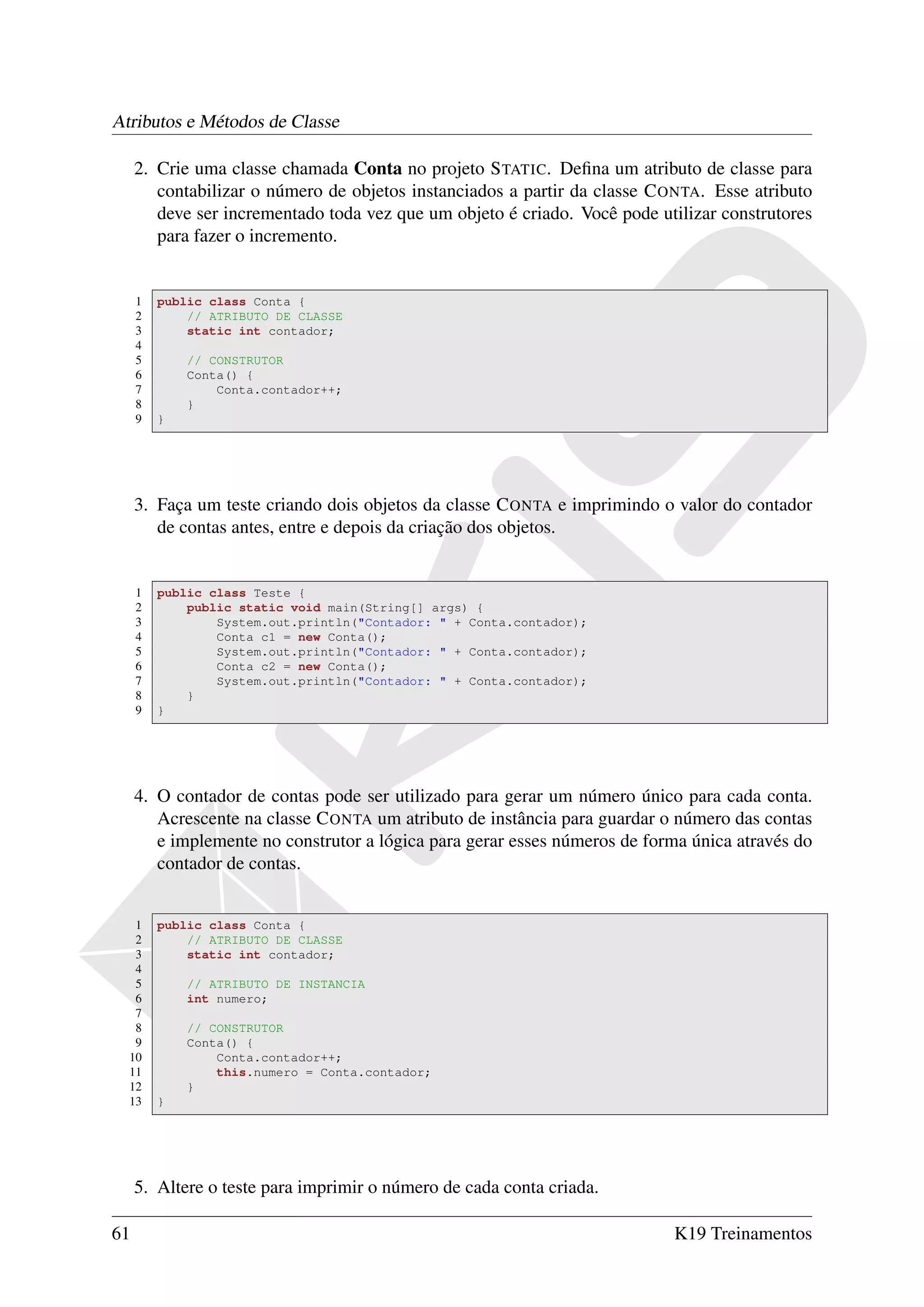 Atributos e Métodos de Classe

     2. Crie uma classe chamada Conta no projeto S TATIC. Deﬁna um atributo de classe para
        contabilizar o número de objetos instanciados a partir da classe C ONTA. Esse atributo
        deve ser incrementado toda vez que um objeto é criado. Você pode utilizar construtores
        para fazer o incremento.


     1   public class Conta {
     2       // ATRIBUTO DE CLASSE
     3       static int contador;
     4
     5       // CONSTRUTOR
     6       Conta() {
     7           Conta.contador++;
     8       }
     9   }




     3. Faça um teste criando dois objetos da classe C ONTA e imprimindo o valor do contador
        de contas antes, entre e depois da criação dos objetos.


     1   public class Teste {
     2       public static void main(String[] args) {
     3           System.out.println("Contador: " + Conta.contador);
     4           Conta c1 = new Conta();
     5           System.out.println("Contador: " + Conta.contador);
     6           Conta c2 = new Conta();
     7           System.out.println("Contador: " + Conta.contador);
     8       }
     9   }




     4. O contador de contas pode ser utilizado para gerar um número único para cada conta.
        Acrescente na classe C ONTA um atributo de instância para guardar o número das contas
        e implemente no construtor a lógica para gerar esses números de forma única através do
        contador de contas.


   1     public class Conta {
   2         // ATRIBUTO DE CLASSE
   3         static int contador;
   4
   5         // ATRIBUTO DE INSTANCIA
   6         int numero;
   7
   8         // CONSTRUTOR
   9         Conta() {
  10             Conta.contador++;
  11             this.numero = Conta.contador;
  12         }
  13     }




     5. Altere o teste para imprimir o número de cada conta criada.

61                                                                         K19 Treinamentos
 